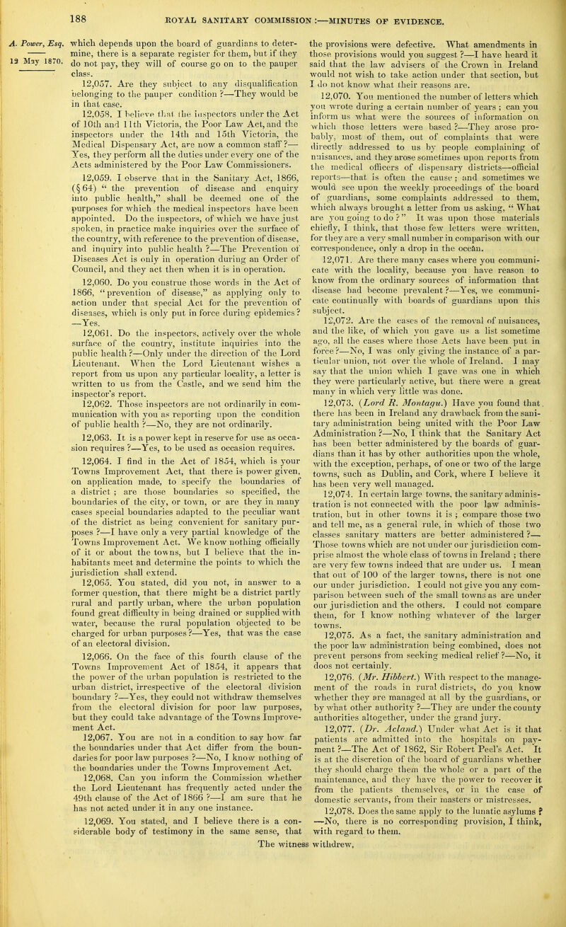 A. Power, Esq. which depends upon the board of guardians to deter- mine, there is a separate register for them, but if they 13 May 1870. p^y^ ^jjgy -^yi2J course go on to the pauper  class. 12.057. Are they subject to any disqualification belonging to the pauper condition ?—They would be in that case. 12.058. I believe thai (he inspectors under the Act of 10th and 11th Victoria, the Poor Law Act, and the inspectors under the 14tli and 15th Victoria, the Medical Dispensary Act, are now a common staff ?— Yes, they perform all the duties under every one of the Acts administered by the Poor Law Commissioners. 12.059. I observe that in the Sanitary Act, 1866, (§64)  the prevention of disease and enquiry into public health, shall be deemed one of the purposes for which the medical inspectors have been appointed. Do the inspectors, of which we have just spoken, in practice make inquiries over the surface of the country, with reference to the prevention of disease, and inquiry into public health ?—The Prevention of Diseases Act is only in operation during an Order of Council, and they act then when it is in operation. 12.060. Do you construe those words in the Act of 1866, prevention of disease, as applying only to action under that special Act for the prevention of diseases, Avhich is only put in force during epidemics ? —Yes. 12.061. Do the inspectors, actively over the whole surface of the country, institute inquiries into the public health ?—Only under the direction of the Lord Lieutenant. When the Lord Lieutenant wishes a report from us upon any particular localitj^, a letter is written to us from the Castle, and we send him the inspector's report. 12.062. Those inspectors are not ordinarily in com- munication with you as reporting upon the condition of public health ?—No, they are not ordinarily. 12.063. It is a power kept in reserve for use as occa- sion requires ?—Yes, to be used as occasion requires. 12.064. I find in the Act of 1854, which is your Towns Improvement Act, that there is power given, on application made, to specify the boundaries of a district ; are those boundaries so specified, the boundaries of the city, or town, or are they in many cases special boundaries adapted to the peculiar want of the district as being convenient for sanitary pur- poses ?—I have only a very partial knowledge of the Towns Improvement Act. We know nothing ofiicially of it or about the towns, but I believe that the in- habitants meet and determine the points to which the jurisdiction shall extend. 12.065. You stated, did you not, in answer to a former question, that there might be a district partly rural and partly urban, where the urban population < found gi'eat difficulty in being drained or supplied with water, because the rural population objected to be charged for urban pui'poses ?—Yes, that was the case of an electoral division. 12.066. On the face of this fourth clause of the Towns Improvement Act of 1854, it appears that the power of the urban population is restricted to the urban district, irrespective of the electoral division boundary ?—Yes, they could not withdraw themselves from the electoral division for poor law purposes, but they could take advantage of the Towns Improve- ment Act. 12.067. You are not in a condition to say how far the boundaries under that Act differ from the boun- daries for poor law purposes ?—^No, I knosv nothing of the. boundaries under the Towns Improvement Act. 12.068. Can you inform the Commission whether the Lord Lieutenant has frequently acted under the 49th clause of the Act of 1866 ?—I am sure that he has not acted under it in any one instance. 12.069. You stated, and I believe there is a con- siderable body of testimony in the same sense, that The witnes the provisions were defective. What amendments in those provisions would you suggest ?—I have heard it said that the law advisers of the Crown in Ireland would not wish to take action under that section, but I do not know what their reasons are. 12.070. You mentioned the number of letters which you wrote during a certain number of years ; can you inform us what Avere the sources of information on which those letters were based ?—They arose pro- bably, most of them, out of complaints that were directly addressed to us by people complaining of nuisances, and they arose sometimes upon reports from the medical officers of dispensary districts—oflncial reports—that is often the cause ; and sometimes we would see upon the weekly proceedings of the board of guardians, some complaints addressed to them, which always brought a letter from us asking,  What are you going to do ?  It was upon those materials chiefly, I think, that those few letters were written, for they are a very small number in comparison with our correspondence, only a drop in the ocean. 12.071. Are thei'e many cases where you communi- cate with the locality, because you have reason to know from the ordinary sources of information that disease had become prevalent ?—Yes, we communi- cate continually with boards of guardians upon this subject. 12.072. Are the cases of the removal of nuisances, and the like, of which you gave us a list sometime ago, all the cases where those Acts have been put in force ?—No, I was only giving the instance of a par- ticulnr union, not over the whole of Ireland. I may say that the union which I gave was one in which they were particularly active, but there were a great many in which very little was done. 12.073. {Lord R. Montagu.) Have you found that, there has been in Ireland any drawback from the sani- tary administration being united with the Poor Law Administration ?—No, I think that the Sanitary Act has been better administered by the boards of guar- dians than it has by other authorities upon the whole, with the exception, perhaps, of one or two of the large towns, such as Dublin, and Cork, where I believe it has been very well managed. 12.074. In certain large towns, the sanitary adminis- tration is not connected with the poor law adminis- tration, but in other towns it is ; compare those two and tell me, as a general rule, in which of those two classes sanitary matters are better administered ?— Those towns which are not under our jurisdiction com- prise almost the whole class of towns in Ireland ; there are very few towns indeed that are under us. I mean that out of 100 of the larger towns, there is not one our under jurisdiction. I could not give you any com- parison betAveeu such of the small towns as are under our jurisdiction and the others. I could not compare them, for I know nothing whatever of the larger towns. 12.075. As a fact, the sanitary administration and the poor law administration being combined, does not prevent persons from seeking medical relief ?—No, it doos not certainly. 12.076. {Mr. Hibbert.) With respect to the manage- ment of the roads in rural districts, do you know whether they are managed at all by the guardians, or by what other authority ?—They are under the county authorities altogether, under the grand jury. 12.077. {Dr. Acland.) Under what Act is it that patients are admitted into the hospitals on pay- ment ?—The Act of 1862, Sir Robert Peel's Act. It is at the discretion of the board of guardians whether they should charge them the whole or a part of the maintenance, and they have the power to recover it from the patients themselves, or in the case of domestic servants, from their masters or mistresses. 12.078. Does the same apply to the lunatic asylums f —No, there is no corresponding provision, I think, with regard tu them. ; withdrew,