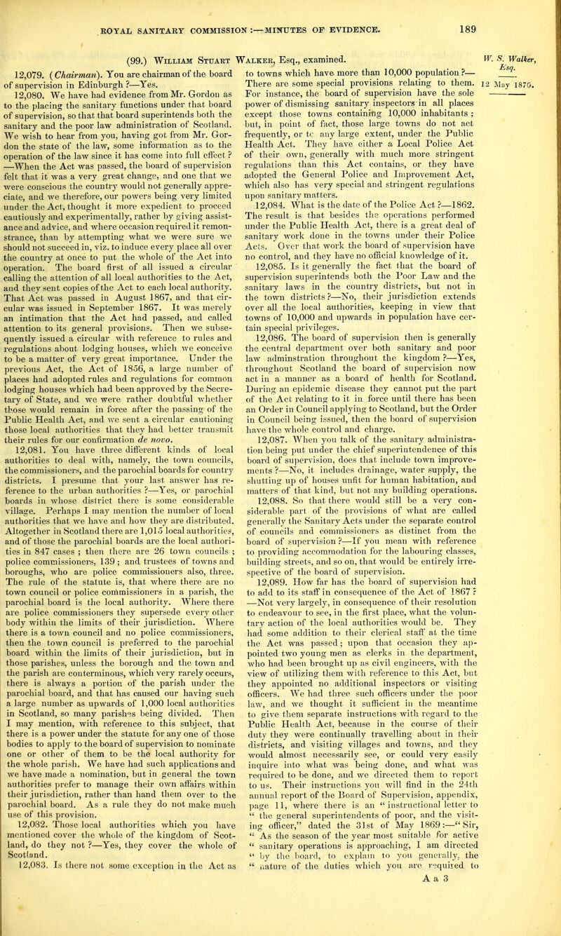 (99.) William Stuaut ' 12.079. {Chairmmi). You are chairman of the board of supervision in Edinburgh ?—Yes. 12.080. We have had evidence from Mr. Gordon as to the placing the sanitary functions under that board of supervision, so that that board superintends both the sanitary and the poor law administration of Scotland. We vs^ish to hear from you, having got from Mr. Gor- don the state of the law, some information as to the operation of the law since it has come into fnll elfect ? —When the Act was passed, the board of supervision felt that it was a very great change, and one that we were conscious the country would not generally appre- ciate, and we therefore, our powers being very limited under the Act, thought it more expedient to proceed cautiously and experimentally, rather by giving assist- ance and advice, and where occasion required it remon- strance, than by attempting what we were sure we should not succeed in, viz. to induce every place all over the country at once to put the whole of the Act into operation. The board first of all issued a circular calling the attention of all local authorities to the Act, and they sent copies of the Act to each local authority. That Act was passed in August 1867, and that cir- cular was issued in September 1867. It was merely an intimation that the Act had passed, and called attention to its general provisions. Then we subse- quently issued a circular with reference to rules and regulations about lodging houses, which we conceive to be a matter of very great importance. Under the previous Act, the Act of 1856, a large number of places had adopted rules and regulations for common lodging houses which had been approved by the Secre- tary of State, and we were rather doubtful whether those would remain in force after the passing of the Public Health Act, and Ave sent a circular cautioning those local authorities that they had better transmit their rules for our confirmation de novo. 12.081. You have three diflPerent kinds of local authorities to deal with, namely, the town councils, the commissioners, and the parochial boards for country districts. I presume that your last answer has re- ference to the urban authorities ?—Yes, or parochial boards in whose district there is some considerable village. Perhaps I may mention the number of local authorities that we have and how they are distributed. Altogether in Scotland there are 1,015 local authorities, and of those the parochial boards are the local authori- ties in 847 cases ; then there are 26 town councils ; police commissionei's, 139 ; and trustees of towns and boroughs, who are police commissioners also, three. The rule of the statute is, that where there are no town council or police commissioners in a parish, the parochial board is the local authority. Where there are police commissioners they supersede every other body within the limits of their jurisdiction. Where there is a town council and no police commissioners, then the town council is preferred to the parochial board within the limits of their jurisdiction, but in those parishes, unless the borough and the town and the parish are conterminous, which very rai-ely occurs, there is always a poi'tion of the parish under the parochial board, and that has caused our having such a large number as upwards of 1,000 local authorities in Scotland, so many parishes being divided. Then I may mention, with reference to this subject, that there is a power under the statute for any one of those bodies to apply to the board of supervision to nominate one or other of them to be the local authority for the whole parish. We have had such applications and we have made a nomination, but in general the town authorities prefer to manage their own affairs within their jurisdiction, rather than hand them over to the parochial board. As a rule they do not make much use of this provision. 12.082. Those local authorities which you have mentioned cover the whole of the kingdom of Scot- land, do they not ?—Yes, they cover the whole of Scotland. 12.083. Is there not some exception in the Act as ''alker, Esq., examined. W. S. Walker, to towns which have more than 10,000 population ?— There are some special provisions relating to them. 12 May 1870. For instance, the board of supervision have the sole power of dismissing sanitary inspectors in all places except those towns containing 10,000 inhabitants ; but, in point of fact, those large towns do not act frequently, or tc any large extent, under the Public Health Act. They have either a Local Police Act of their own, generally with much more stringent regulations than this Act contains, or they have adopted the General Police and Improvement Act, which also has very special and stringent regulations upon sanitary matters. 12.084. What is the date of the Police Act ?—1862. The result is that besides the operations performed under the Public Health Act, there is a great deal of sanitary work done in the towns under their Police Acts. Over that Avork the board of supervision have no control, and they have no ofncial knowledge of it. 12.085. Is it generally the fact that the board of supervision superintends both the Poor LaAv and the sanitary laws in the country districts, but not in the town districts?—No, their jurisdiction extends over all the local authorities, keeping in vicAV that towns of 10,000 and upAvards in population have cer- tain special privileges. 12.086. The board of supervision then is generally the central department over both sanitary and poor laAV adminstration throughout the kingdom ?—Yes, throughout Scotland the board of supervision now act in a manner as a board of health for Scotland. During an epidemic disease they cannot put the part of the Act relating to it in force until there has been an Order in Council applying to Scotland, but the Order in Council being issued, then the board of supervision have the AAdiole control and charge. 12.087. When you talk of the sanitary administra- tion being put under the chief superiutendence of this board of supervision, does that include town improve- ments ?—No, it includes drainage, water supply, the shutting up of houses unfit for human habitation, and matters of that kind, but not any building operations. 12.088. So that there Avould still be a very con- siderable part of the provisions of Avhat are called generally the Sanitary Acts under the separate control of councils and commissioners as distinct from the board of supervision ?—^If you mean with reference to providing accommodation for the labouring classes, building streets, and so on, that would be entirely irre- spective of the board of supervision. 12.089. How far has the board of supervision had to add to its staff in consequence of the Act of 1867 ? —Not very lai-gely, in consequence of their resolution to endeavour to see, in the first place, what the volun- tary action of the local authorities Avould be. They had some addition to their clerical staff at the time the Act was passed; upon that occasion they ap- pointed two young men as clerks in the department, who had been brought up as civil engineers, Avith the view of utilizing them with reference to this Act, but they appointed no additional inspectors or visiting officers. We had three such officers under the poor laAv, and Ave thought it sufficient in the meantime to give them separate instructions with regard to the Pui)lic Health Act, because in the course of their duty they were continually travelling about in their districts, and visiting villages and towns, and they would almost necessarily see, or could very easily inquire into what was being done, and what was required to be done, and Ave directed them to report to us. Their instructions you Avill find in the 24th annual report of the Board of Supervision, appendix, page 11, where there is an  instructional letter to  the general superintendents of poor, and the visit- ing officer, dated the 31st of May 1869:—Sir, '•' As the season of the year most suitable for active  sanitary operations is approaching, I am directed  liy the board, to explain to you generally,, the  nature of the duties which you are required to