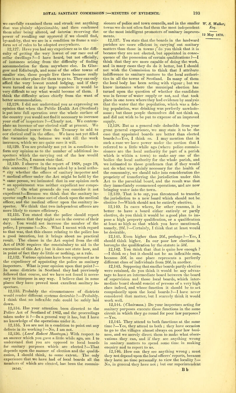 we carefully examined them and struck out anything that was plainly objectionable, and then confirmed them after being altered, ad interim reserving the power of recalling our approval if we should find, by-and-by, that we are in a condition to frame a uni- form set of rules to be adopted everywhere. 12.127. Have you had any experience as to the diffi- culty of getting the very lowest of our race out of cellar dwellings ?—I have heard, but not officially, of instances arising from the difficulty of finding accommodation for them anywhere else. In Glas- gow and Edinbui'gh, and some of the other towns of smaller size, those people live there because really there is no other place for them to go to. They can only afford the very lowest rented lodging, and if they were turned out in any large numbers it would be very difficult to say what would become of them. I think the difficulty arises chiefly from the want of better accommodation. 12.128. I did not understand you as expressing an opinion that Avhen the Public Health Act (Scotland) is put into full operation over the whole surface of the country you would not find it necessary to increase your staff of inspectors ?—-Clearly not. We contem- plate an increase of our clerical staff at present. We have obtained power from the Treasury to add to our clerical staff in the office. We have not yet filled the vacancies up, because we wait till the work increases, which we are quite sure it will. 12.129. You are probably not yet in a condition to form aiiy opinion as to the number of additional in- spectors which the cai'rying out of the law Avould require ?—No, I cannot state that. 12.130. I obseiwe in the report of 1868, page 19, this sentence:  Having been asked by a local autho-  rity Avhether the offices of sanitary inspector and  medical officer under the Act might be held by the  same person, we intimated that in our opinion such  an appointment was neither expedient nor compe-  tent. On what grounds do you consider it not expedient?—Because we think that the sanitary in- spector ougRt to be some sort of check upon the medical officer, and the medical officer upon the sanitary in- spector. We think that two independent officers are more likely to ensure efficiency. 12.131. You stated that the police should report any nuisance that they might see in the course of their duty. You would not increase the number of the police, I presume ?—No. What I meant with regard to that was, that this clause relating to the police has a good intention, but it brings about no practical I'esult. The clause in the Act copied from the old Act of 1856 requires the constabulary to aid in the execution of this Act ; but it does not state how, and in point of fact they do little or nothing, as a rule. 12.132. Various opinions have been expressed as to the expediency of appointing the police as sanitary inspectors. What is your opinion upon that point ?— In some districts in Scotland they had previously followed that course, and we have not found it neces- sary to interpose in any way. I believe that in some places they have proved most excellent sanitary in- spectors. 12.133. Probably the circumstances of districts would render different systems desirable ?—Probably. I think that no inflexible rule could be safely laid down. 12.134. Has your attention been directed to the Police Act of Scotland of 1862, and the proceedings taken under it ?—In a general way it has, but I have no knowledge of the operations under it. 12.135. You are not in a condition to point out any defects in its working ?—No, I am not. 12.136. {Lord Robert Montagu.) With respect to an answer which you gave a little while ago, am I to understand that you are opposed to local boards for sanitary purposes which are elected ?—That depends ui)on the manner of election and the qualifi- cation, I should think, to some extent. The only experience that we have had of local boards all the members of which are clect(Hl, has been the commis- 24145. sioners of police and town councils, and in the smaller ir. S. Walker, toAvns we do not often find them the most independent Esq. or the most intelligent promoters of sanitary improve- ' ments. May 1870. 12.137. You state that.the boards in the landward ~ parishes are more efficient in carrying out sanitary matters than those in towns \ do you think that it is because they are not elected, but appointed in conse- quence of the possession of certain qualifications r—I think that they are more capable of doing the work, and in many cases they do do it better, but I should not wish the Commission to think that I attribute indifference to sanitary matters to the local authori- ties in all the towns of Scotland. In many of them the local body has been acting with vigour ; but v.'^e know instances where the municipal election has turned upon the question of whether the candidate was in favour of water supply or not, and that took place in one town where they had evidence by analysis that the water that the population, which was a fish- ing population, was drinking was perfectly unwhole- some ; but those people themselves did not think so, and did not wish to be put to expense of an improved supply. 12.138. But as a general rule deducible from yom* great general experience, Ave may state it to be the case that appointed boards are better than elected boards ?—-Yes, I think so. I may mention that in such a case Ave have power Tuider the section that I referred to a little Avhile ago (Avhere police commis- sioners are the local authority for part of a parish Avhich is within a town) to make any one of the bodies the local authority for the Avhole parish, and we intimated to those gentlemen that if they AA'Ould not do what Avas plainly necessary for the health of the community, Ave should take into consideration the propriety of transferring the jurisdiction under this Act to the parochial board, and the result was that they immediately commenced operations, and are noAV bringing Avater into the tOAvn. 12.139. That is to say, you thi'eatened to transfer the jurisdiction to a ncAV board Avhicli should not be elective ?—Which should not be entirety elective. 12.140. In cases Avhere, for other reasons, it is better to have a board either entirely or partly elective, do you think it Avould be a good plan to im- pose a high property qualification, or a qualification at least as high as that which you have mentioned, namely, 20/. ?—Certainly, I think that at least Avould be desirable. 12.141. Even higher than 20/., perhaps ?—Yes, I should think higher. In our poor law elections in boroughs the qualification by the statute is 50/. 12.142. You think that that is quite low enough ? —I think so ; but it should not be an inflexible sum, because 50/. in one place represents a perfectly different class of individuals from 20/. in another. 12.143. Supposing that smaller boards partly elective Avere retained, do you think it Avould be any advan- tage to have an intermediate board betAA'een the board of supervision and those local boards, which inter- mediate board should consist of persons of a very high class indeed, and whose function it should be to act compnlsorily upon the local boards i—I have never considered that matter, but I scarcely think it Avould Avork well. 12.144. (^Chairman.) Do your inspectors acting for sanitary pui-poses execute those functions in the same circuit in Avhich they go round for poor law purposes ? —Yes. 12.145. They attend to both functions at the same time ?—Yes, they attend to both ; they have occasion to go to the villages almost always on poor laAV busi- ness, and we merely direct them to make what obser- vations they can, and if they see anything wrong in sanitary matters to spend some time in making enfjuiry and to report to us. 12.146. HoAv can they see anything Avrong ; must they not depend upon the local officers' reports, because they have no time personally to view the locality ?— No, in general they have not; but our superintendent Bb