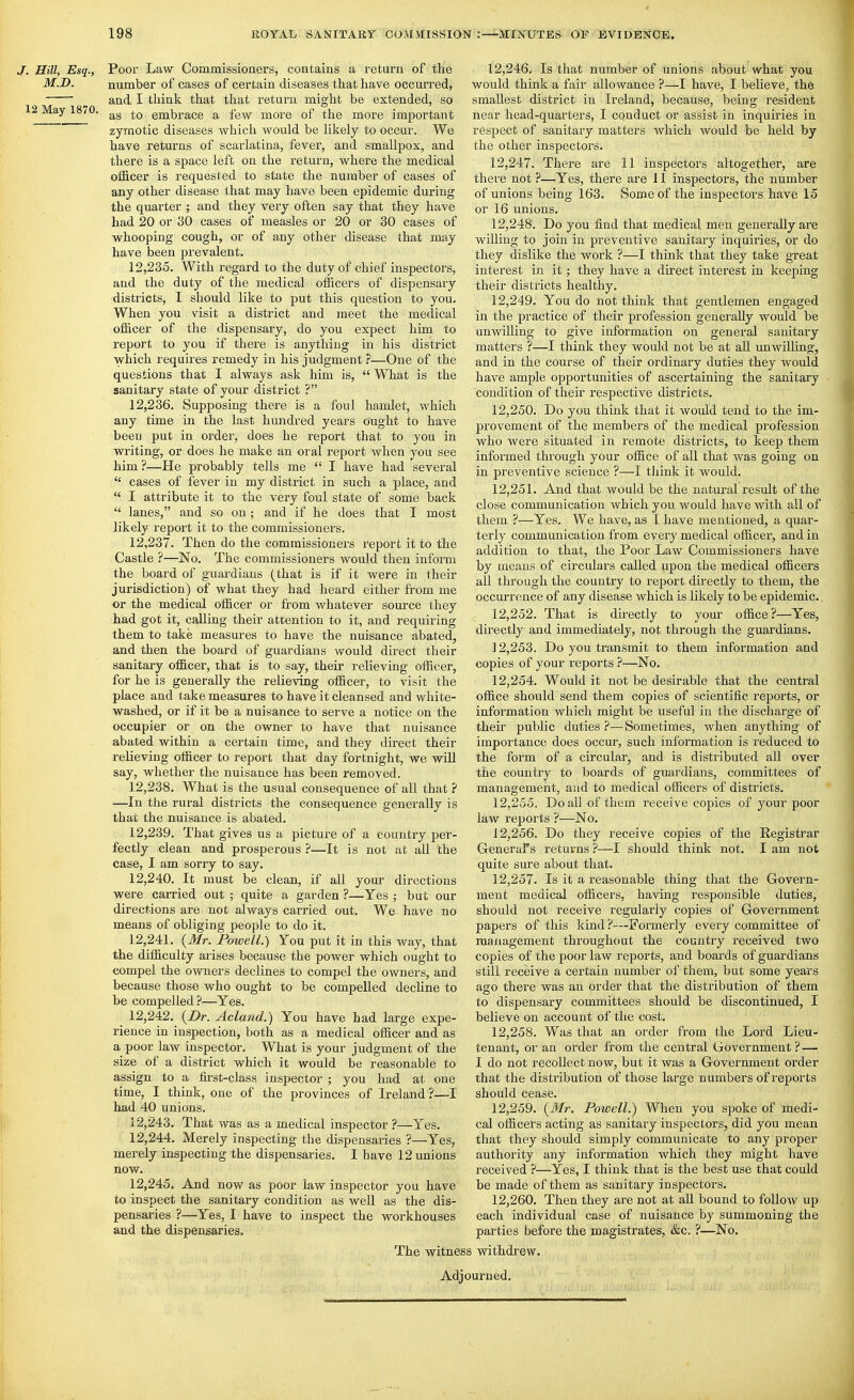 J. Hill, Esq., Poor Law Commissioners, contains a return of the M.D. number of cases of certain diseases that have occurred, and I think that that return might be extended, so 12 May 1870. embrace a few more of the more important zymotic diseases which would be likely to occur. We have returns of scarlatina, fever, and smallpox, and there is a space left on the return, where the medical officer is requested to state the number of cases of any other disease that may have been epidemic during the quarter ; and they very often say that they have had 20 or 30 cases of measles or 20 or 30 cases of whooping cough, or of any other disease that may have been prevalent. 12.235. With regard to the duty of chief inspectors, and the duty of the medical officers of dispensary districts, I should like to put this question to you. When you visit a district and meet the medical officer of the dispensary, do you expect him to report to you if there is anything in his district which requires remedy in his judgment ^—One of the questions that I always ask him is,  What is the sanitary state of your district ? 12.236. Supposing there is a foul hamlet, which any time in the last hundred years Ought to have been put in order, does he report that to you in writing, or does he make an oral report when you see him?—He probably tells me  I have had several  cases of fever in my district in such a place, and  I attribute it to the very foul state of some back  lanes, and so on; and if he does that I most likely report it to the commissioners. 12.237. Then do the commissioners report it to the Castle ?—No. The commissioners would then inform the board of guardians (that is if it were in their jurisdiction) of what they had heard either from me or the medical officer or from whatever som'ce they had got it, calling their attention to it, and requiring them to take measures to have the nuisance abated, and then the board of guardians would du-ect their sanitary officer, that is to say, their relieving officer, for he is generally the relieving officer, to visit the place and take measures to have it cleansed and white- washed, or if it be a nuisance to serve a notice on the occupier or on the owner to have that nuisance abated within a certain time, and they direct their relieving officer to report that day fortnight, we wiU say, whether the nuisance has been removed. 12.238. What is the usual consequence of all that ? —In the rural districts the consequence generally is that the nuisance is abated. 12.239. That gives us a picture of a country per- fectly clean and prosperous ?—It is not at aU the case, I am sorry to say. 12.240. It must be clean, if all your directions were carried out ; quite a garden ?—Yes ; but our directions are not always carried out. We have no means of obliging people to do it. 12.241. {Mr. Powell.) Yon put it in this way, that the difficulty arises because the power which ought to compel the owners declines to compel the owners, and because those who ought to be compelled decUne to be compelled ?—Yes. 12.242. {Dr. Acland.) You have had large expe- rience in inspection, both as a medical officer and as a poor law inspector. What is your judgment of the size of a district which it would be reasonable to assign to a ffi:st-class inspector ; you had at one time, I think, one of the provinces of Ireland ?—I had 40 unions. 12.243. That was as a medical inspector ?—Yes. 12.244. Merely inspecting the dispensaries ?—Yes, merely inspecting the dispensaries. I have 12 unions now. 12.245. And now as poor law inspector you have to inspect the sanitary condition as well as the dis- pensaries ?—Yes, I have to inspect the workhouses and the dispensaries. The witne 12.246. Is that number of unions about what you would think a fair allowance ?—I have, I believe, the smallest disti-ict in Ireland, because, being resident near head-quarters, I conduct or assist in inquiries in respect of sanitary matters which would be held by the other inspectors. 12.247. There are 11 inspectors altogether, are there not ?—^Yes, there are 11 inspectors, the number of unions being 163. Some of the inspectors have 15 or 16 unions. 12.248. Do you find that medical men generally are willing to join in preventive sanitary inquiries, or do they dislike the work ?—I think that they take great interest in it; they have a direct interest in keeping their districts healthy. 12.249. You do not think that gentlemen engaged in the practice of their profession generaUy would be unwilling to give information on general sanitary matters ?—I think they would not be at aU imwilling, and in the course of their ordinary duties they Avould have ample opportunities of ascertaining the sanitary condition of their respective districts. 12.250. Do you think that it would tend to the im- provement of the members of the medical profession who were situated in remote districts, to keep them informed through your office of all that was going on in preventive science ?—I think it would. 12.251. And that would be the natural result of the close communication which you would have with all of them ?—Yes. We have, as I have mentioned, a quar- terly communication from every medical officer, and in addition to that, the Poor Law Commissioners have by means of circulars called upon the medical officers all through the country to report directly to them, the occurrence of any disease which is likely to be epidemic.. 12.252. That is du-ectly to your office?—Yes, directly and immediately, not through the guardians. ] 2,253. Do you transmit to them information and copies of your reports ?—^No. 12.254. Would it not be desirable that the central office should send them copies of scientific reports, or information which might be useful in the discharge of their public duties ?—Sometimes, when anything of importance does occur, such information is reduced to the form of a circular, and is distributed all over the country to boards of guardians, committees of management, and to medical officers of districts. 12.255. Do all of them receive copies of your poor law reports ?—No. 12.256. Do they receive copies of the Registrar Glenerars returns ?—I should think not. I am not quite sure about that. 12.257. Is it a reasonable thing that the Govern- ment medical officers, having responsible duties, should not receive regularly copies of Government papers of this kind ?—-Formerly every committee of management thi'oughout the country received two copies of the poor law reports, and boards of guardians still receive a certain number of them, but some years ago there was an order that the distribution of them to dispensary committees should be discontinued, I believe on account of the cost. 12.258. Was that an order from the Lord Lieu- tenant, or an order from the central Government ? — I do not recollect now, but it was a Government order that the distribution of those large numbers of reports should cease. 12.259. {Mr. Powell.) When you spoke of medi- cal officers acting as sanitary inspectors, did you mean that they should simply communicate to any proper authority any information which they might have received ?—Yes, I think that is the best use that could be made of them as sanitary inspectors. 12.260. Then they are not at aU bound to foUo^v up each individual case of nuisance by summoning the parties before the magistrates, &c. ?—No. 1 withdrew. Adjourned.