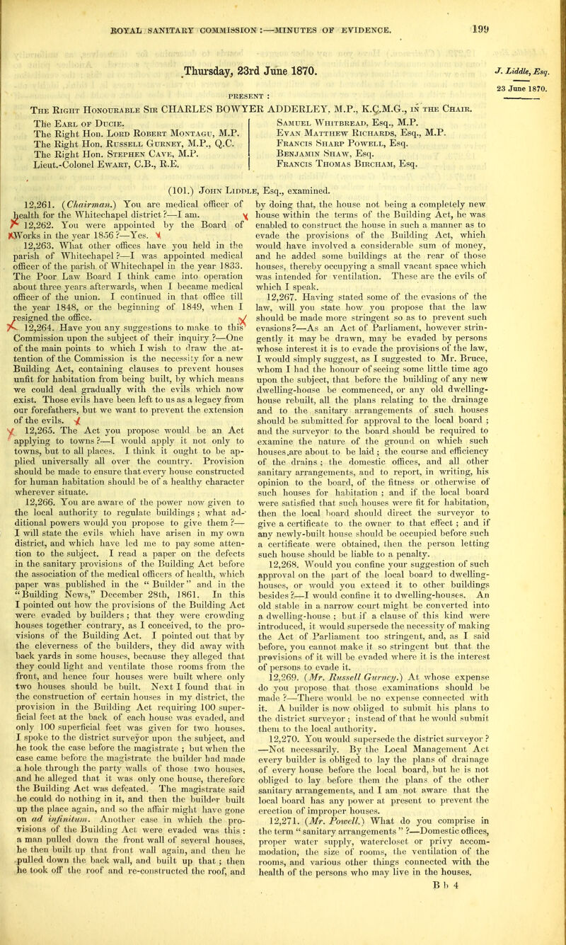Tliursday, 23rd June 1870, PRESENT : The Right Honourable Sm CHARLES BOWYER ADDERLEY, M.P., K.Q.M.G., in the Chair, The Earl of Ducie. Samuel Whitbread, Esq., M.P. The Right Hon. Lord Robert Montagu, M.P. Evan Matthew Richards, Esq., M.P. The Right Hon, Russell Gurnet, M.P., Q.C. Francis Sharp Powell, Esq. The Right Hon. Stephen Cave, M.P. Benjamin Shaw, Esq. Lieut.-Colonel Ewart, C,B,, R.E. Francis Thomas Bircitam, Esq, J. Liddle, Esq. 23 June 1870. (lOL) John Liddl 12,26L {Chairman.) You are medical officer of health for the Whitechapel district ?—I am. y r 12,262. You were appointed by the Board of (OVorks in the year 1856 ?—Yes. M 12.263. What other offices have you held in the parish of Whitechapel ?—I was appointed medical officer of the parish of Whitechapel in the year 1833. The Poor Law Board I think came into operation about three years afterwards, when I became medical officer of the union. I continued in that office till the year 1848, or the beginning of 1849, when I resigned the office. ^/ 12.264. Have you any suggestions to make to this^ Commission upon the subject of their inquiry ?—One of the main points to which I wish to draw the at- tention of the Commission is the necessity for a new Building Act, containing clauses to prevent houses unfit for habitation fi-om being built, by which means we could deal gradually with the evils which now exist. Those evils have been left to us as a legacy fi'om our forefathers, but we want to prevent the extension of the evils. ^ S(f 12,265. The Act you propose would be an Act * applying to towns?—I would apply it not only to towns, but to all places. I think it ought to be ap- plied universally all over the country. Provision should be made to ensure that every house constructed for human habitation should be of a healthy character wherever situate. 12,266. You are aware of the jiower now given to the local authority to regulate buildings ; what ad- ditional powers would you propose to give them ?— I will state the evils which have arisen in my own district, and which have led me to jjay some atten- tion to the subject. I read a paper on the defects in the sanitary provisions of the Building Act before the association of the medical officers of health, which paper was published in the  Builder and in the Building News, December 28th, 1861. In this I pointed out how the provisions of the Building Act were evaded by builders ; that they were crowding houses together contrary, as I conceived, to the pro- visions of the Building Act. I pointed out that by the cleverness of the builders, they did away with back yards in some houses, because they alleged that they could light and ventilate those rooms from the front, and hence four houses were built where only two houses should be built. Next I found that in the construction of cei-tain houses in my district, the provision in the Building Act requiring 100 super- ficial feet at the back of each house was evaded, and only 100 superficial feet Avas given for two houses. I spoke to the district surveyor upon the subject, and he took the case before the magisti-ate ; but when the case came before the magistrate the builder had made a hole through the party walls of those two houses, and he alleged that it was only one house, therefore the Building Act was defeated. The magistrate said he could do nothing in it, and then the builder built up the place again, and so the affiiir might have gone on ad infinitum. Another case in which the pro- visions of the Building Act were evaded was this : a man pulled down the front wall of several houses, he then built up that fi'ont wall again, and theu he pulled down the back wall, and built up that ; then he took off the roof and re-constructed the roof, and e, Esq., examined. by doing that, the house not being a completely new house within the terms of the Building Act, he was enabled to construct the house in such a manner as to evade the provisions of the Building Act, which would have involved a considerable sum of money, and he added some buildings at the rear of those houses, thereby occupying a small vacant space which was intended for ventilation. These are the evils of which I speak. 12.267. Having stated some of the evasions of the law, will you state how you propose that the law should be made more stringent so as to prevent such evasions?—As an Act of Parliament, however strin- gently it may be drawn, may be evaded by persons whose interest it is to evade the provisions of the law, I would simply suggest, as I suggested to Mr. Bruce, whom I had the honour of seeing some little time ago upon the subject, that before the building of any new dwelling-house be commenced, or any old dwelling- house rebuilt, all the plans relating to the drainage and to the sanitary arrangements of such houses should be submitted for approval to the local board ; and the surveyor to the board should be required to examine the nature of the ground on which such houses .are about to be laid ; the course and efficiency of the drains ; the domestic offices, and all other sanitary arrangements, and to report, in writing, his opinion to the board, of the fitness or otherwise of such houses for habitation ; and if the local board were satisfied that such houses were fit for habitation, then the local l)oard should direct the surveyor to give a certificate to the owner to that effect ; and if any newly-built house should be occupied before such a certificate were obtained, then the person letting such house should be liable to a penalty. 12.268. Would you confine your suggestion of such approval on the [)art of the local board to dwelling- houses, or would you exteiid it to other buildings besides ?.—I would confine it to dwelling-houses. An old stable in a narrow court might be converted into a dwelling-house ; but if a clause of this kind were introduced, it would supersede the necessity of making the Act of Parliament too stringent, and, as I said before, you cannot make it so stringent but that the previsions of it will be evaded where it is the interest of persons to evade it. 12.269. {Mr. Russell Gurnn/.) At whose expense do you propose that those examinations should be made ?—There Avould be no expense connected with it. A builder is now obliged to submit his plans to the district surveyor ; instead of that he would submit them to the local authority. 12.270. You would supersede the district surveyor ? —Not necessarily. By the Local Management Act every builder is obliged to lay the plans of drainage of every house before the local board, but he is not obliged to lay before them the plans of the other sanitary arrangements, and I am not aware that the local board has any power at present xo prevent the erection of improper houses. 12.271. {Mr. Poioell.) What do you comprise in the term  sanitary arrangements  ?—Domestic offices, proper water supply, watercloset or privy accom- modation, the size of rooms, the ventilation of the rooms, and various other things connected with the health of the persons who may live in the houses.