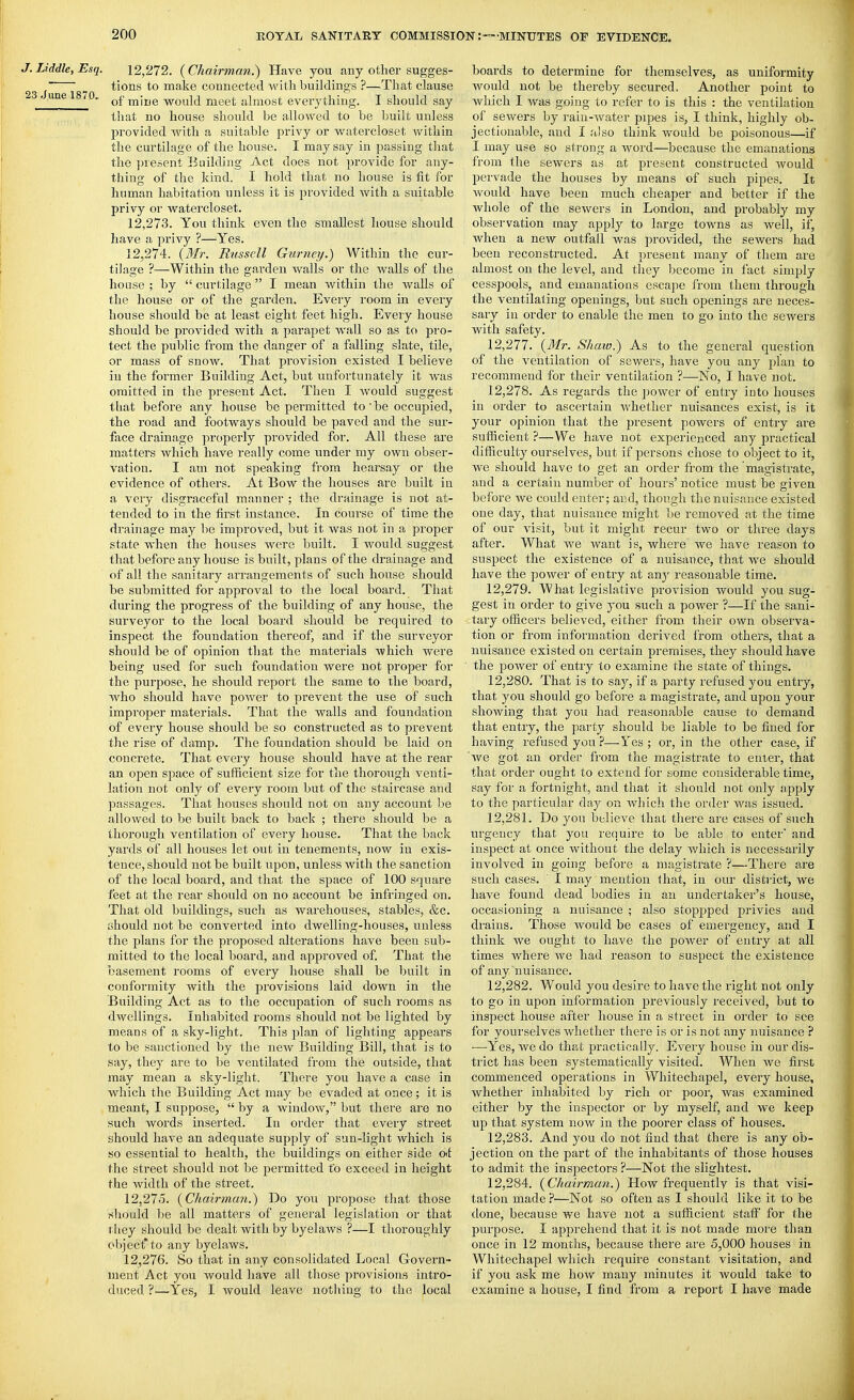 J. Liddle, Esq. 12,272. {Chairman.) Have you any other sugges- tions to make connected with buildings ?—That clause 23. une 1870. tnine would meet almost everything. I should say that no house should be allowed to be built unless provided Avith a suitable privy or watercloset within the curtilage of the house. I may say in passing that the ])resent Building Act does not provide for any- thing of the kind. I hold that no house is fit for human habitation unless it is provided with a suitable privy or watercloset. 12.273. You think even the smallest house should have a privy ?—Yes. 12.274. {Mr. Russell Gurney.) Within the cur- tilage ?—Within the garden walls or the walls of the house ; by  curtilage  I mean within the walls of the house or of the garden. Every room in every house should be at least eight feet high. Every house should be provided with a parapet wall so as to pro- tect the public from the danger of a falling slate, tile, or mass of snow. That provision existed I believe in the former Building Act, but unfortunately it was omitted in the present Act. Then I Avould suggest that before any house be permitted to' be occupied, the road and footways should be paved and the sur- face drainage properly provided for. All these are matters which have really come under my own obser- vation. I am not speaking from hearsay or the evidence of others. At Bow the houses are built iu a very disgraceful manner ; the drainage is not at- tended to in the first instance. In course of time the drainage may be improved, but it was not in a pi'oper state when the houses were built. I would suggest that before any house is built, plans of the drainage and of all the sanitary arrangements of such house should be submitted for approval to the local board. That during the progress of the building of any house, the surveyor to the local board should be required to inspect the foundation thereof, and if the surveyor should be of opinion that the materials which were being used for such foundation were not proper for the purpose, he should report the same to the board, Avho should have power to prevent the use of such improper materials. That the walls and foundation of every house should be so constructed as to prevent the rise of damp. The foundation should be laid on concrete. That every house should have at the rear an open space of sufficient size for the thorough venti- lation not only of every room but of the staircase and passages. That houses should not on any account be allowed to be built back to back ; there should be a thorough ventilation of every house. That the back yards of all houses let out in tenements, now iu exis- tence, should not be built upon, unless with the sanction of the local board, and that the space of 100 square feet at the rear should on no account be infringed on. That old buildings, such as warehouses, stables, &c. ahould not be converted into dwelling-houses, unless the plans for the proposed alterations have been sub- mitted to the local board, and approved of. That the basement rooms of every house shall be built in conformity with the provisions laid down in the Building Act as to the occupation of such rooms as dwellings. Inhabited rooms should not be lighted by means of a sky-light. This plan of lighting appears to be sanctioned by the new Building Bill, that is to say, they are to be ventilated from the outside, that may mean a sky-light. There you have a case in which the Building Act may be evaded at once; it is meant, I suppose,  by a window, but there are no such words inserted. In order that every street should have an adequate supply of sun-light which is so essential to health, the buildings on either side Otl the street should not be permitted to exceed in height the width of the street. 12.275. {Cliairman.) Do you propose that those should be all matters of general legislation or that they should be dealt with by byelaws ?—I thoroughly object*to any byelaws. 12.276. So that in any consolidated Local Govern- ment Act you Avould have all those pi'ovisions intro- duced ?—Yes, I would leave nothing to the local boards to determine for themselves, as uniformity Avould not be thereby secured. Another point to Avhich I Avas going to refer to is this : the ventilation of sewers by rain-Avater pipes is, I think, highly ob- jectionable, and I also think would be poisonous—if I may use so strong a Avoi'd—because the emanations from the sewers as at present constructed would pervade the houses by means of such pipes. It Avould have been much cheaper and better if the whole of the seAvers in London, and probably my observation may apply to large towns as Avell, if, when a new outfall was provided, the sewers had been reconstructed. At present many of them are almost on the level, and they become in fact simply cesspools, and emanations escape from them through the ventilating openings, but such openings are neces- sary in order to enable the men to go into the sewers with safety. 12.277. {3Ir. Shaiv.) As to the general question of the A^entilation of sewers, have you any pian to recommend for their ventilation ?—No, I have not. 12.278. As regards the power of entry into houses in order to ascertain Avhether nuisances exist, is it your opinion that the present powers of entry are sufficient ?—We have not experienced any practical difficulty ourselves, but if persons chose to object to it, we should have to get an order from the magistrate, and a certain number of hours' notice must be given before we could enter; and, though the nuisance existed one day, that nuisance might be removed at the time of our visit, but it might recur two or three days after. What we Avant is, where we have reason to suspect the existence of a nuisance, that we should have the poAver of entry at any reasonable time. 12.279. What legislative provision Avould you sug- gest in order to give you such a power ?—If the sani- tary officers believed, either from their own observa- tion or from information derived from others, that a nuisance existed on certain premises, they should have the poAver of entry to examine the state of things. 12.280. That is to say, if a party refused you entry, that you should go before a magistrate, and upon your shoAving that you had reasonable cause to demand that entry, the party should be liable to be fined for having refused you ?—Yes; or, in the other case, if Ave got an order from the magistrate to enter, that that order ought to extend for f;ome considerable time, say for a fortnight, and that it should not only apply to the particular day on Avhich the order Avas issued. 12.281. Do you believe that there are cases of such urgency that you require to be able to enter' and inspect at once without the delay Avhich is necessarily involved in going before a magistrate ?—There are such cases. I may mention that, in our disti'ict, Ave have found dead bodies in an undertaker's house, occasioning a nuisance ; also stoppped privies and drains. Those Avould be cases of emergency, and I think Ave ought to have the poAver of entry at all times Avhere Ave had reason to suspect the existence of any nuisance. 12.282. Would you desire to have the right not only to go in upon information previously I'eceived, but to inspect house after house in a street in order to see for yourselves Avhether there is or is not any nuisance ? •—Yes, we do that practically. EA'eiy house in our dis- trict has been systematically visited. When Ave first commenced operations in Whitechapel, every house, whether inhabited by rich or poor, was examined either by the inspector or by myself, and Ave keep up that system now in the poorer class of houses, 12.283. And you do not find that there is any ob- jection on the part of the inhabitants of those houses to admit the inspectors ?—Not the slightest. 12.284. { Chairman.) How frequently is that visi- tation made ?—Not so often as I should like it to be done, because we have not a sufficient staff for the purpose. I apprehend that it is not made more than once in 12 months, because there are 5,000 houses in Whitechapel which require constant visitation, and if you ask me hoAV many minutes it Avould take to examine a house, I find from a report I have made