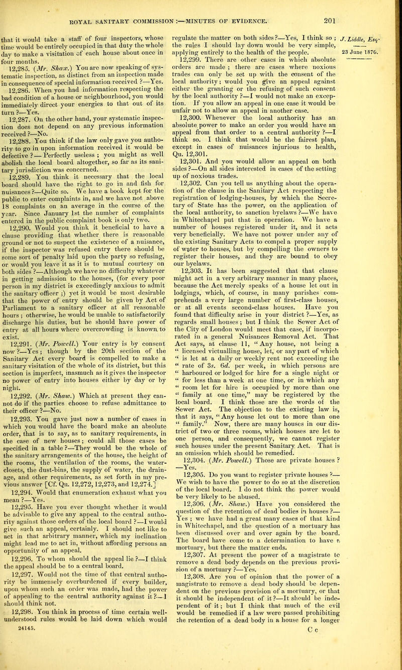 that it would take a staiF of four inspectors, whose time wouUi be entirely occupied in that duty the whole day to make a visitation of each house about once in four months. 12.285. {Mr. Sha'x\) You are now speaking of sys- tematic inspection, as distinct from an inspection made in consequence of special information received ?—Yes. 12.286. When you had information respecting the bad condition of a house or neighbourhood, you would immediately direct your energies to that out of its turn ?—Yes. 12.287. On the other hand, your systematic inspec- tion does not depend on any previous information received ?—No. 12.288. You think if the law only gave you autho- rity to go in upon information received it would be defective? — Perfectly useless; you might as well abolish the local board altogether, so far as its sani- tary jurisdiction was concerned. 12.289. You think it necessary that the local board should have the right to go in and fish for nuisances ?—Quite so. We have a book kept for the public to enter complaints in, and we have not above 18 complaints on an average in the coiu'se of the year. Since January 1st the number of complaints entered in the public complaint book is only two. 12.290. Would you think it beneficial to have a clause providing that whether there is reasonable ground or not to suspect the existence of a nuisance, if the inspector was refused entry there should be some sort of penalty laid upon the party so refusing, or would you leave it as it is to mutual courtesy on both sides ?—Although we have no difficulty whatever in getting admission to the houses, (for every poor person in my district is exceedingly anxious to admit the sanitary officer ;) yet it would be most desirable that the power of entry should be given by Act of Parliament to a sanitary officer at all reasonable hours ; otherwise, he would be unable to satisfactorily discharge his duties, but he should have power of entry at all hours where overcrowding is known, to exist. 12.291. {Mr. Poioell.) Your entry is by consent now ?—Yes; though by the 20th section of the Sanitary Act every board is compelled to make a sanitary visitation of the whole of its district, but this section is imperfect, inasmuch as it gives the inspector no power of entry into houses either by day or by night. 12.292. {Mr. Shaw.) Which at present they can- not do if the parties choose to refuse admittance to their officer ?—No. 12.293. You gave just now a number of cases in which you would have the board make an absolute order, that is to say, as to sanitary requirements, in the case of new houses; could all those cases be specified in a table ?—They would be the whole of the sanitaiy arrangements of the house, the height of the rooms, the ventilation of the rooms, the water- closets, the dust-bins, the supply of water, the drain- age, and other requirements, as set forth in my pre- vious answer [Cf. Qu. 12,272,12,273, and 12,274.] 12.294. Would that enumeration exhaust what you mean ?—Yes. 12.295. Have you ever thought whether it would be advisable to give any appeal to the central autho- rity against those orders of the local board ?—I would give such an appeal, certainly. I should not like to act in that arbitrary manner, which my inclination might lead me to act in, without affording persons an opportunity of an appeal. 12.296. To whom should the appeal lie ?—I think the appeal should be to a central board. 12.297. Would not the time of that central autho- rity be immensely overburdened if every builder, upon whom such an order was made, had the power of appealing to the central authority against it ?-—J should think not. 12.298. You think in process of time certain well- understood rules would be laid down which would 2414.5. regulate the matter on both sides ?—Yes, I think so ; j_ Liddle, Esq • the rules I should lay down would be very simple, applying entirely to the health of the people. 23 June 1870. 12.299. There are other cases in which absolute orders are made ; there are cases where noxious trades can only be set up with the consent of the local authority; would you give an appeal against eithei- the granting or the refusing of such consent by the local authority ?—I would not make an excep- tion. If you allow an appeal in one case it would be unfair not to allow an appeal in another case. 12.300. Whenever the local authority has an absolute, power to make an order you would have an appeal from that order to a central authority ?—I think so. I think that would be the fairest plan, except in cases of nuisances injurious to health, Qu. 12,301, 12.301. And you would allow an appeal on both sides ?—On all sides interested in cases of the setting up of noxious trades. 12.302. Can you tell us anything about the opera- tion of the clause in the Sanitary Act respecting the registration of lodging-houses, by which the Secre- tary of State has the poAver, on the application of the local authority, to sanction byelaws ?—We have in Whitechapel put that in operation. We have a number of houses registered under it, and it acts very beneficially. We have not power under any of the existing Sanitary Acts to compel a proper supply of water to houses, but by compelling the owners to register their houses, and they are bound to obey our byelaws. 12.303. It has been suggested that that clause might act in a very arbitrary manner in many places, because the Act merely speaks of a house let out in lodgings, which, of course, in many parishes com- prehends a very large number of first-class houses, or at all events second-class houses. Have you found that difficulty arise in your district ?—Yes, as regards small houses ; but I think the Sewer Act of the City of London would meet that case, if incorpo- rated in a genei'al Nuisances Removal Act. That Act says, at clause 11, Any house, not being a  licensed victualling house, let, or any part of which  is let at a daily or weekly rent not exceeding the  rate of 35. 6d. per week, in which persons are  harboured or lodged for hire for a single night or  for less than a week at one time, or in which any  room let for hire is occupied by more than one '• family at one time, may be registered by the local board. I think those are the words of the Sewer Act. The objection to the existing law is, that it says,  Any house let out to more than one  family. Now, there are man}' houses in our dis- trict of two or three rooms, which houses are let to one person, and consequently, we cannot register such houses under the present Sanitary Act. That is an omission which should be remedied. 12.304. {Mr. Powell.) Those are private houses ? —Yes. 12.305. Do you want to register private houses — We wish to have the power to do so at the discretion of the local board. I do not think the power would be very likely to be abused. 12.306. {Mr. Shaw.) Have you considered the question of the retention of dead bodies in houses ?— Yes ; we have had a great many cases of that kind in Whitechapel, and the question of a mortuary has been discussed over and over again by the board. The board have come to a determination to have p, mortuary, but there the matter ends. 12.307. At present the power of a magistrate to remove a dead body depends on the previous provi- sion of a mortuary ?—Yes. 12.308. Are you of opinion that the power of a magistrate to remove a dead body should be depen- dent on the previous provision of a mortuary, or that it should be independent of it ?—It should be inde- pendent of it; but I think that much of the evil would be remedied if a law were passed prohibiting rhe retention of a dead body in a house for a longer C c