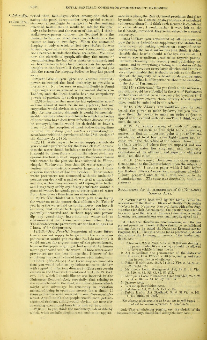 J. Liddle, Esq. 23 June 1870. period than four days, either among the rich or among the poor, except under very special circum- stances,—a certificate being given by the medical officer of health that it would be safe for the dead body to be kept ; and the reason of that will, 1 think, strike every person at once. In Scotland it is the custom to bui'y in three days ; in Ireland it is the custom to bury in two days. When the custom of keeping a body a week or ten days before it was buried originated, there were not those communica- tions between fi-iends that there are now. We have now the electric telegraph, atfording the means of communicating the fact of a death or a funeral, and we have railways by which friends can be speedily brought to the funeral, if they desire to attend ; so that the reason for keeping bodies so long has passed away. 12.309. Would you give the central authority power to compel the local authority to provide a mortuary ?—No ; because so much difficulty is found in getting a site in some of our crowded districts in London, and the local boards have no compulsory powers of purchase for such a purpose. 12.310. So that that must be left optional as now ? —I am afraid it must be in many places ; but my suggestion would obviate to a great extent the neces- siity for mortuaries, although it would be most de- sirable, not only when a mortuary to which the bodies of those who have died from infectious disease might be conveyed, but it would be desirable to have a place  for the reception of dead bodies during time required for making post mortem examination, in accordance with the provision of the 28th section of the Sanitary Act, 1866. 12.311. With regard to water supply, which do you consider preferable for the lower class of houses, that the water should be laid on to the house or that it should be taken from a tap in the street ?—In my opinion the best plan of supplying the poorer classes with water is the plan we have adopted in White- ehapel. We have no less than 90 water-waste pre- venters in our district, a number larger than I think exists in the whole of London besides. These water- waste preventers are connected with the main, and persons can draw off a pail of water at a time, night and day, without any necessity of keeping it in butts ; and I may very safely say if any gentleman wanted a glass of water, he would get a better glass of water fi-om those places than from anywhere else. 12.312. You think that a better plan than laying the water on to the poorer class of houses ?—Yes ; if you have the water laid on to the houses you have it in butts, and those butts get decayed ; they are generally uncovered and without taps, and persons dip any vessel they have into the water and so contaminate it for those who come after them. These water-waste preventers are the best things that I know of for the purpose. 12.313. (Mr. Poivell.) Supposing at some future time a constant supply to be given by the water com- panies, what would you say then ?—I do not think it would answer for a great many of the poorer houses, because the pipes might get broken and the houses might get flooded with the water. Those water-waste I^reveuters are the best things that I know of for supplying the poorc r class of houses with water. 12.314. {Mr. Shaw.) Are there any recommenda- tions you would wish to Iny before us as to the law with regard to infc, tious diseases ?—There arc certain clauses in the Disenses Prevention Act, 18 & 19 Vict, cap. 116, which I should like to see inserted in the Nuisances Removal Act, especially that relating to the speedy burial of the dead, and other clauses which might with advantage be constantly in operation instead of being in operation merely for a time. If those provisions were inserted in our Nuisances Re- moval Act, I think the people would soon get ac- customed to them, and it would obviate the necessity of making exceptional laws from time to time. 12.315. Do you think the machinery is desirable by whicli. wiien an infectious disease malses its appear- ance in a place, the Privy Council proclaims that place by notice in the Gazette, or do you think it calculated to increase alarm ?—I think such a course is calculated to cause alarm; I would rather it were left to the local boards, provided they were subject to a central authority, 12.316. Have you considered at all the question how far it is desirable to supplement the statute law by a power of making by claws on many of these questions by the local authorities ?—I think it objec- tionable that boards should make byelaAvs at all. I want to see a uniform practice as regards paving, lighting, cleansing, the keeping and publishing ac- counts, and in everything i-elating to the duties of the sanitary officers, over every large district, and I think it very objectionable that it should be left to the discre- tion of the majority of a board to determine upon byelaws. What is of importance should be embodied in the Act of Parliament. 12.317. {Chairmaji.) Do you think all the necessary provisions could be embodied in the Act of Parliament so that there should be no necessity for byelaws ?—I think all matters except those of very trivial impor- tance could be embodied in the Act. 12.318. {Mr. Shaw.) You would not give the local boards the power to make byelaws, but you would give them the power to make an order subject to appeal to the central authority ?—That I think would meet the case. 12.319. As regards paving of yards of houses, which does not seem at first sight to be a sanitary matter, is that an important point to put under the jurisdiction of local boards ?—Highly important, be- cause we have the refuse of the houses thrown into the back yards, and where they are unpaved and un- drained the water lies stagnant, and frequently emanations of an offensive and injurious character arise from that cause. 12.320. {^Chairman.) Have you any other sugges- tions to make to the Commissioners upon the subject of their inquiry ?—I wrote a paper which I laid before the Medical Officers Association, an epitome of which I have prepared and which I will send in to the Commissioners, The same was handed in, and is as folloics: Suggestions for the Amendment of the Nuisances Removal Acts. A PAPER having been redd by Mr. Liddle before the Association of the Medical Officers of Health On certain  defects in the Nuisances Removal Acts, with a few Sug-  gestions for their Amendment, the question was referred to a meeting of the General Purposes Committee, when the following recommendations were unanimously agreed to :— 1st. That the statutes are too numerous, and the im- portant provisions in each of them should be consolidated into one Act, to be called the Nuisances Removal Act for England, 1871- That this Act, so far as practicable, should also include the following provisions of the under-men- tioned Act:— 1. Police Act, 2 & 3 Vict. c. 47. s. 60 (furious driving); no person under 16 years of age should be allowed to drive a vehicle in large towns. 2. Act to facilitate the performance of the duties of Justices, 11 & 12 Vict. c. 43 (s. 5, aiding and abet- ting in commission of offences). 3. Public Health Act, 1848. 11 & 12 Vict. c. 63. ss. 51. 62. 59. 64. 76. 4. Metropolis Local Management Act, 18 & 19 Vict. c. 120. ss. 81. 82. 83. 85. 86.205. 5. Metropolis Local Management Act amended, 25 & 26 Vict. c. 102. ss. 64. 66. 67. 91. 106. 5. Factory Acts. 7. Workshop Regulation Acts. 8. Bakehouse Act, 26 & 27 Vict. c. 40. 9. Public Health Act (Scotland) 30 & 31 Vict. c. 101, s. 43; burial of dead, , The clauses of the new Act to be set out in full length and not to contain references to other Acts. 2nd. That a minimum penalty, say the eighth of the maximum penalty, should be fi.ted by tlac new Act.