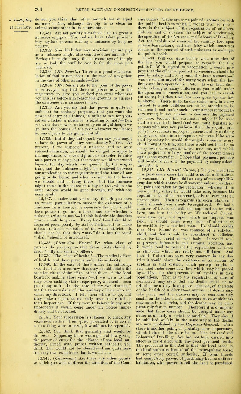 J. Liddle, Esq. <lo not you think that other animals are an equal —— nuisance ?—Yes, although the pig is as clean an 23 June 1870. animal as any other in its natural state. 12.331. Are not poultry sometimes just as great a nuisance as pigs ?—Yes, and we have taken proceed- ings against pei'sons causing a nuisance by keeping poultry. 12.332. You think that any provision against pigs as a nuisance might also comprise other animals ?— Perhaps it might; only the surroundings of the pig are so bad, the stuff he eats is for the most pait offensive. 12.333. (Mr. Powell.) There is a greater accumu- lation of foul matter about in the case of a pig than in the case of other animals ?—Yes. 12.334. (Mr. Shaw.) As to the point of the power of entry, you say that there is power now for the magistrate to give you authority to enter whenever you can lay before him reasonable grounds to suspect the existence of a nuisance ?—Yes. 12.335. And you say that that power is quite in- sufficient for sanitary purposes, that you want the power of entry at all times, in order to see for your- selves whether a nuisance is existing or not ?—Yes, we want that power conferred by statute, although we go into the houses of the poor whenever we please; no one objects to our going in at all. 12.336. But if they did object, you say you ought to have the power of entry compulsorily ?—Yes. At present, if we suspected a nuisance, and we were refused admission, we should be obliged to apply to the magistrate, who would grant us an order to enter on a particular day ; but that power would not extend beyond the day which was specified by the magis- trate, and the nuisance might be removed between our application to the magistrate and the time of our going to the house, and when we went to the house we should find nothing there ; but the nuisance might recur in the course of a day or two, when the same process would be gone through, and with the same result. 12.337. I understand you to say, though you have no reason particularly to suspect the existence of a nuisance in a house, it is necessary that you should have power to go into a house and see whether a nuisance exists or not ?—I think it desirable that that power should be given. Every local board should be required peremptorily by Act of Parliament to make a house-to-house visitation of the whole district. It should not be that they may do it, but the word shall should be introduced. 12.338. (Lieut-Col. Ewai-t.) By Avhat class of persons do you propose that these visits should be made ?—By the sanitary officers. 12.339. The officer of health ?—The medical officer of health, and those persons under his authority. 12.340. In the case of those under his authority, would not it be necessary that they should obtain the sanction either of the ofiicer of health or of the local board for making those visits ?—If we were to find they were making visits improperly, we should soon put a stop to it. In the case of my own disti'ict, I see the reports daily of the sanitary officers who act under my directions. I tell them where to go, and they make a report to me daily upon the result of their inspections. If they were to behave in any way improperly it would come under my notice imme- diately and be checked. 12.341. Your supervision is sufficient to check any vexatious visits ?—I am quite persuaded it is so ; if such a thing were to occur, it would not be repeated. 12.342. You think that generally that would be the case. Supposing there was a general law giving the power of entry for the officers of the local au- thority, armed with proper written authority, you think that would not be abused ?—I am quite sure from my own experience that it would not. 12.343. (Chairman.) Are there any other points to which you wish to direct the attention of the Com- missioners?—There are some points in connexion with the public health to which I would wish to refer ; there is the subject of the registration of still-born children and of sickness, the subject of vaccination, the operation of the Artizans' and Labourers' Dwelling Act, the hardship of some of the sanitary laws upon certain leaseholders, and the delay which sometimes occurs in the removal of such nuisances as endanger the public health. 12.344. Will you state briefly what alteration of the law you would propose as regards the first points ?—With regard to vaccination, I would pro- pose that the officer appointed to vaccinate should be paid by salary and not by case, for these reasons :—I was vaccinator myself for many years when the law first came into operation in 1840. It was then desi- rable to bring as many children as you could under the operation of vaccination, and you had to search out cases ; but that time has now gone by, the law is altered. There is to be one station now in every district to which children are to be brought to be vaccinated, and under such ch'cumstances it would be very wrong in my opinion to continue the payment per case, because the vaccinator might if he were paid per case be induced (and you must legislate for persons who may not perform their duty quite pro- perly), to vaccinate improper persons, and by so doing bring vaccination into disrepute ; whereas, if he were paid by salary he would thoroughly examine every child brought to him, and there would not then be so many cases of eruptions as we now see, and which have prejudiced a large number of the poorer classes against the operation. I hope that payment per case will be abolished, and the payment by salary substi- tuted for it. 12.345. (Mr. Russell Gurney.) Do you mean that in a great many ciises the child is not in a fit state to be vaccinated ?—The child has very often a syphilitic eruption which cannot be discovered unless considera- ble pains are taken by the vaccinator; whereas if he were paid by salary he would take care, because his reputation would be concerned, only to vaccinate in proper cases. Then as regards still-born children, I think all such cases should be registered. We had a number of bodies of children, supposed to be still- born, put into the belfry of Whitechapel Church some time ago, and upon A^hich an inquest was held. I should cause every case of abortion to be certified by a medical man. He should certify that Mrs. So-and-So was confined of a still-born child, and that should be considered a sufficient order for the burial of such body. It would tend to prevent infanticide and criminal aborlion, and it Avould tend to prevent the registration of births as still-born which are really not still-born. And I think if abortions Avere very common in any dis- trict it Avould show the existence of an amount of syphihs in that district, which perhaps might be remedied under some new law which may be passed by-and-bye for the prevention of syphilis in civil populations. Then as to the registration of cases of sickness, I may state that the deaths afford us no criterion, or a very inadequate criterion, of the state of the health of a district—a number of deaths may take place, and the sickness may be comparatively small; on the other hand, numerous cases of sickness may exist in a district, and the deaths may be com- paratively few in number. Therefore it is of import- ance that those cases should be brought under our notice at as early a period as possible. They should be published weekly in the same way as the deaths are now published by the Registrar-General. Then there is another point, of probably more importance, which I should like to refer to. The Artizans' and Labourers' Dwellings Act has not been earned into effect in my district with any good practical result. The great fault in this Act is that the local boai'd is the local authority instead of the metropolitan board or some other central authority. If local boards had compulsory powers of purchasing houses unfit for habitation, with power to sell the land so pui-chased