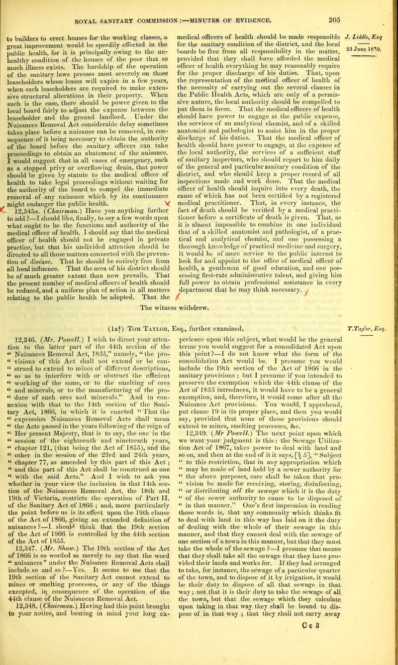 to builders to erect houses for the working classes, a great improvement would be speedily effected in the public health, for it is principally owing to the un- healthy condition of the houses of the poor that so much illness exists. The hardship of the operation of the sanitary laws presses most severely on those leaseholders whose leases will expire in a few years, when such leaseholders are required to make exten- sive structural alterations in their property. When such is the case, there should be power given to the local board fairly to adjust the expense between the leaseholder and the ground landlord. Under the Nuisances Removal Act considerable delay sometimes takes place before a nuisance can be removed, in con- sequence of it being necessary to obtain the authority of the board before the sanitary officers can take proceedings to obtain an abatement of the nuisance. I would suggest that in all cases of emei'gency, such as a stopped privy or overflowing drain, that power should be given by statute to the medical officer of health to take legal proceedings without Avaiting for the authority of the board to compel the immediate removal of any nuisance which by its continuance might endanger the public health. V *C 12,345a. {Chairman.) Have you anything further to add ?—I should like, finally, to say a few words upon what ought to be the functions and authority of the medical officer of health. 1 should say that the medical officer of health should not be engaged in private practice, but that his undivided attention should be directed to all those matters connected witli the preven- tion of disease. That he should be entirely free ffora all local influence. That the area of his district should be of much greater extent than now prevails. That the present number of medical officers of health should be reduced, and a uniform plan of action in all matters relating to the public health be adopted. That the 23 June 18'0. medical officers of health should be made responsible J. Liddle, Esq for the sanitary condition of the district, and the local lioards be free from all responsibility in the matter, provided that they shall have afforded the medical officer of health everything he may reasonably require for the proper discharge of his duties. That, upon the representation of the medical officer of health of the necessity of carrying out the several clauses in the Public Health Acts, which are only of a permis- sive nature, the local authority should be compelled to put them in force. That the medical officers of health should have power to engage at the public expense, the services of an analytical chemist, and of a skilled anatomist and pathologist to assist him in the proper discharge of his duties. That the medical officer of health should have power to engage, at the expense of the local autliority, the services of a sufficient staff' of sanitary inspectors, who should report to him daily of the general and particular sanitary condition of the district, and who should keep a proper record of all inspections made and work done. That the medical officer of health should inquire into every death, the cause of which has not been certified by a registered medical practitioner. That, in every instance, the fact of death should be verified by a medical practi- tioner before a certificate of death is given. That, as it is almost impossible to combine in one individual that of a skilled anatomist and pathologist, of a prac- tical and analytical chemist, and one possessing a thorough knowledge of practical medicine and surgery, it would be of more service to the public interest to look for and appoint to the olFice of medical officer of health, a gentleman of good education, and one pos- sessing first-rate administrative talent, and giving him full power to obtain professional assistance in every department that he may think necessary, j / ^ The witness withdrew. (laf) Tom Taylor, Esq., further examined. T.Tciyhr, Esq. 12.346. {Mr. Powell.) I wish to direct your atten- tion to the latter part of the 44th section of the  Nuisances Removal Act, 1855, namely, the pro-  visions of this Act shall not extend or be con-  strued to extend to mines of different descriptions,  so as to interfere with or obstruct the efficient  working of the same, or to the smelting of ores  and minerals, or to the manufacturing of the pro-  duce of such ores and minerals. And in con- nexion with that to the 14th section of the Sani- tary Act, 1866, in which it is enacted  That the  expression Nuisances Removal Acts shall mean *' the Acts passed in the years following of the reign of  Her present Majesty, that is to say, the one in the  session of the eighteenth and nineteenth years,  chapter 121, (that being the Act of 1855), and the  other in the session of the 23rd and 24th years,  chapter 77, as amended by this part of this Act ;  and this part of this Act shall be construed as one  with the said Acts. And I wish to ask you whether in your view the inclusion in that 14th sec- tion of the Nuisances Removal Act, the 18th and 19th of Victoria, restricts the operation of Part II. of the Sanitary Act of 1866 ; and, more particularly the point before us is its eflPect upon the 19th clause of the Act of 1866, giving an extended definition of nuisances ?—I shoulrl think that the 19ih section of the Act of 1866 is controlled by the 44tli section of the Act of 1855. 12.347. {Mr. Shaw.) The 19th section of the Act of 1866 is so worded as merely to say that the word  nuisances  under the Nuisance Removal Acts shall include so and so ?—Yes. It seems to me that the 19tb section of the Sanitary Act cannot extend to mines or smelting processes, or any of the things excepted, in consequence of the operation of the 44th clause of the Nuisances Removal Act. 12.348. {Chairman.) Having had this point brought to your notice, and bearing in mind your long ex- pei-ience upon this subject, what would be the general terms you would suggest for a consolidated Act upon this ])oint ?—I do not know what the form of the consolidation Act would be. I presume you would include the 19th section of the Act of 1866 in the sanitary provisions ; but I presume if you intended to preserve the exemption which the 44th clause of the Act of 1855 introduces, it would have to be a general exemption, and, therefore, it would come after all the Nuisance Act provisions. You would, I apprehend, put clause 19 in its proper place, and then you Avould say, provided that none of those provisions should extend to mines, smelting processes, &c. 12,349. {Mr Powell.) The next point upon which we want your judgment is this : the Sewage Utiliza- tion Act of 1867, takes j^ower to deal with land and so on, and then at the end of it it says, [§ 5],  Subject  to this restriction, that in any appropriation which  may be made of land held by a sewer authority for  the above purposes, care shall be taken that pro-  vision be made for receiving, storing, disinfecting,  or distributing all the seioage which it is the duty  of the sewer authority to cause to be disposed of  in that manner. One's first impression in reading those words is, that any community which thinks fit to deal with land in this way has laid on it the duty of dealing with the whole of their sewage in this manner, and that they cannot deal with the sewage of one section of a town in this manner, but that they must take the whole of the sewage ?—I presume that means that they shall take all the sewage that they have pro- vided their lands and works for. If they had arranged to take, for instance, the sewage of a particular quarter of the town, and to dispose of it by irrigation, it would be their duty to dispose of all that sewage in that way ; not that it is their duty to take the sewage of all the town, but that the sewage which they calculate upon taking in that way they shall be bound to dis- pose of in that way ; that they shall not carry away Cc 3
