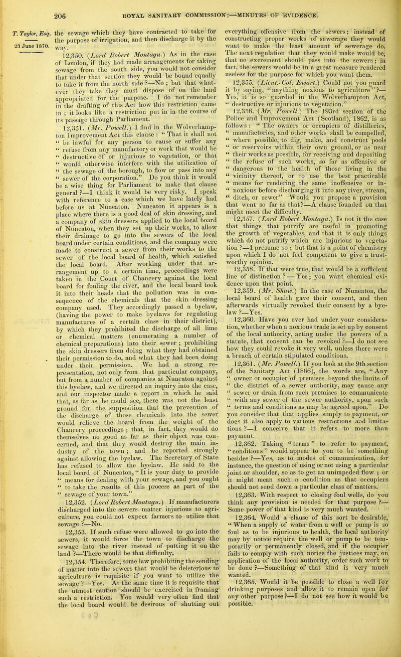T.Tayl<yr,Esq. the sewage which they have contracted to take for the purpose of irrigation, and then discharge it by the 23 June 1870. y>f^y, ' 12,350. {Lord Robert Montagu.) As in the case of London, if they had made arrangements for taking sewage from the south side, you would not consider that under that section they would be bound equally to take it from the north side ?—No ; but that what- ever they take they must dispose of on the land appropriated for the purpose. I do not remember in the drafting of this Act how this restriction came in ; it looks like a restriction put in in the course of its passage through Parliament. 12,351. (Mr. Powell.) I find in the Wolverhamp- ton Improvement Act this clause : That it shall not be lawful for any person to cause or suffer any refuse from any manufactory or work that would be destructive of or injurious to vegetation, or that would otherwise interfere with the utilization of the sewage of the borough, to flow or pass into any sewer of the corporation. Do you think it would be a wise thing for Parliament to make that clause general ?—I think it would be very risky. I speak with reference to a case which we have lately had before us at Nuneaton. Nuneaton it appears is a place where there is a good deal of skin dressing, and a company of skin dressers applied to the local board of Nuneaton, when they set up their works, to allow their drainage to go into the sewers of the local board under certain conditions, and the company were made to construct a sewer from their works to the sewer of the local boai-d of health, which satisfied the local board. After working under that ar- rangement up to a certain time, proceedings were taken in the Court of Chancery against the local board for fouling the river, and the local board took it into their heads that the pollution was in con- sequence of the chemicals that the skin dressing company used. They accordingly passed a byelaw, (having the power to make byelaws for regulating manufactures of a certain class in their district), by which they prohibited the discharge of all lime or chemical matters (enumerating a number of chemical preparations) into their sewer ; prohibiting the skin dressers from doing what they had obtained . their permission to do, and what they had been doing under their permission. We had a strong re- presentation, not only from that particular company, but from a number of companies at Nuneaton against this byelaw, and we directed an inquiry into the case, and our inspector made a report in which he said that, as far as he could see, there was not the least ground for the supposition that the prevention of the discharge of those chemicals into the sewer would relieve the board from the weight of the Chancery proceedings ; that, in fact, they would do themselves no good as far as their object was con- cerned, and that they would desti-oy the main in- dustry of the town; and he reported strongly against allowing the byelaw. The Secretary of State has refused to allow the byelaw. He said to the local board of Nuneaton, It is your duty to provide means for dealing with your sewage, and you ought to take the results of this process as part of the sewage of your town. 12.352. {Lord Robert Montagu.) If manufacturers discharged into the sewers matter injurious to agri- culture, you could not expect farmers to utilize that sewage ?—No. 12.353. If such refuse were allowed to go into the sewers, it would force the town to discharge the sewage into the river instead of putting it on the land ?—There would be that difficulty. 12.354. Therefore, some law prohibiting the sending of matter into the sewers that would be deleterious to agriculture is requisite if you want to utilize the sewage ?—Yes. At the same time it is requisite that the utmost caution should be exercised in framing such a restriction. You would very often find that the local board would be desirous of shutting out everything offensive from the sewers; instead of constructing proper works of sewerage they would want to make the least amount of sewerage do. The next regulation that they would make would be, that no excrement should pass into the sewers; in fact, the sewers would be in a great measure rendered useless for the purpose for which you want them. 12.355. {Lieut.'Col. JEwart.) Could not you guard it by saying, anything noxious to agriculture?— Yes, it is so guarded in the Wolverhampton Act, destructive or injurious to vegetation. 12.356. {Mr. Poicell.) The l93rd section of the Police and Improvement Act (Scotland), 1862, is as follows : The owners or occupieis of distilleries, manufactories, and other works shall be compelled, where possible, to dig, make, and construct pools or reservoirs within theii' own ground, or as near their works as possible, for receiving and depositing the refuse of such works, so far as offensive or dangerous to the health of those living in the vicinity thereof, or to use the best practicable means for rendering the same inoffensive or in- noxious before discharging it into any river, stream, ditch, or sewer Would you propose a provision that went so far as that?—A clause founded on that might meet the difficulty. 12.357. {Lord Robert Montagu.) Is not it the case that things that putrify are useful in promoting the growth of vegetables, and that it is only things which do not putrify which are injurious to vegeta- tion ?—I presume so ; but that is a point of chemistry upon which I do not feel competent to give a trust- worthy opinion. 12.358. If that were true, that would be a suflficient line of distinction ? — Yes; you want chemical evi- dence upon that point. 12.359. {Mr. Shaw.) In the case of Nuneaton, the local board of health gave their consent, and then afterwards virtually revoked their consent by a bye- law ?—Yes. 12.360. Have you ever had under, your considera- tion, whether when a noxious trade is set up by consent of the local authority, acting under the powers of a statute, that consent can be revoked ?—I do not see how they could revoke it very well, unless there were a breach of certain stipulated conditions. 12.361. {Mr. Powell.) If you look at the 9th section of the Sa.nitary Act (1866), the words are, Any owner or occupier of premises beyond the limits of the district of a sewer authority, may cause any sewer or drain from such premises to communicate with any sewer of the sewer authority, upon such terms and conditions as may be agreed upon, Do you consider that that applies simply to payment, or does it also apply to various restrictions and limita- tions ?—I conceive that it refers to more than payment. 12.362. Taking terms to refer to payment, conditions would appear to you to be something besides ?—Yes, as to modes of communication, for instance, the question of using or not using a particular joint or shoulder, so as to get an unimpeded flow ; or it might mean such a condition as that occupiers should not send down a particular class of matters. 12.363. With respect to closing foul wells, do you think any provision is needed for that pui'pose ?— Some power of that kind is very much wanted. 12.364. Would a clause of this sort be desirable, When a supply of water from a well or pump is so foul as to be injurious to health, the local authority may by notice require the well or pump to be tem- porarily or permanently closed, and if the occupier fails to comply with such notice the justices may, on. application of the local authority, order such work tq be done —Something of that kind is very much wanted. 12.365. Would it be possible to close a well for drinking purposes and allow it to remain open for any other purpose ?—I do not see how it would b e possible.