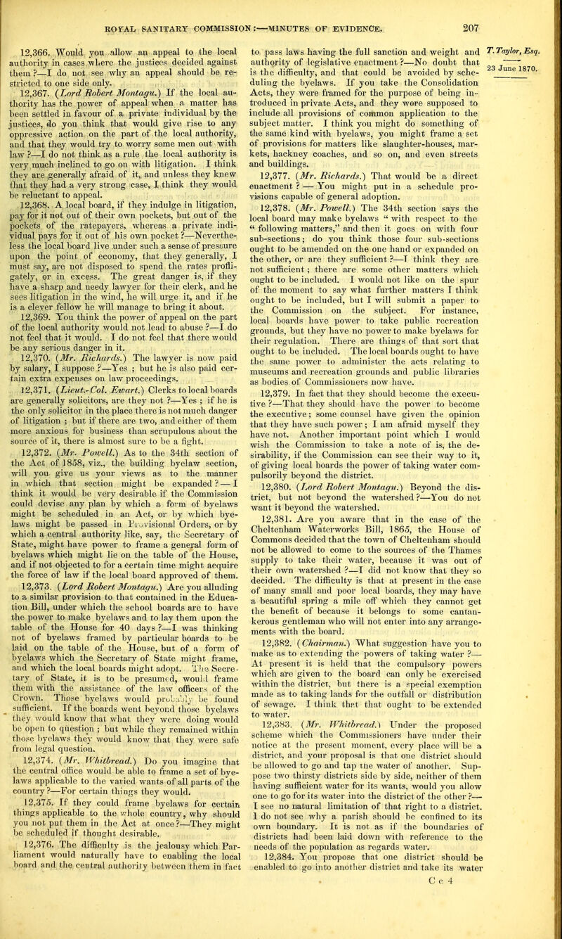 12.366. Would you allow an appeal to the local authority in cases where the justices decided against them ?—I do not see why an appeal should be re- stricted to one side only. 12.367. {Lord Robert Montagu.) If the local au- thority has the power of appeal when a matter has been settled in favour of a private individual by the justices, do you think that would give rise to any oppressive action on the part of the local authority, and that they would try to worry some men out with law ?—I do not think as a rule the local authority is very much inclined to go on with litigation. I think they are generally afraid of it, and unless they knew that they had a very strong case, I think they would be reluctant to appeal. 12.368. A local board, if they indulge in litigation, pay for it not out of their own pockets, but out of the pockets of the ratepayers, whereas a private indi- vidual pays for it out of lus own pocket ?—Neverthe- less (,he local board live .under such a sense of pressure upon the point of economy, that they generally, I must say, are not disposed to spend the rates profli- gately, or in excess. The great danger is, if they have a sharp and needy lawyer for their clerk, and he sees litigation in the wind, he will m-ge it, and if he is a clever fellow he will manage to bring it about. 12.369. You think the power of appeal on the part of the local authority would not lead to abuse ?—I do not feel that it would. I do not feel that there would be any serious danger in it. 12.370. {Mr. Richards.) The lawyer is now paid by salary, I suppose ?—Yes ; but he is also paid cer- tain extra expenses on law proceedings. 12.371. (Z,?eM<.-Co/, ^zrar^.) Clerks to local boards are generally solicitors, are they not ?—Yes ; if he is the only solicitor in the place there is not much danger of litigation ; but if there are two, and either of them more anxious for business than scrupulous about the source of it, there is almost sure to be a fight. 12.372. {Mr. Powell.) As to the 34th section of the Act of 1858, viz., the building byelaw section, will you give us your views as to the manner in whicli that section might be expanded? — I think it would be very desirable if the Commission could devise any plan by which a form of byelaws might be scheduled in an Act, or by which bye- laws might be passed in Pi\^visional Orders, or by which a central authority like, say, the Secretaiy of State, might have power to frame a general form of byelaws which might lie on the table of the House, and if not objected to for a certain time might acquire the force of law if the local board approved of them. 12.373. {Lord Robert Montagu.) Are you alluding to a similar provision to that contained in the Educa- tion Bill, under which the school boards are to have the power to make byelaws and to lay them upon the table of the House for 40 days ?—I was thinking not of byelaws framed by particular boards to be laid on the table of the House, but of a form of byelaws which the Secretary of State might frame, and which the local boards might adopt. Tlie Secre- tary of State, it is to be presumed, would frame them with the assistance of the law officers of the Crown. Those byelaws Avould pruLubly be found sufficient. If the boards went beyond those byelaws they would know that what they were doing would be open to question ; but while they remained within those byelaws they would know that they were safe from legal question. 12.374. {Mr. Whitbread.) Do you imagine that the central office would be able to frame a set of bye- laws applicable to the varied wants of all parts of the country ?—For certain things they would. 12.375. If they could frame byelaws for certain things applicable to the whole country, why should you not put them in the Act at once?—They might be scheduled if thought desirable. 12.376. The difficulty is the jealousy which Par- liament would naturally have to enabling the local board and the central authority between them in fact to pass laws having the full sanction and weight and T.Taylor,Esq. authority of legislative enactment ?—No doubt that ' is the difficulty, and that could be avoided by sche- June 1870. duliug the byelaws. If you take the Consolidation Acts, they were fi'amed for the purpose of being in- troduced in private Acts, and they were supposed to include all provisions of common application to the subject matter. I think you might do something of the same kind with byelaws, you might frame a set of provisions for matters like slaughter-houses, mar- kets, hackney coaches, and so on, and even streets and buildings. 12.377. {Mr. Richards.) That would be a direct enactment ? — You might put in a schedule pro- visions capable of general adoption. 12.378. {Mr. Poicell.) The 34th section says the local board may make byelaws  with respect to the  following matters, and then it goes on with four sub-sections; do you think those four sub-sections ought to be amended on the one hand or expanded on the other, or are they sufficient ?—T think they jire not sufficient; there are some other matters which ought to be included. I would not like on the spur of the moment to say what further matters I think ought to be included, but I will submit a paper to the Commission on the subject. For instance, local boards have power to take public recreation grounds, but ihey have no power to make byelaws for their regulation. There are things of that sort that ought to be included. The local boards ought to have the same power to administer the acts relating to museums and recreation grounds and public libraries as bodies of Commissioners now have. 12.379. In fact that they should become the execu- tive ?—That they should have the power to become the executive; some counsel have given the opinion that they have such power ; I am afraid myself they have not. Another important point which I would wish the Commission to take a note of is, the de- sirability, if the Commission can see their way to it, of giving local boards the power of taking water com- pulsorily beyond the district. 12.380. {L^ord Robert Montagu.) Beyond the dis- trict, but not beyond the watershed ?—You do not want it beyond the watershed. 12.381. Are you aware that in the case of the Cheltenham Waterworks Bill, 1865, the House of Commons decided that the town of Cheltenham should not be allowed to come to the sources of the Thames supply to take their water, because it was out of their own watershed ?—I did not know that they so decided. The difficulty is that at present in the case of many small and poor local boards, they may have a beautiful spring a mile off which they cannot get the benefit of because it belongs to some cantan- kerous gentleman who will not enter into any arrange- ments with the board. 12.382. {Chairman.) What suggestion have you to make as to extending the powers of taking water ?—■ At present it is held that the compulsory powers which are given to the board can only be exercised within the district, but there is a special exemption made as to taking lands for the outfall or distribution . of sewage. I think that that ought to be extended to water. 12.383. {Mr. Whitbread.\ Under the proposed scheme which the Commissioners have under their notice at the present moment, every place will be a district, and your proposal is that one district should be allowed to go and tap tne water of another. Sup- pose two thirsty districts side by side, neither of them having sufficient water for its wants, would you allow one to go for its water into the district of the other ?— I see no natural limitation of that right to a district. 1 do not see why a parish should be confined to its own boundaiy. It is not as if the boundaries of districts had been laid down with reference to the needs of the population as regards water. 12.384. You propose that one district should be enabled to go into another district and take its water