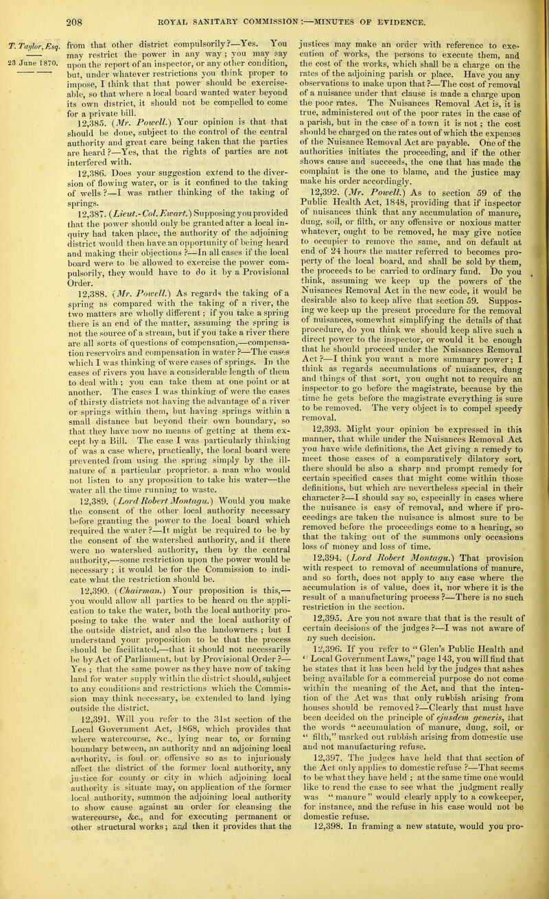 T. Taylor, Esq. from that other district compulsorily ?—Yes. You may restrict the power in any way ; you may say 23 June 1870. ^pgn the report of an inspector, or any other condition, but, under whatever restrictions you think proper to impose, I think that that power should be exercise- able, so that Avhere a local board wanted water beyond its own district, it should not be compelled to come for a private bill. 12.385. {^Mr. Poivell.) Your opinion is that that should be done, subject to the control of the central authority and great care being taken that the parties are heard ?—Yes, that the rights of parties are not interfered with. 12.386. Does your suggestion extend to the diver- sion of flowing water, or is it confined to the taking of wells ?—I was rather thinking of the taking of springs. 12,38T. {Lieut.- Col. Eivart.) Supposing you provided that the power should only be granted after a local in- quiry had taken place, the authority of the adjoining district would then have an opportunity of being lieard and making their objections ?—^In all cases if the local board were to be allowed to exercise the power com- pulsorily, they would have to do it by a Provisional Order. 12.388. {Mr. Powell.) As regards the taking of a spring as compared Avith the taking of a river, the two matters are wholly different; if you take a spring there is an end of the matter, assuming the spring is not the source of a stream, but if you take a river there are all sorts of questions of compensation,—compensa- tion reservoirs and compensation in water ?—The cases which I was thinking of were cases of springs. In the cases of rivers you have a considerable length of them to deal with ; you can take them at one point or at another. The cases I was thinking of were the cases of thirsty districts not having the advantage of a river or springs within them, but having springs within a small distance but beyond their own boundary, so that they have now no means of getting at them ex- cept by a Bill. The case I was particularly thinking of was a case where, practically, the local board Avere prevented from using the spring simply by the ill- nature of a particular proprietor, a man who would not listen to any proposition to take his water—the Avater all the time running to waste. 12.389. {Lord Robert Montagu.) Would you make the consent of the other local authority necessary befoi'e granting the power to the local board Avhich required the Avater ?—It might be required to be by the consent of the watershed authority, and if there Avere no watershed authority, then by the central authority,—some restriction upon the power Avould be necessary ; it Avould be for the Commission to indi- cate what the restriction should be. 12.390. {Chairman.) Your proposition is this,— you Avould allow all parties to be heard on the appli- cation to take the water, both the local authority pro- posing to take the Avater and the local authority of the outside district, and also the landowners ; but I understand your proposition to be that the process should be facilitated,—that it should not necessarily be by Act of Parliament, but by Provisional Order ?— Yes ; that the same power as they have now of taking land for water supply Avithin the district should, subject to any conditions and restrictions Avhich the Commis- sion may think necessary, be extended to land lying outside the district. 12.391. Will you refer to the 31st section of the Local Government Act, 1868, which provides that where watercourse, he, lying near to, or forming boundary between, an authority and an adjoining local authoritA. is foul oi- offensive so as to injuriously affect the district of the former local authority, any justice for county or city iir which adjoining local authority is situate may, on application of the former local authority, summon the adjoining local authority to show cause against an order for cleansing the watercourse, &c.. and for executing permanent or other structural works; aad then it provides that the justices may make an order Avith reference to exe- cution of works, the persons to execute them, and the cost of the works, which shall be a charge on the rates of the adjoining parish or place. Have you any observations to make upon that ?—The cost of removal of a nuisance under that clause is made a charge upon the poor rates. The Nuisances Removal Act is, it is true, administered out of the poor rates in the case of a parish, but in the case of a toAvn it is not ; the cost should be charged on the rates out of which the expenses of the Nuisance Removal Act are payable. One of the authorities initiates the proceeding, and if the other shoAvs cause and succeeds, the one that has made the complaint is the one to blame, and the justice may make his order accordingly. 12.392. {Mr. Powell.) As to section 59 of the Public Health Act, 1848, providing that if inspector of nuisances think that any accumulation of manure, dung, soil, or filth, or any offensive or noxious matter whatever, ought to be removed, he may give notice to occupier to remove the same, and on default at end of 24 hours the matter referred to becomes pro- perty of the local board, and shall be sold by them, the proceeds to be cairied to ordinary fund. Do you think, assuming Ave keep up the powers of the Nuisances Removal Act in the new code, it would be desirable also to keep alive that section 59. Suppos- ing we keep up the present procedure for the removal of nuisances, somewhat simplifying the details of that procedure, do you think we should keep alive such a direct power to the inspector, or would it be enough that he should proceed under the Nuisances Removal Act ?—I think you want a more summary power; I think as regards accumulations of nuisances, dung and things of that sort, you ought not to require an inspector to go before the magistrate, because by the time he gets before the magistrate everything is sure to be removed. The very object is to compel speedy removal. 12.393. Might your opinion be expressed in this manner, that Avhile under the Nuisances Removal Act you have Avide definitions, the Act giA'ing a remedy to meet those cases of a comparatively dilatory sort, there should be also a sharji and prompt remedy for certain specified cases that might come within those definitions, but which are nevertheless special in their character ?—I should say so, especially in cases Avhere the nuisance is easy of removal, and where if pro- ceedings are taken the nuisance is almost sure to be removed before the proceedings come to a hearing, so that the taking out of the summons only occasions loss of money and loss of time. 12.394. {I^ord Robert Montagu.) That provision with respect to removal of accumulations of manure, and so forth, does not apply to any case where the accumulation is of value, does it, nor Avhere it is the result of a manufacturing process ?—There is no such restriction in the section. 12.395. Are you not aAA'are that that is-the result of certain decisions of the judges ?—I Avas not aware of ny such decision. 12.396. If you refer to Glen's Public Health and ' ■ Local GoA^ernment Laws, page 143, you will find that he states that it has been held by the judges that ashes being available for a commercial purpose do not come Avithin the meaning of the Act, and that the inten- tion of the Act Avas that only rubbish arising from houses should be removed ?—Clearly that must have been decided on the principle of ejusdem generis, that the words accumulation of manure, dung, soil, or  filth, marked out rubbish arising from dom.estic use and not manufacturing refuse. 12.397. The judges have held that that section of the Act only applies to domestic refuse ?—That seems to be AA'hat they have held ; at the same time one would like to read the case to see Avhat the judgment really Avas  manure  would clearly apply to a cowkeeper, for instance, and the refuse in his case would not be domestic refuse. 12.398. In framing a new statute, would you pro-