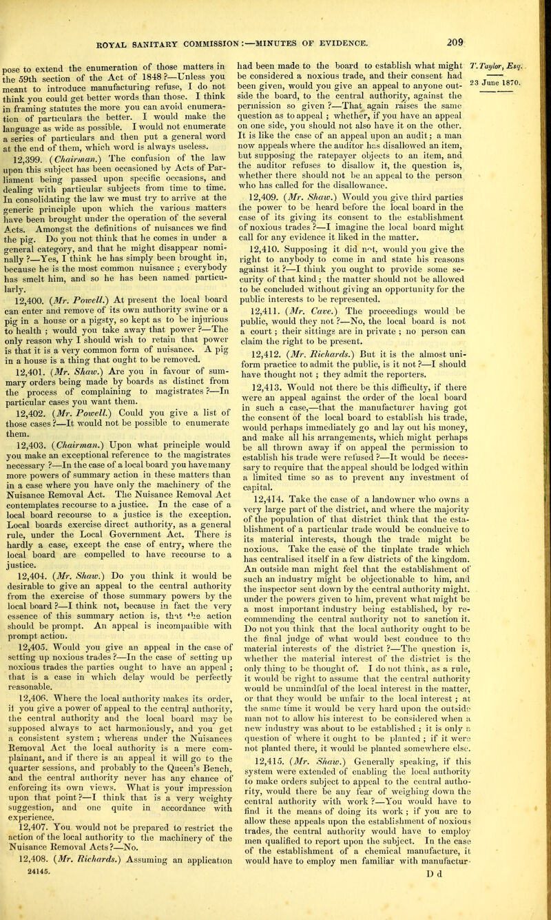 pose to extend the enumeration of those matters in the 59th section of the Act of 1848 ?—Unless you meant to introduce manufacturing refuse, I do not think you could get better words than those. I think in framing statutes the more you can avoid enumera- tion of particulars the better. I would make the language as wide as possible. I would not enumerate a series of particulars and then put a general word at the end of them, which word is always useless. 12.399. {Chairman.) The confusion of the law upon this subject has been occasioned by Acts of Par- liament being passed upon specific occasions, and dealing with particular subjects from time to time. In consolidating the law we must try to arrive at the generic principle upon which the various matters have been brought under the operation of the several Acts. Amongst the definitions of nuisances we find the pig. Do you not think that he comes in under a general category, and that he might disappear nomi- nally ?—Yes, I think he has simply been brought in, because he is the most common nuisance ; everybody has smelt him, and so he has been named particu- larly. 12.400. {Mr. Powell.) At present the local board can enter and remove of its own authority swine or a pig in a house or a pigsty, so kept as to be injurious to health ; would you take away that power ?—The only reason why I should wish to retain that power is that it is a very common form of nuisance. A pig in a house is a thing that ought to be removed. 12.401. [Mr. Shaw.) Are you in favour of sum- mary orders being made by boards as distinct from the process of complaining to magistrates ?—In particular cases you want them. 12.402. {Mr. Powell.) Could you give a list of those cases ?—It would not be possible to enumerate them. 12.403. {Chairman.) Upon what principle would you make an exceptional reference to the magistrates necessary ?—In the case of a local board you have many more powers of summary action in these matters than in a case where you have only the machinery of the Nuisance Removal Act. The Nuisance Removal Act contemplates recourse to a justice. In the case of a local board recourse to a justice is the exception. Local boards exercise direct authority, as a genei-al rule, under the Local Government Act. There is hardly a case, except the case of entry, where the local board are compelled to have recourse to a justice. 12.404. {Mr. Shaw.) Do you think it would be desirable to give an appeal to the central authority from the exercise of those summary powers by the local board ?—I think not, because in fact the veiy essence of this summai-y action is, thit +lie action should be prompt. An appeal is incompatible with prompt action. 12.405. Would you give an appeal in the case of setting up noxious trades ?—In the case of setting up noxious trades the parties ought to have an appeal ; that is a case in which delay would be perfectly reasonable. 12.406. Where the local authority makes its order, il you give a power of appeal to the centrjil authority, the central authority and the local board may be supposed always to act harmoniously, and you get a consistent system ; whereas under the Nuisances Removal Act the local authority is a mere com- plainant, and if there is an appeal it will go to the quarter sessions, and probably to the Queen's Bench, and the central authority never has any chance of enforcing its own views. What is your impression upon that point ?—I think that is a very weighty suggestion, and one quite in accordance with experience. 12.407. You would not be prepared to restrict the action of the local authority to the machinery of the Nuisance Removal Acts ?—No. 12.408. {Mr. Richards.) Assuming an application 2414.5. had been made to the board to establish what might T.Taylor, Esq. be considered a noxious trade, and their consent had been given, would you give an appeal to anyone out- June 18^0. side the board, to the central authority, against the permission so given ?—That again raises the same question as to appeal ; whether, if you have an appeal on one side, you should not also have it on the other. It is like the case of an appeal upon an audit; a man now appeals where the auditor has disallowed an item, but supposing the ratepayer objects to an item, and the auditor refuses to disallow it, the question is, whether there should not be an appeal to the person who has called for the disallowance. 12.409. {3Ir. Shaiv.) Would you give third parties the power to be heard before the local board in the case of its giving its consent to the establishment of noxious trades ?—I imagine the local board might call for any evidence it liked in the matter. 12.410. Supposing it did n-^t, would you give the right to anybody to come in and state his reasons against it ?—I think you ought to provide some se- curity of that kind ; the matter should not be allowed to be concluded without giving an opportunity for the public interests to be represented. 12.411. {Mr. Cave.) The proceedings would be public, would they not ?—No, the local board is not a court; their sittings are in private ; no person can claim the right to be present. 12.412. {Mr. Richards.) But it is the almost uni- form practice to admit the public, is it not ?—I should have thought not ; they admit the reporters. 12.413. Would not there be this difficulty, if there were an appeal against the order of the local board in such a case,—that the manufacturer having got the consent of the local board to establish his trade, would perhaps immediately go and lay out his money, and make all his arrangements, which might perhaps be all thrown away if on appeal the permission to establish his trade were refused ?—It would be Acces- sary to require that the appeal should be lodged within a limited time so as to prevent any investment of capital. 12.414. Take the case of a landowner who owns a very large part of the district, and where the majority of the population of that district think that the esta- blishment of a particular trade would be conducive to its material interests, though the trade might be noxious. Take the case of the tinplate trade which has centralised itself in a few districts of the kingdom. An outside man might feel that the establishment of such an industry might be objectionable to him, and the inspector sent down by the central authority might, under the powers given to him, prevent what might be a most important industry being established, by re- commending the central authority not to sanction it. Do not you think that the local authority ought to be the final judge of what would best conduce to the material interests of the district ?—The question is, whether the material interest of the district is the only thing to be thought of. I do not think, as a rule, it would be right to assume that the central authority would be unmindful of the local interest in the matter, or that they would be unfair to the local interest ; at the same time it would be very hard upon the outside man not to allow his interest to be considered when a new industry was about to be established ; it is only a question of where it ought to be planted ; if it wero not planted there, it would be planted somewhere else. 12.415. {Mr. Shaw.) Generally speaking, if this system were extended of enabling the local authority to make orders subject to appeal to the central autho- rity, would there be any fear of weighing down the central authority with work ?—You would have to find it the means of doing its work ; if you are to allow these appeals upon the establishment of noxious trades^ the central authority would have to employ men qualified to report upon the subject. In the case of the establishment of a chemical manufacture, it would have to employ men familiar with manufactur- D d