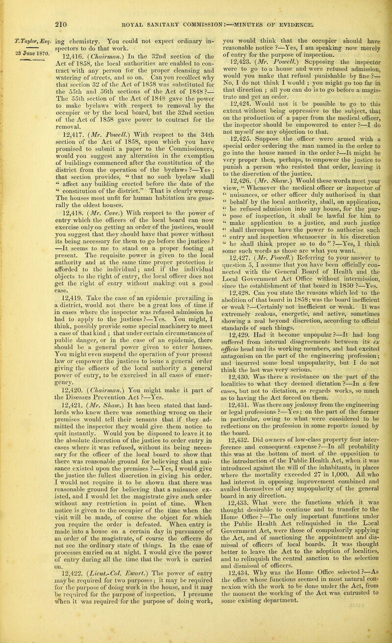 T.Taylor, Esq. ing cliemisti'y. You could not expect ordinaiy in- spectors to do that work. 23Junel870. 12,416. {Chairman.) In tlie 32nd section of the Act of 1858, the local authorities are enabled to con- tract with any person for the proper cleansing and watering of streets, and so on. Can you recollect why that section 32 of the Act of 1858 was substituted for the 55th and 56th sections of the Act of 1848?— The 55th section of the Act of 1848 gave the power to make byelaws with respect to removal by the occupier or by the local board, but the 32nd section of the Act of 1858 gave power to contract for tbe removal. 12.417. {Mr. Fowell.) With respect to the 34th section of the Act of 1858, upon which you have promised to submit a paper to the Commissioners, would you suggest any alteration in the exemption of buildings commenced after the constitution of the district from the operation of the byelaws ?—Yes ; that section provides,  that no such byelaw shall  affect any building erected before the date of the  constitution of the district. That is clearly wrong. The houses most unfit for human habitation are gene- rally the oldest houses. 12.418. {Mr. Cave.) With respect to the power of entry which the officers of the local board can 210W exercise only on getting an order of the justices, would you suggest that they should have that power without its being necessary for them to go before the justices ? —It seems to me to stand on a proper footing at present. The requisite power is given to the local authority and at the same time proper protection is afforded to the individual; and if the individual objects to the right of entry, the local officer does not get the right of entry without making out a good case. 12.419. Take the case of an epidemic prevailing in a district, would not there be a great loss of time if in cases where the inspector was refused admission he had to apply to the justices?—Yes. You might, I think, possibly provide some special machinery to meet a case of that kind ; that imder certain circumstances of public danger, or in the case of an epidemic, there should be a general power given to enter houses. You might even suspend the operation of your present law or empower the justices to issue a general order giving the officers of the local authority a general power of entry, to be exercised in all cases of emer- gency. 12.420. (Chairman.) You might make it part of the Diseases Prevention Act ?—Yes. 12.421. {Mr. Shaw.) It has been stated that land- lords who knew there was something wrong on their premises would tell their tenants that if they ad- mitted the inspector they would give them notice to quit instantly. Would you be disposed to leave it to the absolute discretion of the justice to order entry in cases where it was refused, without its being neces- sary for the officer of the local board to show that there was reasonable gTound for believing that a nui- sance existed upon the premises ?—Yes, I would give the justice the fullest discretion in giving his order. I would not require it to be shown that there was reasonable ground for believing that a nuisance ex- isted, and I would let the magistrate give such order without any restriction in point of time. When notice is given to the occupier of the time when the visit will be made, of course the object for which you require the order is defeated. When entry is made into a house on a certain day in pursuance of an order of the magistrate, of course the officers do not see the ordinary state of things. In the case of processes carried on at night, I would give the power of entry during all the time that the Avork is carried on. 12.422. {Lieut.-Col. Ewart.) The power of entry may be required for two purposes; it may be required for the purpose of doing work in the house, and it may be required for the purpose of inspection. I presume When it was required for the purpose of doing work, you would think that the occupier should have, reasonable notice ?—Yes, I am speaking now merely of entry for the pui'pose of inspection. 12.423. {Mr. Powell.) Supposing the inspector were to go to a house and were refused admission, would you make that refusal punishable by fine ?— No, I do not think I Avould ; you might go too far in that direction ; all you can do is to go before a magis- ti-ate and get an order. 12.424. Would not it be possible to go to this extent Avithout being oppressive to the subject, that on the production of a paper from the medical officer, the inspector should be empowered to enter ?—I do not myself see any objection to that. 12.425. Suppose the officer were armed with a special order ordering the man named in the order to go into the house named in the order ?—It might be very proper then, perhaps, to empower the justice to punish a person who resisted that ordei', leaving it to the discretion of the justice. 12.426. {Mr. Shaw.) Would these words meet your view,  Whenever the medical officer or inspector of  nuisances, or other officer duly authorised in that  behalf by the local authority, shall, on application,  be refused admission into any house, for the pur-  pose of inspection, it shall be lawful for him to  make application to a justice, and such justice  shall thereupon have the power to authorise such  entry and inspection whensoever in his discretion he shall think proper so to do  ?—Yes, I think some such words as those are what you want. 12.427. {Mr. Powell.) Referring to your answer to question 5, I assume that you have been officially con- nected with the General Board of Health and the Local Government Act Office without intermission, since the establishment of that board in 1850 ?—Yes. 12.428. Can you state the reasons which led to the abolition of that board in 1858; was the board inefficient or weak ?—Certainly not inefficient or weak. It was extremely zealous, energetic, and active, sometimes showing a zeal beyond discretion, according to official standards of such things. 12.429. Had it become unpopular?—It had long suffered from internal disagreements between its ex officio head and its working members, and had excited antagonism on the part of the engineering profession; and incurred some local unpopularity, but I do not think the last was very serious. 12.430. Was there a resistance on the part of the localities to what they deemed dictation ?—^In a few cases, but not to dictation, as regards works, so much as to having the Act forced on them. 12.431. Was there any jealousy from the engineering or legal professions ?—Yes; on the part of the former in particular, owing to what were considered to be reflections on the profession in some repoi'ts issued by the board. 12.432. Did owners of low-class property fear inter- ference and consequent expense ?^—In all probability this was at the bottom of most of the opposition to the introduction of the Public Health Act, when it was introduced against the will of the inhabitants, in places where the mortality exceeded 27 in 1,000. All who had interest in opposing improvement combined and availed themselves of any unpopularity of the general board in any direction. 12.433. What were the functions which it was thought desirable to continue and to transfer to the Home Office ?—The only important functions under the PubHc Health Act relinquished in the Local Government Act, were those of compulsorily applying the Act, and of sanctioning the appointment and dis- missal of officers of local boards. It was thought better to leave the Act to the adoption of localities, and to relinquish the central sanction to the selection and dismissal of officers. 12.434. Why was the Home Office selected ?—As the office whose functions seemed in most natural con- nexion with the work to be done under the Act, from the moment the working of the Act was entrusted to some existing department.