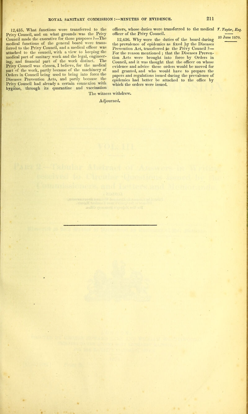 12,435. What functions were transferred to the Privy Council, and on what grounds was the Privy Council made the executive for those pusposes ?—The medical functions of the general board were trans- ferred to the Privy Council, and a medical officer was attached to the council, with a view to keeping the medical part of sanitary work and the legal, engineer- ing, and financial part of the work distinct. The Privy Council was chosen, I believe, for the medical part of the work, partly because of the machinery of Orders in Council being used to bring into force the Diseases Prevention Acts, and partly because the Privy Council had already a certain connexion with hygiene, through its quarantine and vaccination The witnesi Adjoi officers, whose duties were transferred to the medical T. Taylor, Esq. officer of the Privy Council. —— 12,436. Why were the duties of the board during June 1870. the prevalence of epidemics as fixed Jtjy the Diseases Prevention Act, transferred to the Privy Council ?—• For the reason mentioned ; that the Diseases Preven- tion Acts were brought into force by Orders in Council, and it Avas thought that the officer on whose evidence and advice these orders would be moved for and granted, and who would have to prepare the papers and regulations issued during the prevalence of epidemics had better be attached to the office by which the orders were issued. withdrew, rned.