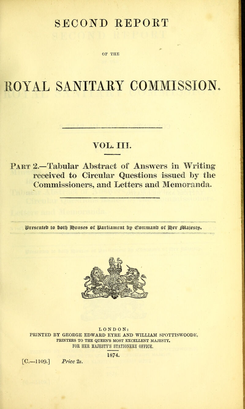 SECOND EEPORT OF THE OYAL SANITARY COMMISSION VOL. III. to Ci Commissioners, and L swers 111 Questions issued by the etters and Memoranda. LONDON: PRINTED BY GEORGE EDWARD EYRE AND WILLLA.M SPOTTISWOODE, PKINTEKS TO THE QUEEN'S MOST EXCELLENT MAJESTY. POR HER MAJESTY'S STATIONERY OFFICE. [C—1109.] Frice 2s. 1874.