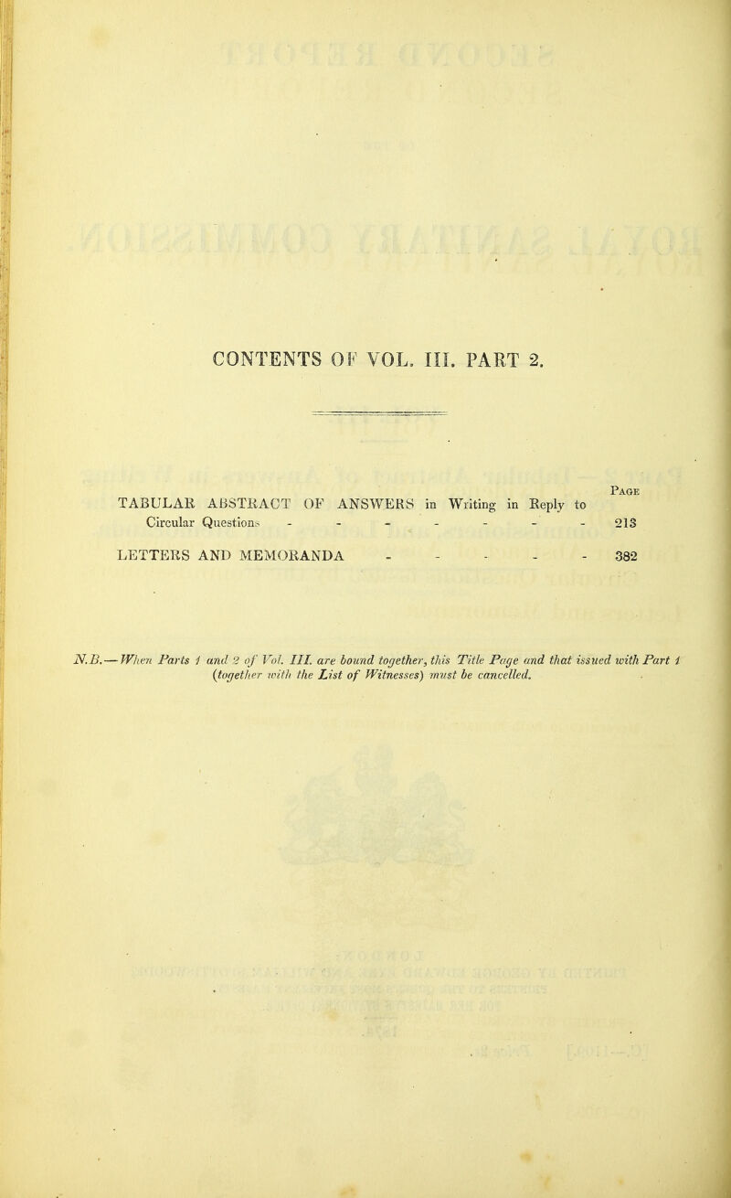 Page TABULAR ABSTRACT OF ANSWERS in Writing in Reply to Circular Questions - - - - - - - 213 LETTERS AND MEMORANDA - - .. . - 382 N.B. — When Parts j and 2 of Vol. III. are bound together, this Title Page and that issued with Part t {together with, the List of Witnesses) must be cancelled.