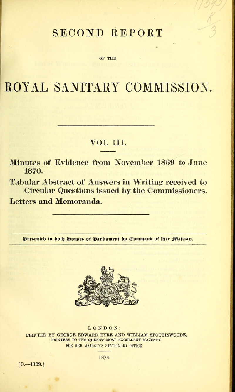COMMISSION VOL III. Minutes of Evidence from November 1809 to June 1870. Tabular Abstract of Answers in Writing received to Circular Questions issued by tlie Commissioners. Letters and Memoranda. LONDON: PRINTED BY GEORGE EDWARD EYRE AND WILLIAM SPOTTISWOODE, PRINTERS TO THE QUEEN'S MOST EXCELLENT MAJESTY. FOR HER MAJESTY'S STATIONERY OFFICE. 1874. [C—1109.] 'in
