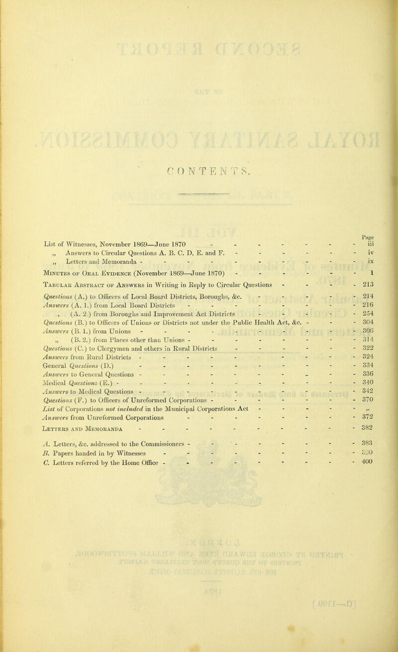 CONTENTS, Page List of Witnesses, November 1869—June 1870 •■ - - - - - - iii „ Answers to Circular Questions A. B. C. D. E. and F. - - - - - - iv „ Letters and Memoranda - - - - - - - - - -ix MiNDTBS OF Oral Evidence (November 1869—June 1870) - . - - - - - 1 Tabular Abstract of Answers in Writing in Reply to Circular Questions - - - - 213 Questions (A.) to Officers of Local Board Districts, Boroughs, &c. _ . - - - 214 Answers (A. 1.) from Local Board Districts - -- -- -- - 216 ., (A. 2.) from Boroughs and Improvement Act Districts ----- 254 Questions (B.) to Officers of Unions or Districts not under the Public Health Act, &c. ~ - - 304 Answers (B, 1.) from Unions - - - - - - - - - - 306 „ (B. 2.) from Places other than Unions - - - - - - - -314 Questions (C.) to Clergymen and others in Rural Districts - - - - - - 322 Answers from Rural Disti'icts - . 324 General Questions (D.) - 334 Answers to General Questions ---------- 336 Medical Questions (E.) 340 Answers to Medical Questions ---------- 342 Questions (F.) to Officers of Unreformed Corporations ------- 370 List of Corporations not included in the Municipal Corporations Act - - - - - „ Answers from Unreformed Corporations - - - - - - - -3(2 Letters and Memoranda - - - - - - - - - ■ 382 A. Letters, &c. addressed to the Commissioners - - '- - - - - - 383 B. Papers handed in by Witnesses S90 C. Letters referred by the Home Office --------- 400
