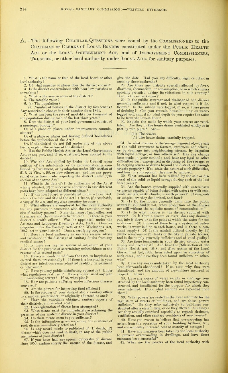 A.—The following Circulah Questions were issued by the Commissionehs to the Chairman or Clerks of Local Boards constituted under the Public Health Act or the Local Government Act, and of Improvement Commissioners, Trustees, or other local authority under Local Acts for sanitary purposes. 1. What is the name or title of the local board or other local authority ? 2. Of what parishes or places does the district consist'' 3. Is the district conterminous with poor law parishes or townships ? 4. What is the area in acres of the district ? 5. The rateable value ? 6. (a) The population ? (b) Number of houses in the district by last census ? Any remarkable change in their number since 1861. 7. What has been the rate of mortality per thousand of the population during each of the last three years ? 8. Does the district of your local government consist of a municipal borough ? Or of a place or places under improvement commis- sioners? Or of a place or places not having defined boundaries before the application of the Act ? Or, if the district do not fall under any of the above heads, explain the nature of the district ? 9. Has the Public Health Act or the Local Government Act, or any part, and if so, what part, been applied to the district ? 10. Was the Act applied by Order in Council upon petition of the inhabitants, or by provisional order con- firmed by Parliament, or by adoption imder 12th section of 21 & 22 Vict. c. 98, or how otherwise ; and has any provi- sional order been made respecting the district under 77th section of the same Act? 11. What is the date of (1) the application of the Act if wholly adopted, (2) of successive adoptions in case different parts have been adopted at different times ? 12. If the local board is constituted under a Local Act, what is the date and title of the Act ? {Annex, if practicable, a copy of the Act, and any Acts amending the same.) \3. What officers are employed by the local authority for any jjurposes in connexion with the execution or exer- cise of sanitary powers? State the name of each office, and the salary and the duties attached to each. Is there in your district a health officer? Was he appointed under the Artizans and Labourers Dwellings Acts, 1868 ? Does an inspector under the Factory Acts or the Workshops Act, 1867, act in your district? Does a certifying surgeon? 14. Does the local authority in any way receive advice and assistance in the discharge of sanitary duties from any medical source? 1.5. Is there any regular system of inspection of your district for the purpose of ascertaining unhealthiness or the reverse of its several parts ? 16. Have you contributed from the rates to hospitals or erected them provisionally ? If there is a hospital in your district are infectious eases admitted readily; by payment or otherwise ? 17. Have you any public disinfecting apparatus ? Under what regulations is it used ? Have you ever used any plan for disinfecting sewers ? If so, what plan ? 18. How are patients suffering under infectious diseases conveyed ? 19. Are the powers for inspecting food efficient ? 20. Is the coroner of your district also a sanitary officer or a medical practitioner, or originally educated as one? 21. Have the guardians obtained sanitary reports of their districts, and at what cost ? 22. Has registration of disease been attempted ? 23. What means exist for immediately ascertaining the presence of any epidemic disease in your district ? 24. Do these means seem to you sufficient ? 25. Is the information given respecting the existence of •uch disease immediately acted on P 26. Is any record made or published of (1) death, (2) disease which does not end in death, in any of the public institutions of your district ? 27. If you have had any special outbreaks of disease since 1853, explain shortly the nature of the disease, and give the date. Had you any difficulty, legal or other, in meeting those outbreaks ? 28. Are there any districts specially affected by fever, diarrhoea, rheumatism, or consumption, or in which cholera specially prevailed during its visits.tions in tiiis country ? If so, is the cause known ? 29. Is the public sewerage and drainage of the district generally sufficient; and if not, in what respect is it de- ficient ? Is the subsoil waterlogged, if so, is there power of draining ? Can you restrain house-building on water- logged soil, and, if so, what depth do you require the water to be from the lowest floor ? 30. Explain the mode by which your sewers are venti- lated. Are they or the house drains ventilated wholly or in part by rain pipes P Are— (1.) The sewers, (2.) The house drains, carefully trapped. 31. In what manner is the sewage disposed of,—by sale of the solid excrement to farmers, gardeners, and others; or by drainage into neighbouring stream, by irrigation with liquid sewage, or how otherwise ? Has any change been made in your method; and have any legal or other difficulties been experienced in disposing of the sewage, or in carrying sewers or drains beyond the district, or through private property P If so, state the nature of such difficulties, and how, in your opinion, they may be removed. 32. What amount has been realized by the sale or dis- posal of the solid or liquid sewage during each of the last three years ? 33. Are the houses generally supplied with waterclosets or privies capable of being flushed with water; or with cess- pools, ashpits, earth closets, or earth privies ? If cesspools or ashpits, are they deodorized, and how ? 34. (I) Do the houses generally drain into tlie public sewers ? (2) And if not, what proportion of the houses are still without the requisite means of communication ? 35. (1) In what manner is the district supplied with water P (2) If from a stream or river, does any drainage run into it above or at the point at which the water for use is drawn P (3) In case of there being a system of water- works, is water laid on to each house, and is there a con- stant supply? (4) Is the rainfall utilized directly by (1) public reservoirs or (2) tanks or the like in private houses, and is the supply generally sufficient and of good quality? 36. Are there tenements in your district without water supply and needing it ? And have the 76th section of the Public Health Act, 1848, and 51st section of the Local Govevnment Act; 1868, been acted upon in correction of such cases; and have they been found sufficient or other- wise ? 37. Have any works undertaken by the local authority been afterwards abandoned ? If so, state why they were abandoned, and the amount of expenditure incurred in respect of them ? 38. Have any works of water supply or drainage eon- structed by the local authority been found imperfectly con- structed, and insufficient for the purpose for which they were intended. If so, what amount was expended upon them ? 39. What powers are vested in the local authority for the regulation of streets or buildings, and are those powers sufficient? Do they refer exclusively to buildings con- structed after a certain date, or do they affect all buildings ? Are they actually exercised especially as regards drainage, ventilation, and other sanitary conditions of new houses ? 40. Have you reason to believe that overcrowding has arisen from the operation of your building byelaws, &c,, and consequently increased cost or scarcity of cottages ? 41. Have any measures been taken by the local authority to prevent overcrowding in dwellings, and have those measures been successful? 42. What are the powers of the local authority with