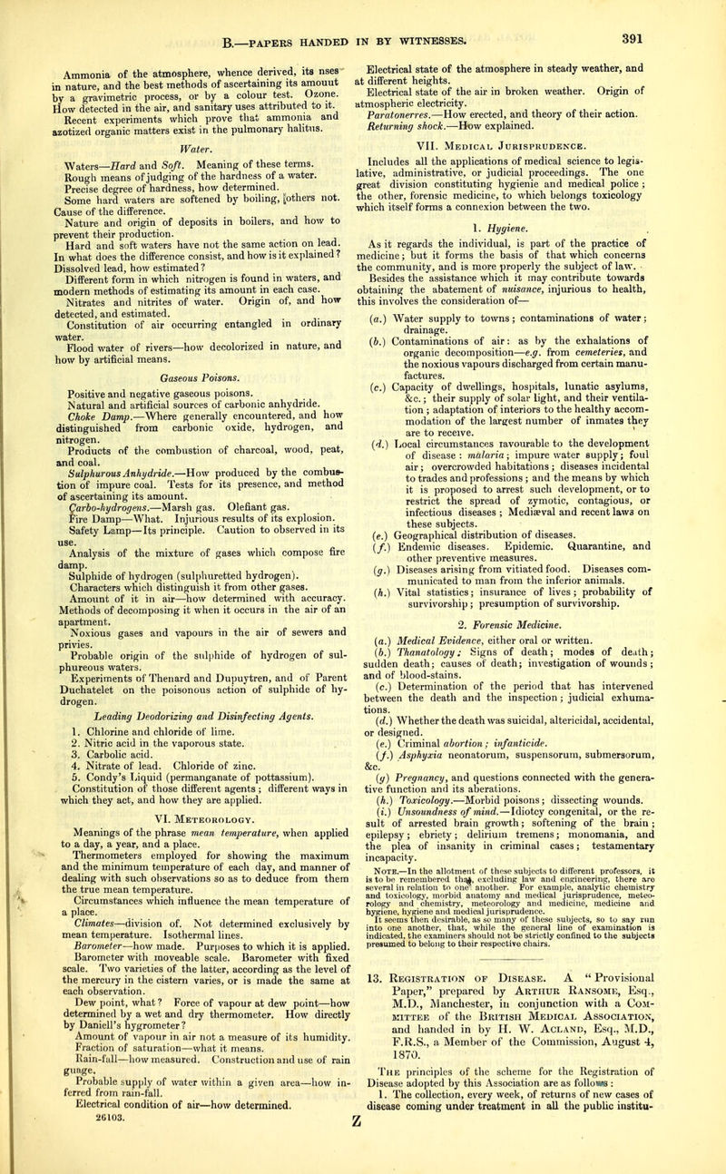Ammonia of the atmosphere, whence derived, its nses in nature, and the best methods of ascertaining its amouut by a gravimetric process, or by a colour test. Ozone. How detected in the air, and sanitary uses attributed to it. Recent experiments which prove tliat ammonia and azotized organic matters exist in the pulmonary hahtns. Water. Waters—JTard and Soft. Meaning of these terms. Rough means of judging of the hardness of a water. Precise degree of hardness, how determined. Some hard waters are softened by boiling, pothers not. Cause of the difFerence. Nature and origin of deposits in boilers, and how to prevent their production. Hard and soft waters have not the same action on lead. In what does the difference consist, and how is it explained ? Dissolved lead, how estimated ? Different form in which nitrogen is found in waters, and modern methods of estimating its amount in each case. Nitrates and nitrites of water. Origin of, and how detected, and estimated. Constitution of air occurring entangled in ordinary water. Flood water of rivers—how decolorized in nature, and how by artificial means. Gaseous Poisons. Positive and negative gaseous poisons. Natural and artificial sources of carbonic anhydride. Choke Damp.—Where generally encountered, and how distinguished from carbonic oxide, hydrogen, and nitrogen. Products of the combustion of charcoal, wood, peat, and coal. Sulphurous Anhydride.—How produced by the combus- tion of impure coal. Tests for its presence, and method of ascertaining its amount. Cario-hydrogens.—Marsh gas. Olefiant gas. Fire Damp—-What. Injurious results of its explosion. Safety Lamp—Its prhiciple. Caution to observed in its use. Analysis of the mixture of gases which compose fire damp. Sulphide of hydrogen (sulphuretted hydrogen). Characters which distinguish it from other gases. Amount of it in air—how determined with accuracy. Methods of decomposing it when it occurs in the air of an apartment. Noxious gases and vapours in the air of sewers and privies. Probable origin of the sulphide of hydrogen of sul- phureous waters. Experiments of Thenard and Dupuytren, and of Parent Duchatelet on the poisonous action of sulphide of hy- drogen. heading Deodorizing and Disinfecting Agents. 1. Chlorine and chloride of lime. 2. Nitric acid in the vaporous state. 3. Carbolic acid. 4. Nitrate of lead. Chloride of zinc. 5. Condy's Liquid (permanganate of pottassium). Constitution of those different agents ; different ways in which they act, and how they are applied. VI. Meteorology. Meanings of the phrase mean temperature, when applied to a day, a year, and a place. Thermometers employed for showing the maximum and the minimum temperature of each day, and manner of dealing with such observations so as to deduce from them the true mean temperature. Circumstances which influence the mean temperature of a place. Climates—division of. Not determined exclusively by mean temperature. Isothermal lines. Barometer—how made. Purposes to which it is applied. Barometer with moveable scale. Barometer with fixed scale. Two varieties of the latter, according as the level of the mercury in the cistern varies, or is made the same at each observation. Dew point, what ? Force of vapour at dew point—how determined by a wet and dry thermometer. How directly by Daniell's hygrometer? Amount of vapour in air not a measure of its humidity. Fraction of saturation—what it means. Rain-fall—how measured. Construction and use of rain guage. Probable supply of water within a given area—how in- ferred from rain-fall. Electrical condition of air—how determined. 26103. Electrical state of the atmosphere in steady weather, and at different heights. Electrical state of the air in broken weather. Origin of atmospheric electricity. Paratonerres.—How erected, and theory of their action. Returning shock.—How explained. VII. Medical Jurisprudence. Includes all the applications of medical science to legis- lative, administrative, or judicial proceedings. The one great division constituting hygienie and medical police ; the other, forensic medicine, to which belongs toxicology which itself forms a connexion between the two. 1. Hygiene. As it regards the individual, is part of the practice of medicine; but it forms the basis of that which concerns the community, and is more properly the subject of Besides the assistance which it may contribute towards obtaining the abatement of nuisance, injurious to health, this involves the consideration of— (a.) Water supply to towns; contaminations of water; drainage. {b.) Contaminations of air: as by the exhalations of organic decomposition—e.g. from cemeteries, and the noxious vapours discharged from certain manu- factures. (c.) Capacity of dweUings, hospitals, lunatic asylums, &c.; their supply of solar light, and their ventila- tion ; adaptation of interiors to the healthy accom- modation of the largest number of inmates they are to receive. {d.) Local circumstances ravourable to the development of disease : malaria; impure water supply; foul air; overcrowded habitations ; diseases incidental to trades and professions; and the means by which it is proposed to arrest such development, or to restrict the spread of zymotic, contagious, or infectious diseases ; Mediaeval and recent laws on these subjects. (e.) Geographical distribution of diseases. (/.) Endemic diseases. Epidemic. Quarantine, and other preventive measures. (g.) Diseases arising from vitiated food. Diseases com- municated to man from the inferior animals. (h.) Vital statistics; insurance of lives; probability of survivorship; presumption of survivorship. 2. Forensic Medicine. (a.) Medical Evidence, either oral or written. (b.) Thanatology: Signs of death; modes of death; sudden death; causes of death; investigation of wounds ; and of blood-stains. (c.) Determination of the period that has intervened between the death and the inspection; judicial exhuma- tions. {d.) Whether the death was suicidal, altericidal, accidental, or designed. (e.) Criminal abortion; infanticide. If.) Asphyxia neonatorum, suspensorum, submersorum, &c. {g) Pregnancy, and questions connected with the genera- tive function and its aberations. (A.) Toxicology.—Morbid poisons; dissecting wounds. (i.) Unsoundness of mind. — Idiotcy congenital, or the re- sult of arrested brain growth; softening of the brain; epilepsy; ebriety; delirium tremens; monomania, and the plea of insanity in criminal cases; testamentary incapacity. Note.—In the allotment of these subjects to different professors, it is to be remembered th^, excluding law and engineering, there are several in relation to one^, another. For example, analytic chemistry and toxicology, morbid anatomy and medical jurisprudence, meteo- rology and chemistry, meteorology and medicine, medicine and hygiene, hygiene and medical jurisprudence. It seems then desirable, as so many of these subjects, so to say run into one another, that, while the general line of examination is indicated, the examiners should not be strictly confined to the subjects presumed to belong to their respective chairs. 13. Registkation of Disease. A Provisional Paper, prepared by Arthur Ransome, Esq., M.D., Manchester, in conjunction with a Com- mittee of the British Medical Association, and handed in by H. W. Acland, Esq., M.D., F.R.S., a Member of the Commission, August 4, 1870. The principles of the scheme for the Registration of Disease adopted by this Association are as follows : 1. The collection, every week, of returns of new cases of disease coming under treatment in all the public institu-
