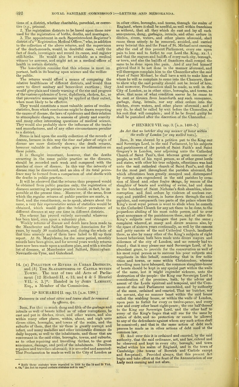 i tions of a district, whether charitable, parochial, or correc- tive {e.g., prisons). 2. The registration districts to be based upon those now used for the registration of births, deaths, and marriages. 3. Tlae appointment in each Superintendent Registrar's district of a  Registration Medical OfBcer, who, in addition to the collection of the above returns, and the supervision of the death-records, would, in doubtful cases, verify the fact of death, investigate and record its cause, and register still-births. He would also be available as a medical witness <or assessor, and might act as a medical officer of health in certain districts. The Association consider that this scheme is most im portant, both in its bearing upon science and the welfare the public. The returns would afPord a means of comparing the relative healthiness of different districts, and would thus serve to direct sanitary and benevolent exertions; they would give plain and timely warning of the rise and progress of the various epidemics of fever, diphtheria, cholera, &c., so that preventive measures might be applied at their outset, when most likely to be effective. They would constitute a most valuable series of medica statistics, from which conclusions might be drawn respecting' the causes of disease, the laws of epidemics and their relation to atmospheric changes, to seasons of plenty and scarcity and many other interesting questions of medical science. They would also probably show the influence of the trades and manufactures, and of any other circumstances peculiar to a district. Stress is laid upon the weekly collection of the records of disease, because in this way the time and place of origin of disease are more distinctly shown; the death returns, however valuable in other ways, give no information on these points. It is thought imnortant, however, that the deaths occurring in the same public practice as the diseases, should be recorded each week and compared with the number of cases of disease. In this way the intensity of disease may be discovered, and an idea of its total preva- lence may be formed from a comparison of otal deaths with the deaths in public practice. It will be observed that the returns thus proposed would be obtained from public practice only, the registration of diseases occurring in private practice would, in fact, be im possible at the present time. Moreover, if the areas, from which the regular returns of public practice are made, a fixed, and the constitiienc}', so to speak, always about the same, a very fair representative series of statistics would be obtained, which would give the relative prevalence of different diseases at any one time in different districts. The scheme has proved entirely successful wherever has been tried, even upon a voluntary plan. Weekly returns of disease and death have been made to the Manchester and Salford Sanitary Association for 10 years, by nearly 30 contributors, and during the whole of that time scarcely any of them have failed to fill up their report. At St. Marylebone, for the same period, monthly records have been given, and for several years weekly returns have now been made upon a uniform plan, and with a similar list of diseases, at Manchester and Salford, Birmingham Newcastle-on-Tyne, and Gateshead. 14. (a) Pollution of Eivers in Urban Districts, and {b) The Slaughtering- of Cattle within Towns. The text of two old Acts of Parlia- ment [12 Kichardi II. c. 13. and 4 & 5 Henrici Vn, c. 3.]*. Handed in by John Lambert, Esq., a Member of the Commission. 12 RICHARDIII. cap. 13. [a.d. 1388.] Nuisances in and about cities and towns shall be removed by officers, <^c. Item, For that so much dung and filth of the garbage and intrails as well of beasts killed as of other corruptions, be cast and put in ditches, rivers, and other waters, and also within many other places, within, about, and nigh unto divers cities, boroughs, and towns of the realm, and the suburbs of them, that the air there is greatly corrupt and infect, and many maladies and other intolerable diseases do daily happen, as well to the inhabitants, and those that are conversant in the said cities, boroughs, towns, and suburbs, as to other repairing and travelling thither, to the great annoyance, damage, and peril of the inhabitants. Dwellers repairers and travellers aforesaid; it is accorded and assented: That Proclamation be made as well in the City of London as • Both these statutes were repealed in 1856 by the 19 and 20 Vict, c. 64,  An Act to repeal certain statutes not in use. in other cities, boroughs, and towns, through the realm of England, where it shall be needful, as well within franchises as without, that all they which do cast and lay all such annoyances, dung, garbages, intrails, and other ordure in ditches, rivers, waters, and other places aforesaid, shall cause them utterly to be removed, avoided, and carried away betwixt this and the Feast of St. Michael next ensuing after the end of this present Parliament, every one upon pain to lose and to forfiet to our Lord the King, xx, 1.; and that the mayors and bailiffs of every such city, borough, or town, and also the bailiffs of franchises shaU compel the same to be done upon like pain. And if any feel himself grieved that it be not done in the manner aforesaid, and will thereupon complain him to the Chancellor after the said Feast of Saint Michael, he shall have a writ to make him of whom he will so complain to come into the Chancery, there to show why the said penalty should not be levied of him. And moreover. Proclamation shall be made, as well in the City of London, as in other cities, boroughs, and towns, as afore, that none of what condition soever he be cause to be cast or thrown from henceforth any such annoyance, garbage, dung, intrails, nor any other ordure into the ditches, rivers waters, and other places aforesaid; and if any do, he shall be called by writ before the Chancellor, at his suit that will complain; and if he be found guilty he shall be punished after the discretion of the Chancellor. 4» HENRICI VII. cap. 3. [a.d. 1488-9.] An Act that no butcher slay any manner of beast within the avails of London [or any walled town]. Item, It was shewed by a petition put to the King our said Sovereign Lord, in the said Parliament, by his subjects and parishioners of the parish of Saint Faith's and Saint Gregory's in London, near adjoining unto the Cathedral Church of Saint Paul's, that whereas great concourse of people, as well of his royal person, as of other great lords and states, with other his true subjects, oftentimes was had unto the said cathedral church of Saint Paul's, and that for the most part throughout the parishes aforesaid, the which oftentimes been greatly annoyed and distempered by corrupt airs engendered in the said parishes by occa- sion of blood and other fouler things, by reason of the slaughter of beasts and scalding of swine, had and done in the butchery of Saint Nicholas's flesh shambles, whose corruption and foul ordure by violence of unclean cor- rupt and putrified waters, is borne down through the said parishes, and compasseth tv/o parts of the palace where the King's most royal person is wont to abide when he cometh to the Cathedral Church for any act there to be done, to the jeopardous abiding of his most noble person, and to over great annoyance of the parishioners there, and of other the King's subjects and strangers that pass by the same ; complaint whereof, at many and divers seasons also, by the space of sixteen years continually, as well by the canons and petty canons of the said Cathedral Church, landlords there, as also by many other of the King's subjects of right honest behaviour, hath been made unto divers mayors and aldermen of the city of London, and no remedy had v/e found ; that it may please our said So^'ereign Lord, of his abundant grace, to provide for the conservation as well of his most royal person as to succour his poor subjects and suppliants in this behalf, considering that in few noble cities and towns, or none within Christendom, whereas travelling men have laboured, the common slaughter-house of beasts should be kept in any special part within the walls of the same, lest it might engender sickness, unto the destruction of the people: the King our Sovereign Lord in consideration of the premises, hath, by the advice and assent of the Lords spiritual and temporal, and the Com- mons of the said Parliament assembled, and by authority of the same, ordained and enacted. That no butcher, nor his servant, slay no manner beast within the said house called the scalding house, or within the walls of London, upon pain to forfeit for every ox twelve-pence, and every cow and every other beast eight-pence; the one half thereof to the King our Sovereign Lord, and the other half to every of the King's lieges that will sue for the same by action of debt, and no protection or essoin be allowed to any of the defendants against whom any such action shall be conceived; and that in the same action of debt such process be made as in other actions of debt sued at the common law. II. And over this it is ordained and enacted, by the said authority, that the said ordinance, act, and law, extend and be observed and kept in every city, borough, and town walled within his realm of England, and in the town of Cambridge (the towns of Berwick and Carlisle except and foreprised). Provided always, that this present Act begin and take effect at the feast of the Annunciation of our Lady next ensuing and not afore.