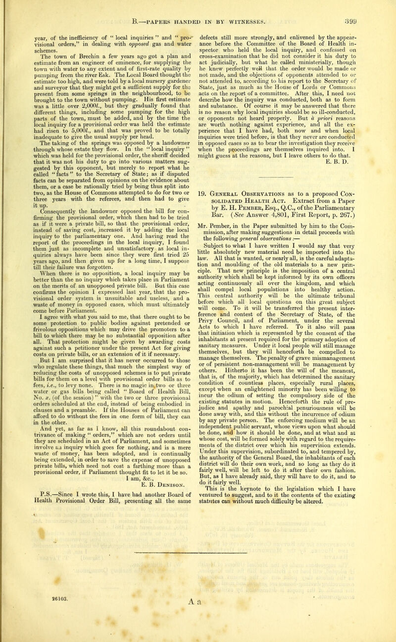 year, of the inefficiency of  local inquiries  and  pro- visional orders, in dealing with opposed gas and water schemes. The town of Brechin a few years ago got a plan and estimate from an engineer of eminence, for supplying the town with water to any extent and of first-rate quality by pumping from the river Esk. The Local Board thought the estimate too high, and were told by a local nursery gardener and surveyor that they might get a sufficient supply for tha present from some springs in the neighbourhood, to be brought to the town without pumping. His first estimate was a little over 2,000?., but they gradually found that different things, including some pumping for the high parts of the town, must be added, and by the time the local inquiry for a provisional order was held the estimate had risen to 5,000?., and that was proved to be totally inadequate to give the usual supply per head. The taking of the springs was opposed by a landowner through whose estate they flow. In the  local inquiry  which was held for the provisional order, the sheriff decided that it was not his duty to go into various matters sug- gested by this opponent, but merely to report what he called facts to the Secretary of State; as if disputed facts can be separated from opinions on the evidence about them, or a case be rationally tried by being thus split into two, as the House of Commons attempted to do for two or three years with the referees, and then had to give it up. Consequently the landowner opposed the bill for con- firming the provisional order, which then had to be tried as if it were a private bill, so that the provisional order, instead of saving cost, increased it by adding the local inquiry to the parliamentary one. And having read the report of the proceedings in the local inquiry, I found them just as incomplete and unsatisfactory as local in- quiries always have been since they were first tried 25 years ago, and then given up for a long time, I suppose till their failure was forgotten. When there is no opposition, a local inquiry may be better than the no inquiry which takes place in Parliament on the merits of an unopposed private bill. But this case confirms the opinion I expressed last year, that the pro- visional order system is unsuitable and useless, and a waste of money in opposed cases, which must ultimately come before Parliament. I agree with what you said to me, that there ought to be some protection to public bodies against pretended or frivolous oppositions which may drive the promoters to a bill to which there may be no substantial opposition after all. That protection might be given by awarding costs against such a petitioner under the present Act for giving costs on private bills, or an extension of it if necessary. But I am surprised that it has never occurred to those who regulate these things, that much the simplest way of reducing the costs of unopposed schemes is to put private bills for them on a level with provisional order bills as to fees, i.e., to levy none. There is no magic in, two or three water or gas bills being called  Board of Health Bill, No. X. (of the session)  with the two or three provisional orders scheduled at the end, instead of being embodied in clauses and a preamble. If the Houses of Parliament can afford to do without the fees in one form of bill, they can in the other. And yet, as far as I know, all this roundabout con- trivance of making  orders, which are not orders until they are scheduled in an Act of Parhament, and sometimes involve a^i inquiry which goes for nothing, and is a mere waste of money, has been adopted, and is continually being extended, in order to save the expense of unopposed private bills, which need not cost a farthing more than a provisional order, if Parliament thought fit to let it be so. I am, &c,, E. B. Denison. P.S.—Since I wrote this, I have had another Board of Health Provisional Order Bill, presenting all the same defects still more strongly, and enlivened by the appear- ance before the Committee of the Board of Health in- spector who held the local inquiry, and confessed on cross-examination that he did not consider it his duty to act judicially, but what he called ministerially, though he knew perfectly well that the order would be made or not made, and the objections of opponents attended to or not attended to, according to his report to the Secretary of State, just as much as the House of Lords or Commous acts on the report of a committee. After this, I need not describe how the inquiry was conducted, both as to form and substance. Of course it may be answered that there is no reason why local inquiries should be so ill-conducted, or opponents not heard properly. But a priori reasons are worth nothing against experience, and all the ex- perience that I have had, both now and when local inquiries were tried before, is that they never are conducted in opposed cases so as to bear the investigation they receive when the proceedings are themselves inquired into. I might guess at the reasons, but I leave others to do that. E. B. D. 19. Geneeax Observations as to a proposed Con- solidated Health Act. Extract from a Paper by E. H. Pember, Esq., Q.C., of the Parliamentary Bar. (Sec Answer 4,801, First Report, p. 267.) Mr. Pember, in the Paper submitted by him to the Com- mission, after making suggestions in detail proceeds with the following general observations:— Subject to what I have written I would say that very little absolutely new material need be imported into the law. All that is wanted, or nearly all, is the careful adapta- tion and moulding of the old materials to a new prin- ciple. That new principle is the imposition of a central authority which shall be kept informed by its own officers acting continuously all over the kingdom, and which shall compel local populations into healthy action. This central authority will be the ultimate tribunal before which all local questions on this great subject will come. To it will be transferred the present inter- ference and contest of the Secretary of State, of the Privy Council, and of Parliament, under the several Acts to which I have referred. To it also will pass that initiation which is represented by the consent of the inhabitants at present required for the primary adoption of sanitary measures. Under it local people will still manage themselves, but they will henceforth be compelled to manage themselves. The penalty of grave mismanagement or of persistent non-management will be management by others. Hitherto it has been the will of the meanest, that is, of the majority, which has determined the sanitary condition of countless places, especially rural places, except when an enlightened minority has been willing to incur the odium of setting the compulsory side of the existing statutes in motion. Henceforth the rule of pre- judice and apathy and parochial penuriousness will be done away with, and this without the incurrence of odium by any private person. The enforcing medium will be an independent public servant, whose views upon what should be done, and how it should be done, and at what and at whose cost, will be formed solely with regard to the require- ments of the district over which his supervision extends. Under this supervision, subordinated to, and tempered by, the authority of the General Board, the inhabitants of each district wiU do their own work, and so long as they do it fairly well, will be left to do it after their own fashion. But, as I have already said, they wiU have to do it, and to do it fairly well. This is the keynote to the legislation which I have ventured to suggest, and to it the contents of the existing statutes can without much difficulty be altered. 4P 26103.