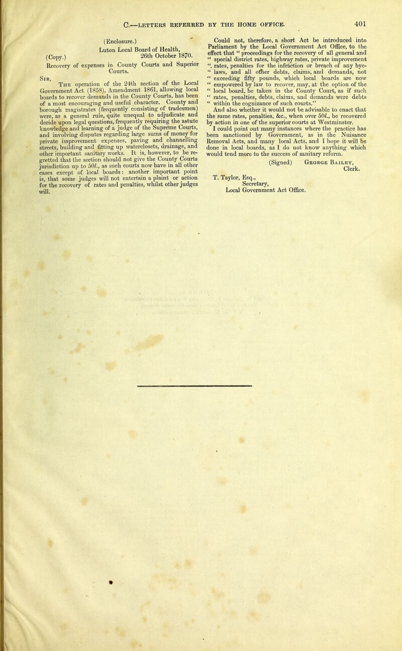 (Enclosure.) Luton Local Board of Health, (Copy.) 26th October 1870. Recovery of expenses in County Courts and Superior Courts. Sir, The operation of the 24th section of the Local Government Act (1858), Amendment 1861, allowing local boards to recover demands in the County Courts, has been of a most encouraging and useful character. County and borough magistrates (frequently consisting of tradesmen) were, as a general rule, quite unequal to adjudicate and decide upon legal questions, frequently requiring the astute knowledge and learning of a judge of the Supretne Courts, and involving disputes regarding large sums of money for private improvement expenses, paving and channelling streets, building and fitting up v/aterclosets, drainage, and other important sanitary works. It is, however, to be re- gretted that the section should not give the County Courts jurisdiction up to 501., as such courts now have in all other cases except of local boards: another important point is, that some judges will not entertain a plaint or action for the recovery of rates and penalties, whilst other judges will. Could not, therefore, a short Act be introduced into Parlianierit by the Local Government Act Office, to the effect that  proceedings for the recovery of all general and  special district rates, highway rates, private improvement rates, penalties for the infraction or breach of any bye-  laws, and all oihev debts, claims, and demands, not  exceeding fifty pounds, which local boards are now  empowered by law to recover, may, at the option of the  local board, be taken in the County Court, as if such '■ rates, penalties, debts, claims, and demands were debts  within the cognizance of such courts. And also whether it would not be advisable to enact that the same rates, penalties, &c., when over 501., be recovered by action in one of the superior courts at Westminster. I could point out many instances where the practice has been sanctioned by Government, as in the Nuisance Removal Acts, and many local Acts, and I hope it will be done in local boards, as I do not know anything which would tend more to the success of sanitary reform. (Signed) George Bailey, Clerk, T. Taylor, Esq., Secretary, Local Government Act Office, •