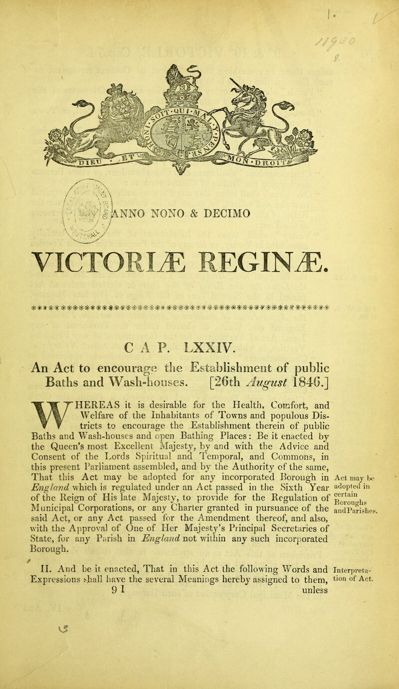 ;:-M^I&NMO NONO & DECIMO VICTORIA REGIMiE **************** ******* **************************** C A P. LXXIV. An Act to encourage die Establishment of public Baths and Wash-houses. [26th August 1840.] T~HEREAS it is desirable for the Health, Comfort, and %/%/ Welfare of the Inhabitants of Towns and populous Dis- v ¥ tricts to encourage the Establishment therein of public Baths and Wash-houses and open Bathing Places : Be it enacted by the Queen's most Excellent Majesty, by and with the Advice and Consent of the Lords Spiritual and Temporal, and Commons, in this present Parliament assembled, and by the Authority of the same, That this Act may be adopted for any incorporated Borough in Act may b<? England which is regulated under an Act passed in the Sixth Year adopted in of the Reign of His late Majesty, to provide for the Regulation of BorouNis Municipal Corporations, or any Charter granted in pursuance of the andParishes. said Act, or any Act passed for the Amendment thereof, and also, with the Approval of One of Her Majesty's Principal Secretaries of State, for any Parish in England not within any such incorporated Borough. II. And be it enacted, That in this Act the following Words and Interpreta- Expressions shall have the several Meanings hereby assigned to them, tiori of Act. 9 I unless