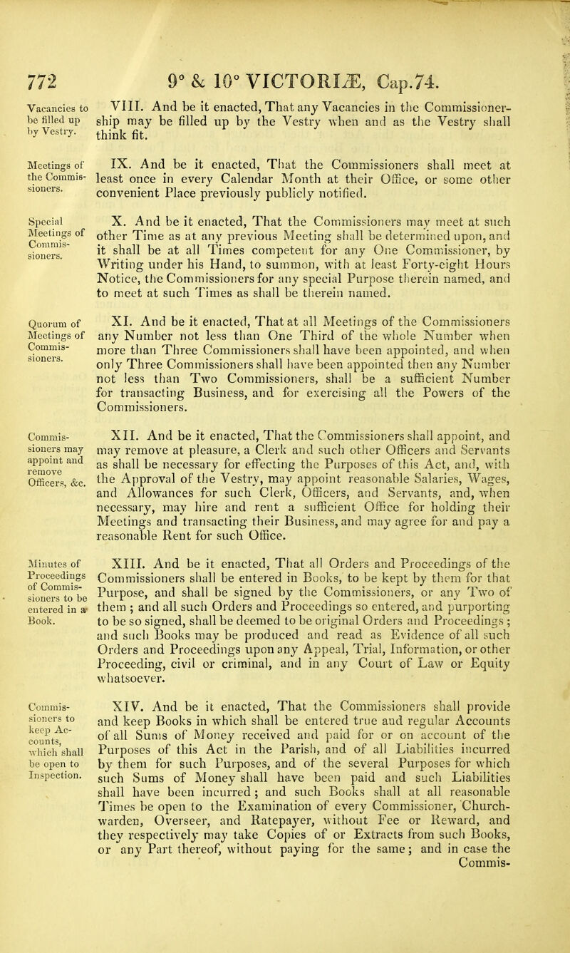 Vacancies to VIII. And be it enacted, That any Vacancies in the Commissioner- be filled up snip may be filled up by the Vestry when and as the Vestry shall by Vestry. think fit> Meetings of IX. And be it enacted, That the Commissioners shall meet at the Commis- least once in every Calendar Month at their Office, or some other convenient Place previously publicly notified. sioners. Special Meetings of Commis- sioners. X. And be it enacted, That the Commissioners may meet at such other Time as at any previous Meeting shall be determined upon, and it shall be at all Times competent for any One Commissioner, by Writing under his Hand, to summon, with at least Forty-eight Hours Notice, the Commissioners for any special Purpose therein named, and to meet at such Times as shall be therein named. Quorum of XI. And be it enacted, That at all Meetings of the Commissioners Meetings of any Number not less than One Third of the whole Number when Commis- more than Three Commissioners shall have been appointed, and when only Three Commissioners shall have been appointed then any Number not less than Two Commissioners, shall be a sufficient Number for transacting Business, and for exercising al! the Powers of the Commissioners. Commis- sioners may appoint and remove Officers, &c. XII. And be it enacted, That the Commissioners shall appoint, and may remove at pleasure, a Clerk and such other Officers and Servants as shall be necessary for effecting the Purposes of this Act, and, with the Approval of the Vestry, may appoint reasonable Salaries, Wages, and Allowances for such Clerk, Officers, and Servants, and, when necessary, may hire and rent a sufficient Office for holding their Meetings and transacting their Business, and may agree for and pay a reasonable Rent for such Office. Minutes of Proceedings of Commis- sioners to be entered in a- Book. Commis- sioners to keep Ac- counts, which shall be open to Inspection. XIII. And be it enacted, That all Orders and Proceedings of the Commissioners shall be entered in Books, to be kept by them for that Purpose, and shall be signed by the Commissioners, or any Two of them ; and all such Orders and Proceedings so entered, and purporting to be so signed, shall be deemed to be original Orders and Proceedings; and such Books may be produced and read as Evidence of all such Orders and Proceedings upon any Appeal, Trial, Information, or other Proceeding, civil or criminal, and in any Court of Law or Equity whatsoever. XIV. And be it enacted, That the Commissioners shall provide and keep Books in which shall be entered true and regular Accounts of all Sums of Money received and paid for or on account of the Purposes of this Act in the Parish, and of all Liabilities incurred by them for such Purposes, and of the several Purposes for which such Sums of Money shall have been paid and such Liabilities shall have been incurred ; and such Books shall at all reasonable Times be open to the Examination of every Commissioner, Church- warden, Overseer, and Ratepayer, without Fee or Rewrard, and they respectively may take Copies of or Extracts from such Books, or any Part thereof, without paying for the same; and in case the Commis-