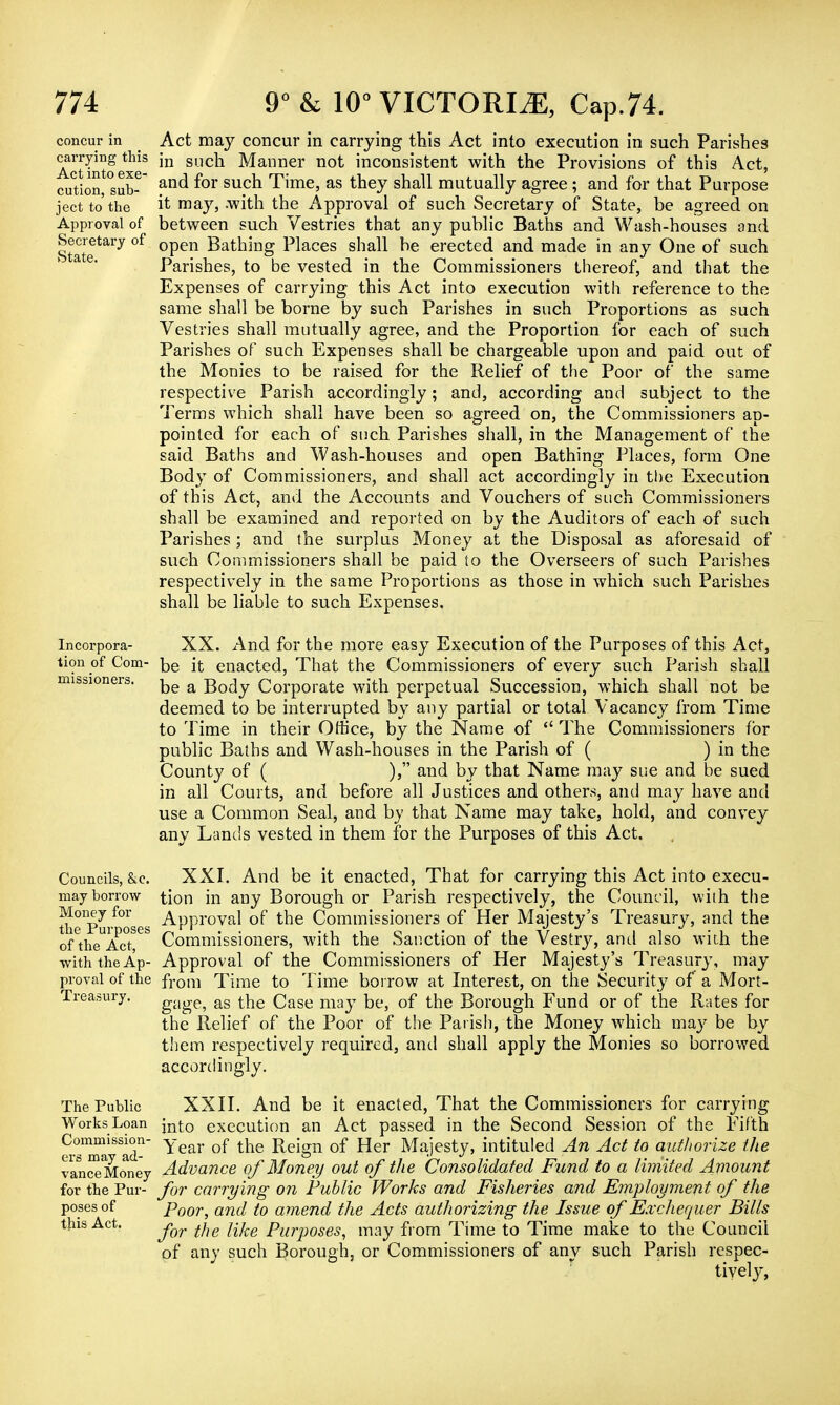 concur in carrying this Act into exe- cution, sub- ject to the Approval of Secretary of State. Act may concur in carrying this Act into execution in such Parishes in such Manner not inconsistent with the Provisions of this Act, and for such Time, as they shall mutually agree ; and for that Purpose it may, .with the Approval of such Secretary of State, be agreed on between such Vestries that any public Baths and Wash-houses and open Bathing Places shall be erected and made in any One of such Parishes, to be vested in the Commissioners thereof, and that the Expenses of carrying this Act into execution with reference to the same shall be borne by such Parishes in such Proportions as such Vestries shall mutually agree, and the Proportion for each of such Parishes of such Expenses shall be chargeable upon and paid out of the Monies to be raised for the Relief of the Poor of the same respective Parish accordingly; and, according and subject to the Terms which shall have been so agreed on, the Commissioners ap- pointed for each of such Parishes shall, in the Management of the said Baths and Wash-houses and open Bathing Places, form One Body of Commissioners, and shall act accordingly in the Execution of this Act, and the Accounts and Vouchers of such Commissioners shall be examined and reported on by the Auditors of each of such Parishes ; and the surplus Money at the Disposal as aforesaid of such Commissioners shall be paid to the Overseers of such Parishes respectively in the same Proportions as those in which such Parishes shall be liable to such Expenses. Incorpora- XX. And for the more easy Execution of the Purposes of this Act, tionof Com- be it enacted, That the Commissioners of every such Parish shall be a Body Corporate with perpetual Succession, which shall not be deemed to be interrupted by any partial or total Vacancy from Time to Time in their Office, by the Name of  The Commissioners for public Baths and Wash-houses in the Parish of ( ) in the County of ( ), and by that Name may sue and be sued in all Courts, and before all Justices and others, and may have and use a Common Seal, and by that Name may take, hold, and convey any Lands vested in them for the Purposes of this Act. missioners. Councils, &e. may borrow Money for the Purposes of the Act, with the Ap- proval of the Treasury. The Public Works Loan Commission- ers may ad- vance Money for the Pur- poses of this Act. XXI. And be it enacted, That for carrying this Act into execu- tion in any Borough or Parish respectively, the Council, with the Approval of the Commissioners of Her Majesty's Treasury, and the Commissioners, with the Sanction of the Vestry, and also with the Approval of the Commissioners of Her Majesty's Treasury, may from Time to Time borrow at Interest, on the Security of a Mort- gage, as the Case may be, of the Borough Fund or of the Rates for the Relief of the Poor of the Parish, the Money which ma}' be by them respectively required, and shall apply the Monies so borrowed accordingly. XXII. And be it enacted, That the Commissioners for carrying into execution an Act passed in the Second Session of the Fifth Year of the Reign of Her Majesty, intituled An Act to authorize the Advance of Money out of the Consolidated Fund to a limited Amount for carrying on Public Works and Fisheries and Employment of the Poor, and to amend the Acts authorizing the Issue of Exchequer Bills for the like Purposes, may from Time to Time make to the Council of any such Borough, or Commissioners of any such Parish respec- tively,