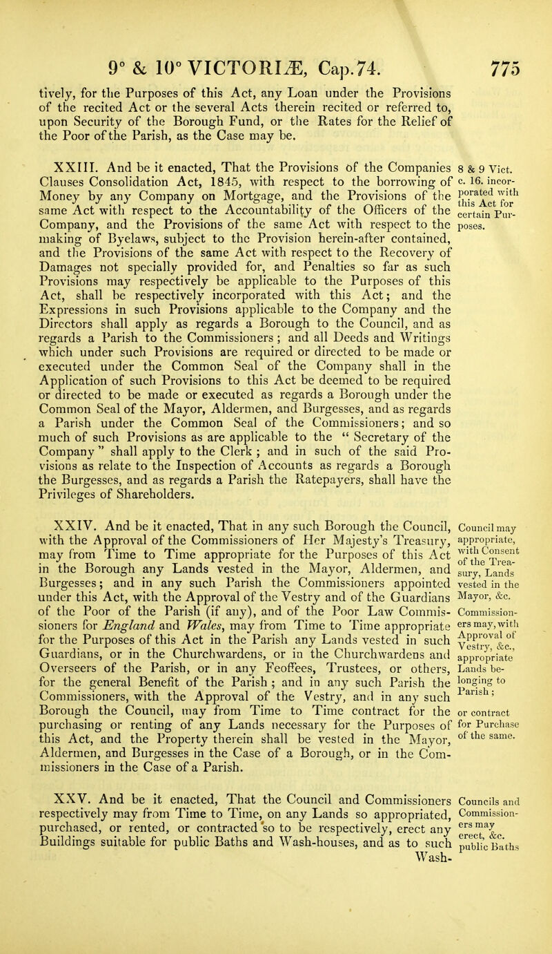 tively, for the Purposes of this Act, any Loan under the Provisions of the recited Act or the several Acts therein recited or referred to, upon Security of the Borough Fund, or the Rates for the Relief of the Poor of the Parish, as the Case may be. XXIII. And be it enacted, That the Provisions of the Companies 8 & 9 Vict. Clauses Consolidation Act, 1845, with respect to the borrowing of c. 16. incor- Money by any Company on Mortgage, and the Provisions of the jjy™^. same Act with respect to the Accountability of the Officers of the certain puv. Company, and the Provisions of the same Act with respect to the poses, making of Byelaws, subject to the Provision herein-after contained, and the Provisions of the same Act with respect to the Recovery of Damages not specially provided for, and Penalties so far as such Provisions may respectively be applicable to the Purposes of this Act, shall be respectively incorporated with this Act; and the Expressions in such Provisions applicable to the Company and the Directors shall apply as regards a Borough to the Council, and as regards a Parish to the Commissioners ; and all Deeds and Writings which under such Provisions are required or directed to be made or executed under the Common Seal of the Company shall in the Application of such Provisions to this Act be deemed to be required or directed to be made or executed as regards a Borough under the Common Seal of the Mayor, Aldermen, and Burgesses, and as regards a Parish under the Common Seal of the Commissioners; and so much of such Provisions as are applicable to the  Secretary of the Company  shall apply to the Clerk ; and in such of the said Pro- visions as relate to the Inspection of Accounts as regards a Borough the Burgesses, and as regards a Parish the Ratepayers, shall have the Privileges of Shareholders. XXIV. And be it enacted, That in any such Borough the Council, Council may with the Approval of the Commissioners of Her Majesty's Treasury, appropriate, may from Time to Time appropriate for the Purposes of this Act ^i^p^1' in the Borough any Lands vested in the Mayor, Aldermen, and SUIy? Lands Burgesses; and in any such Parish the Commissioners appointed vested in the under this Act, with the Approval of the Vestry and of the Guardians Mayor, &c. of the Poor of the Parish (if any), and of the Poor Law Commis- Commission- sioners for England and Wales, may from Time to Time appropriate ers may,with for the Purposes of this Act in the Parish any Lands vested in such Vestr°V Guardians, or in the Churchwardens, or in the Churchwardens and appropriate Overseers of the Parish, or in any Feoffees, Trustees, or others, Lands be- for the general Benefit of the Parish ; and in any such Parish the longing to Commissioners, with the Approval of the Vestry, and in any such -Pansh; Borough the Council, may from Time to Time contract for the or contract purchasing or renting of any Lands necessary for the Purposes of f°r Purchase this Act, and the Property therein shall be vested in the Mayor, of tlie same- Aldermen, and Burgesses in the Case of a Borough, or in the Com- missioners in the Case of a Parish. XXV. And be it enacted, That the Council and Commissioners Councils and respectively may from Time to Time, on any Lands so appropriated, Commission- purchased, or rented, or contracted so to be respectively, erect any ^g^a^.c Buildings suitable for public Baths and Wash-houses, and as to such pubi4 Baths Wash-