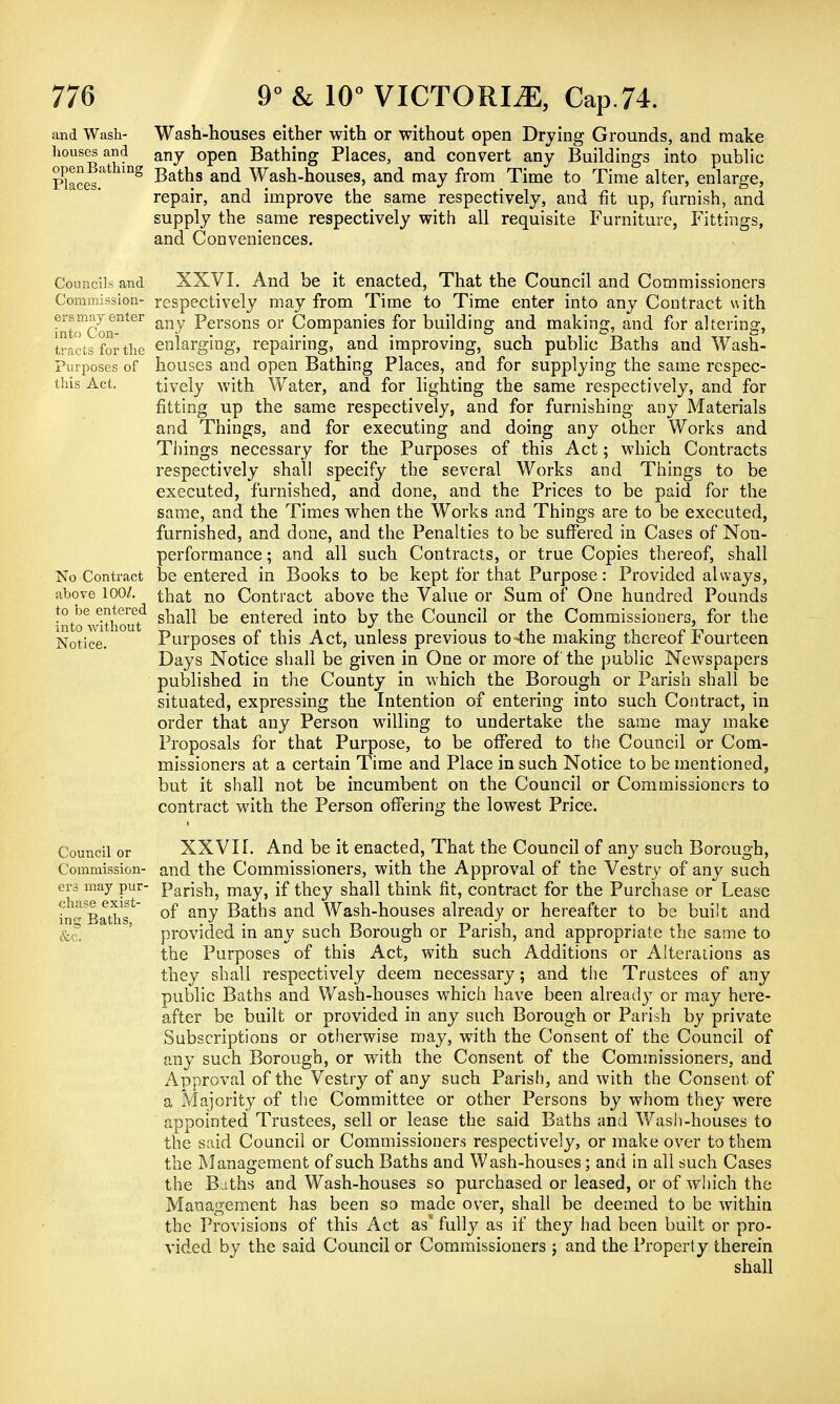 and Wash- houses and Wash-houses either with or without open Drying Grounds, and make any open Bathing Places, and convert any Buildings into public Pkces Dg Bath.s and Wash-houses, and may from Time to Time alter, enlarge, repair, and improve the same respectively, and fit up, furnish, and supply the same respectively with all requisite Furniture, Fittings, and Conveniences. Councils and Commission- ers may enter into Con- tracts for the Purposes of this Act, No Contract above 100/. to be entered into without Notice. Council or Commission- ers may pur- chase exist- ing Baths, &c. XXVI. And be it enacted, That the Council and Commissioners respectively may from Time to Time enter into any Contract with any Persons or Companies for building and making, and for altering, enlarging, repairing, and improving, such public Baths and Wash- houses and open Bathing Places, and for supplying the same respec- tively with Water, and for lighting the same respectively, and for fitting up the same respectively, and for furnishing any Materials and Things, and for executing and doing any other Works and Things necessary for the Purposes of this Act; which Contracts respectively shall specify the several Works and Things to be executed, furnished, and done, and the Prices to be paid for the same, and the Times when the Works and Things are to be executed, furnished, and done, and the Penalties to be suffered in Cases of Non- performance ; and all such Contracts, or true Copies thereof, shall be entered in Books to be kept for that Purpose: Provided always, that no Contract above the Value or Sum of One hundred Pounds shall be entered into by the Council or the Commissioners, for the Purposes of this Act, unless previous to-the making thereof Fourteen Days Notice shall be given in One or more of the public Newspapers published in the County in which the Borough or Parish shall be situated, expressing the Intention of entering into such Contract, in order that any Person willing to undertake the same may make Proposals for that Purpose, to be offered to the Council or Com- missioners at a certain Time and Place in such Notice to be mentioned, but it shall not be incumbent on the Council or Commissioners to contract with the Person offering the lowest Price. XXVII. And be it enacted, That the Council of any such Borough, and the Commissioners, with the Approval of the Vestry of any such Parish, may, if they shall think fit, contract for the Purchase or Lease of any Baths and Wash-houses already or hereafter to be bui't and provided in any such Borough or Parish, and appropriate the same to the Purposes of this Act, with such Additions or Alterations as they shall respectively deem necessary; and the Trustees of any public Baths and Wash-houses which have been already or may here- after be built or provided in any such Borough or Parish by private Subscriptions or otherwise may, with the Consent of the Council of any such Borough, or with the Consent of the Commissioners, and Approval of the Vestry of any such Parish, and with the Consent of a Majority of the Committee or other Persons by whom they were appointed Trustees, sell or lease the said Baths and Wash-houses to the said Council or Commissioners respectively, or make over to them the Management of such Baths and Wash-houses; and in all such Cases the B iths and Wash-houses so purchased or leased, or of which the Management has been so made over, shall be deemed to be within the Provisions of this Act as' fully as if they had been built or pro- vided by the said Council or Commissioners ; and the Property therein shall