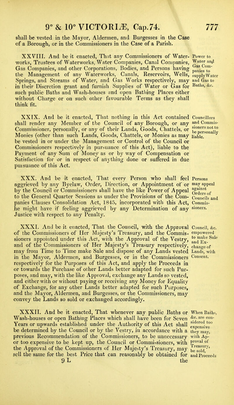 shall be vested in the Mayor, Aldermen, and Burgesses in the Case of a Borough, or in the Commissioners in the Case of a Parish. XXVIII. And be it enacted, That any Commissioners of Water- Power to works, Trustees of Waterworks, Water Companies, Canal Companies, ^'Ate* an^ Gas Companies, and other Corporations, Bodies, and Persons having ^[es°^' the Management of any Waterworks, Canals, Reservoirs, Wells, supplyWater Springs, and Streams of Water, and Gas Works respectively, may and Gas to in their Discretion grant and furnish Supplies of Water or Gas for Baths> &c- such public Baths and Wash-houses and open Bathing Places either without Charge or on such other favourable Terms as they shall think fit. XXIX. And be it enacted, That nothing in this Act contained Councillors shall render any Member of the Council of any Borough, or any and Commis- Commissioner, personally, or any of their Lands, Goods, Chattels, or ™ notij°r Monies (other than such Lands, Goods, Chattels, or Monies as may liable. be vested in or under the Management or Control of the Council or Commissioners respectively in pursuance of this Act), liable to the Payment of any Sum of Money as or by way of Compensation or Satisfaction for or in respect of anything done or suffered in due pursuance of this Act. XXX. And be it enacted, That every Person who shall feel Persons aggrieved by any Byelaw, Order, Direction, or Appointment of or maJ appeal by the Council or Commissioners shall have the like Power of Appeal q^®' f to the General Quarter Sessions as under the Provisions of the Com- Councils and panies Clauses Consolidation Act, 1845, incorporated with this Act, Commis- he might have if feeling aggrieved by any Determination of any sioners. Justice with respect to any Penalty. XXXI. Ami be it enacted, That the Council, with the Approval Council, &c of the Commissioners of Her Majesty's Treasury, and the Commis* empowered sioners appointed under this Act, with the Approval of the Vestry, ^™^e Sale and of the Commissioners of Her Majesty's Treasury respectively, chan°-eof may from Time to Time make Sale and dispose of any Lands vested Lands, with in the Mayor, Aldermen, and Burgesses, or in the Commissioners Consent, respectively for the Purposes of this Act, and apply the Proceeds in or towards the Purchase of other Lands better adapted for such Pur- poses, and may, with the like Approval, exchange any Lands so vested, and either with or without paying or receiving any Money for Equality of Exchange, for any other Lands better adapted for such Purposes, and the Mayor, Aldermen, and Burgesses, or the Commissioners, may convey the Lands so sold or exchanged accordingly. XXXII. And be it enacted, That whenever any public Baths or When Bath?, Wash-houses or open Bathing Places which shall have been for Seven &.c-are con Years or upwards established under the Authority of this Act shall ex ?nsive0 be determined by the Council or by the Vestry, in accordance with a they may, previous Recommendation of the Commissioners, to be unnecessary with Ap- or too expensive to be kept up, the Council or Commissioners, with Proval of the Approval of the Commissioners of Her Majesty's Treasury, may bJ goi^' sell the same for the best Price that can reasonably be obtained for and Proceeds 9 L the