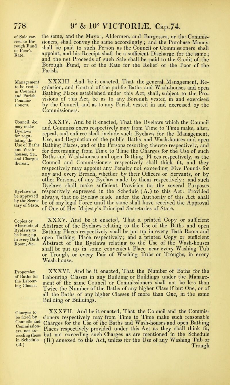 of Sale car- the same, and the Mayor, Aldermen, and Burgesses, or the Commis- ried to Bo- sioners, shall convey the same accordingly ; and the Purchase Money orUpoor'snd ^e Pa*^ to suc^ Person as tne Council or Commissioners shall Rate. appoint, and his Receipt shall be a sufficient Discharge for the same; and the net Proceeds of such Sale shall be paid to the Credit of the Borough Fund, or of the Rate for the Relief of the Poor of the Parish. Management XXXIII. And be it enacted, That the general. Management, Re- to be vested gulation, and Control of the public Baths and Wash-houses and open and'parish Bathing Places established under this Act, shall, subject to the Pro- Commis- visions of this Act, be as to any Borough vested in and exercised sioners. by the Council, and as to any Parish vested in and exercised by the Commissioners. Council, &c. may make Byelaws for regu- lating the Use of Baths and Wash- houses, &c, and Charges thereat. Byelaws to be approved by the Secre- tary of State. XXXIV. And be it enacted, That the Byelaws which the Council and Commissioners respectively may from Time to Time make, alter, repeal, and enforce shall include such Byelaws for the Management, Use, and Regulation of the public Baths and Wash-houses and open Bathing Places, and of the Persons resorting thereto respectively, and for determining from Time to Time the Charges for the Use of such Baths and Wash-houses and open Bathing Places respectively, as the Council and Commissioners respectively shall think fit, and they respectively may appoint any Penalty not exceeding Five Pounds for any and every Breach, whether by their Officers or Servants, or by other Persons, of any Byelaw made by them respectively; and such. Byelaws shall make sufficient Provision for the several Purposes respectively expressed in the Schedule (A.) to this Act: Provided always, that no Byelaw made under the Authority of this Act shall be of any legal Force until the same shall have received the Approval of One of Her Majesty's Principal Secretaries of State. Copies or XXXV. And be it enacted, That a printed Copy or sufficient Abstracts of Abstract of the Byelaws relating to the Use of the Baths and open Bjelaws to Bathing Places respectively shall be put up in every Bath Room and ineveryBath °Pen Bathing Place respectively; and a printed Copy or sufficient Boom, &c. Abstract of the Byelaws relating to the Use of the Wash-houses shall be put up in some convenient Place near every Washing Tub or Trough, or every Pair of Washing Tubs or Troughs, in every Wash-house. Proportion of Baths for the Labour- ing Classes. Charges to be fixed by Councils and Commission- ers, not ex- ceeding those in Schedule (B.) XXXVI. And be it enacted, That the Number of Baths for the Labouring Classes in any Building or Buildings under the Manage- ment of the same Council or Commissioners shall not be less than Twice the Number of the Baths of any higher Class if but One, or of all the Baths of any higher Classes if more than One, in the same Building or Buildings. XXXVII. And be it enacted, That the Council and the Commis- sioners respectively may from Time to Time make such reasonable Charges for the Use of the Baths and Wash-houses and open Bathing Places respectively provided under this Act as they shall think fit, but not exceeding such Charges as are mentioned in the Schedule (B.) annexed to this Act, unless for the Use of any Washing Tub or Trough