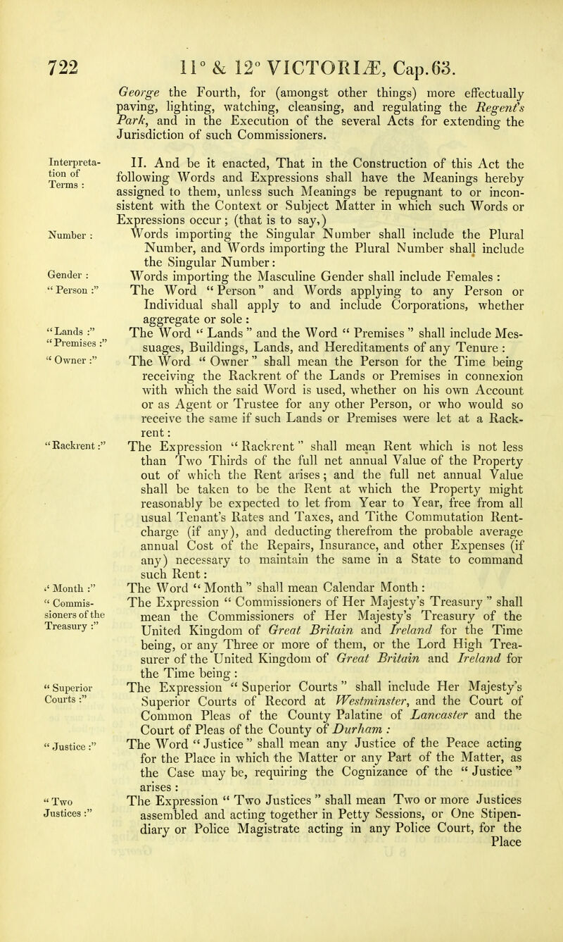 George the Fourth, for (amongst other things) more effectually paving, lighting, watching, cleansing, and regulating the Regents Park, and in the Execution of the several Acts for extending the Jurisdiction of such Commissioners. Interpreta- tion of Terms : Number : Gender :  Person : Lands :  Premises :':  Owner : Rackrent: <' Month :  Commis- sioners of the Treasury :  Superior Courts :  Justice:  Two Justices : II. And be it enacted, That in the Construction of this Act the following Words and Expressions shall have the Meanings hereby assigned to them, unless such Meanings be repugnant to or incon- sistent with the Context or Subject Matter in which such Words or Expressions occur; (that is to say,) Words importing the Singular Number shall include the Plural Number, and Words importing the Plural Number shall include the Singular Number: Words importing the Masculine Gender shall include Females : The Word Person and Words applying to any Person or Individual shall apply to and. include Corporations, whether aggregate or sole: The Word  Lands  and the Word  Premises  shall include Mes- suages, Buildings, Lands, and Hereditaments of any Tenure : The Word  Owner  shall mean the Person for the Time being receiving the Rackrent of the Lands or Premises in connexion with which the said Word is used, whether on his own Account or as Agent or Trustee for any other Person, or who would so receive the same if such Lands or Premises were let at a Rack- rent : The Expression  Rackrent shall mean Rent which is not less than Two Thirds of the full net annual Value of the Property out of which the Rent arises; and the full net annual Value shall be taken to be the Rent at which the Property might reasonably be expected to let from Year to Year, free from all usual Tenant's Rates and Taxes, and Tithe Commutation Rent- charge (if an}^), and deducting therefrom the probable average annual Cost of the Repairs, Insurance, and other Expenses (if any) necessary to maintain the same in a State to command such Rent: The Word  Month  shall mean Calendar Month : The Expression  Commissioners of Her Majesty's Treasury  shall mean the Commissioners of Her Majesty's Treasury of the United Kingdom of Great Britain and Ireland for the Time being, or any Three or more of them, or the Lord High Trea- surer of the United Kingdom of Great Britain and Ireland for the Time being: The Expression  Superior Courts shall include Her Majesty's Superior Courts of Record at Westminster, and the Court of Common Pleas of the County Palatine of Lancaster and the Court of Pleas of the County of Durham : The Word  Justice  shall mean any Justice of the Peace acting for the Place in which the Matter or any Part of the Matter, as the Case maybe, requiring the Cognizance of the  Justice  arises : The Expression  Two Justices  shall mean Two or more Justices assembled and acting together in Petty Sessions, or One Stipen- diary or Police Magistrate acting in any Police Court, for the Place