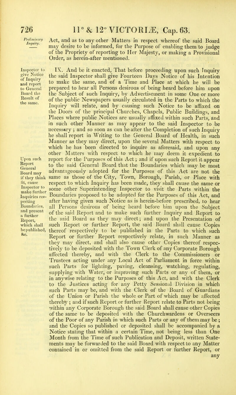 PifuinJ ^ct' anc^ as to any otner Matters in respect whereof the said Board -—* may desire to be informed, for the Purpose of enabling them to judge of the Propriety of reporting to Her Majesty, or making a Provisional Order, as herein-after mentioned. Inspector to IX. And be it enacted, That before proceeding upon such Inquiry give Notice ^ne saj^ InSpector shall give Fourteen Days Notice of his Intention and report to make the same, and of a Time and Place at which he will be to General prepared to hear all Persons desirous of being heard before him upon Board the the Subject of such Inquiry, by Advertisement in some One or more 5gSg^g °f the public Newspapers usually circulated in the Parts to which the Inquiry will relate, and by causing such Notice to be affixed on the Doors of the principal Churches, Chapels, Public Buildings, and Places where public Notices are usually affixed within such Parts, and in such other Manner as may appear to the said Inspector to be necessary ; and so soon as can be after the Completion of such Inquiry he shall report in Writing to the General Board of Health, in such Manner as they may direct, upon the several Matters with respect to which he has been directed to inquire as aforesaid, and upon any other Matters with respect to which he may deem it expedient to Upon such report for the Purposes of this Act; and if upon such Report it appear General to ^e sa'^ General Board that the Boundaries which may be most Board may advantageously adopted for the Purposes of this Act are not the if they think same as those of the City, Town, Borough, Parish, or Place with fit, cause respect to which Inquiry has been made, they shall cause the same or maTefuTther some otner Superintending Inspector to visit the Parts within the Inquiries res- Boundaries proposed to be adopted for the Purposes of this Act, and pecting after having given such Notice as is herein-before prescribed, to hear Boundaries, all Persons desirous of being heard before him upon the Subject ^~P^esrent of the said Report and to make such further Inquiry and Report to Keport *ne sa^ Board as they may direct; and upon the Presentation of which shall such Report or further Report, the said Board shall cause Copies bepublished, thereof respectively to be published in the Parts to which such &c* Report or further Report respectively relate, in such Manner as they may direct, and shall also cause other Copies thereof respec- tively to be deposited with the Town Clerk of any Corporate Borough affected thereby, and with the Clerk to the Commissioners or Trustees acting under any Local Act of Parliament in force within such Parts for lighting, paving, cleansing, watching, regulating, supplying with Water, or improving such Parts or any of them, or in anywise relating to the Purposes of this Act, and with the Clerk to the Justices acting for any Petty Sessional Division in which such Parts may be, and with the Clerk of the Board of Guardians of the Union or Parish the whole or Part of which may be affected thereby ; and if such Report or further Report relate to Parts not being within any Corporate Borough the said Board shall cause other Copies of the same to be deposited with the Churchwardens or Overseers of the Poor of any Parish in which such Parts or any of them may be ; and the Copies so published or deposited shall be accompanied by a Notice stating that within a certain Time, not being less than One Month from the Time of such Publication and Deposit, written State- ments may be forwarded to the said Board with respect to any Matter contained in or omitted from the said Report or further Report, or any