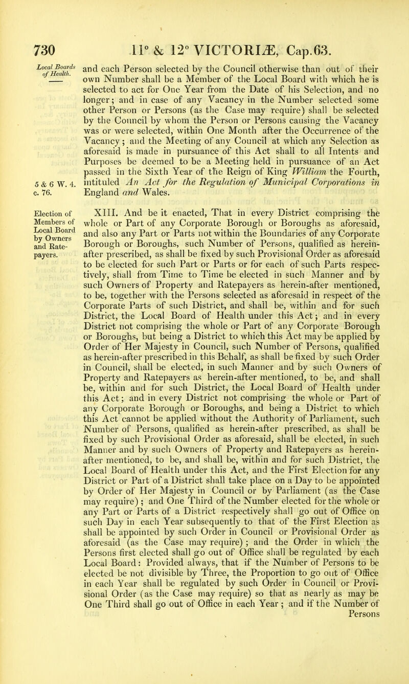 Local Boards of Health. 5 & 6 W. 4. c. 76. Election of Members of Local Board by Owners and Kate- payers. and each Person selected by the Council otherwise than out of their own Number shall be a Member of the Local Board with which he is selected to act for One Year from the Date of his Selection, and no longer; and in case of any Vacancy in the Number selected some other Person or Persons (as the Case may require) shall be selected by the Council by whom the Person or Persons causing the Vacancy was or were selected, within One Month after the Occurrence of the Vacancy ; and the Meeting of any Council at which any Selection as aforesaid is made in pursuance of this Act shall to all Intents and Purposes be deemed to be a Meeting held in pursuance of an Act passed in the Sixth Year of the Reign of King William the Fourth, intituled An Act for the Regulation of Municipal Corporations in England and Wales. XIII. And be it enacted, That in every District comprising the whole or Part of any Corporate Borough or Boroughs as aforesaid, and also any Part or Parts not within the Boundaries of any Corporate Borough or Boroughs, such Number of Persons, qualified as herein- after prescribed, as shall be fixed by such Provisional Order as aforesaid to be elected for such Part or Parts or for each of such Parts respec- tively, shall from Time to Time be elected in such Manner and by such Owners of Property and Ratepayers as herein-after mentioned, to be, together with the Persons selected as aforesaid in respect of the Corporate Parts of such District, and shall be, within and for such District, the Local Board of Health under this Act; and in every District not comprising the whole or Part of any Corporate Borough or Boroughs, but being a District to which this Act may be applied by Order of Her Majesty in Council, such Number of Persons, qualified as herein-after prescribed in this Behalf, as shall be fixed by such Order in Council, shall be elected, in such Manner and by such Owners of Property and Ratepayers as herein-after mentioned, to be, and shall be, within and for such District, the Local Board of Health under this Act; and in every District not comprising the whole or Part of any Corporate Borough or Boroughs, and being a District to which this Act cannot be applied without the Authority of Parliament, such Number of Persons, qualified as herein-after prescribed, as shall be fixed by such Provisional Order as aforesaid, shall be elected, in such Manner and by such Owners of Property and Ratepayers as herein- after mentioned, to be, and shall be, within and for such District, the Local Board of Health under this Act, and the First Election for any District or Part of a District shall take place on a Day to be appointed by Order of Her Majesty in Council or by Parliament (as the Case may require) ; and One Third of the Number elected for the whole or any Part or Parts of a District respectively shall go out of Office on such Day in each Year subsequently to that of the First Election as shall be appointed by such Order in Council or Provisional Order as aforesaid (as the Case may require) ; and the Order in which the Persons first elected shall go out of Office shall be regulated by each Local Board: Provided always, that if the Number of Persons to be elected be not divisible by Three, the Proportion to go out of Office in each Year shall be regulated by such Order in Council or Provi- sional Order (as the Case may require) so that as nearly as may be One Third shall go out of Office in each Year ; and if the Number of Persons