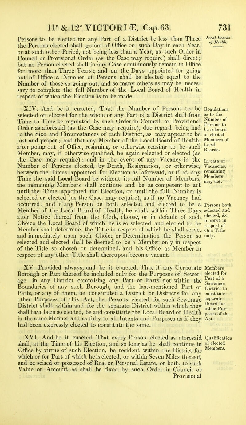 Persons to be elected for any Part of a District be less than Three L<^f^^s the Persons elected shall go out of Office on such Day in each Year, ° _fl or at such other Period, not being less than a Year, as such Order in Council or Provisional Order (as the Case may require) shall direct; but no Person elected shall in any Case continuously remain in Office for more than Three Years ; and on the Days appointed for going out of Office a Number of Persons shall be elected equal to the Number of those so going out, and so many others as may be neces- sary to complete the full Number of the Local Board of Health in respect of which the Election is to be made. XIV. And be it enacted, That the Number of Persons to be Regulations selected or elected for the whole or any Part of a District shall from as t0 the Time to Time be regulated by such Order in Council or Provisional Number of t o j a Jrcrsons to Order as aforesaid (as the Case may require), due regard being had be seiected to the Size and Circumstances of each District, as may appear to be or elected just and proper ; and that any Member of the Local Board of Health, Members of after going out of Office, resigning, or otherwise ceasing to be such Member, may, if otherwise qualified, be again selected or elected (as the Case may require) ; and in the event of any Vacancy in the ja case 0f Number of Persons elected, by Death, Resignation, or otherwise, Vacancies, between the Times appointed for Election as aforesaid, or if at any remaining Time the said Local Board be without its full Number of Members, j^K? the remaining Members shall continue and be as competent to act may & until the Time appointed for Election, or until the full Number is selected or elected (as the Case may require), as if no Vacancy had occurred; and if any Person be both selected and elected to be a Persons both Member of the Local Board of Health, he shall, within Three Days selected and after Notice thereof from the Clerk, choose, or in default of such electe(i> <&c- Choice the Local Board of which he is so selected and elected to be reS^ect of Member shall determine, the Title in respect of which he shall serve, One Title and immediately upon such Choice or Determination the Person so only. selected and elected shall be deemed to be a Member only in respect of the Title so chosen or determined, and his Office as Member in respect of any other Title shall thereupon become vacant. XV. Provided always, and be it enacted, That if any Corporate Members Borough or Part thereof be included only for the Purposes of Sewer- elected for age in any District comprising any Part or Parts not within the g™^* Boundaries of any such Borough, and the last-mentioned Part or D^ricfto Parts, or any of them, be constituted a District or Districts for any constitute other Purposes of this Act, the Persons elected for such Sewerage seParate District shall, within and for the separate District within which they other^Pur- shall have been so elected, be and constitute the Local Board of Health p0ses of the in the same Manner and as fully to all Intents and Purposes as if they Act. had been expressly elected to constitute the same. XVI. And be it enacted, That every Person elected as aforesaid Qualification shall, at the Time of his Election, and so long as he shall continue in of elected Office by virtue of such Election, be resident within the District for Members- which or for Part of which he is elected, or within Seven Miles thereof, and be seised or possessed of Real or Personal Estate, or both, to such Value or Amount as shall be fixed by such Order in Council or Provisional