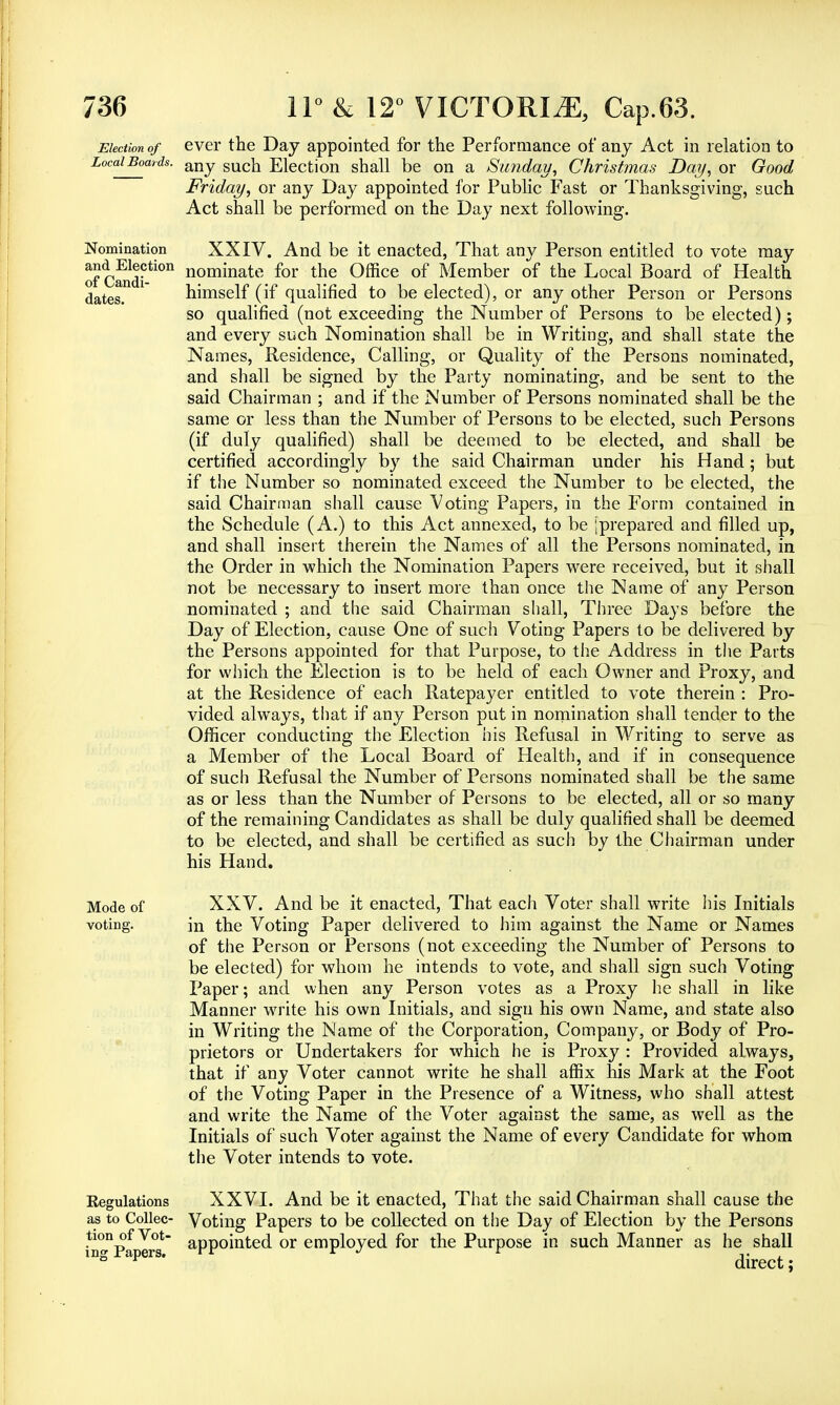 Election of ever the Day appointed for the Performance of any Act in relation to Local Boards. any Election shall be on a Sunday, Christmas Day, or Good Friday, or any Day appointed for Public Fast or Thanksgiving, such Act shall be performed on the Day next following. of Candi dates Nomination XXIV. And be it enacted, That any Person entitled to vote may a^E1^tion nominate for the Office of Member of the Local Board of Health himself (if qualified to be elected), or any other Person or Persons so qualified (not exceeding the Number of Persons to be elected); and every such Nomination shall be in Writing, and shall state the Names, Residence, Calling, or Quality of the Persons nominated, and shall be signed by the Party nominating, and be sent to the said Chairman ; and if the Number of Persons nominated shall be the same or less than the Number of Persons to be elected, such Persons (if duly qualified) shall be deemed to be elected, and shall be certified accordingly by the said Chairman under his Hand; but if the Number so nominated exceed the Number to be elected, the said Chairman shall cause Voting Papers, in the Form contained in the Schedule (A.) to this Act annexed, to be [prepared and filled up, and shall insert therein the Names of all the Persons nominated, in the Order in which the Nomination Papers were received, but it shall not be necessary to insert more than once the Name of any Person nominated ; and the said Chairman shall, Three Days before the Day of Election, cause One of such Voting Papers to be delivered by the Persons appointed for that Purpose, to the Address in the Parts for which the Election is to be held of each Owner and Proxy, and at the Residence of each Ratepayer entitled to vote therein : Pro- vided always, that if any Person put in nomination shall tender to the Officer conducting the Election his Refusal in Writing to serve as a Member of the Local Board of Health, and if in consequence of such Refusal the Number of Persons nominated shall be the same as or less than the Number of Persons to be elected, all or so many of the remaining Candidates as shall be duly qualified shall be deemed to be elected, and shall be certified as such by the Chairman under his Hand. Mode of XXV. And be it enacted, That each Voter shall write his Initials voting. in the Voting Paper delivered to him against the Name or Names of the Person or Persons (not exceeding the Number of Persons to be elected) for whom he intends to vote, and shall sign such Voting Paper; and when any Person votes as a Proxy he shall in like Manner w7rite his own Initials, and sign his own Name, and state also in Writing the Name of the Corporation, Company, or Body of Pro- prietors or Undertakers for which he is Proxy : Provided always, that if any Voter cannot write he shall affix his Mark at the Foot of the Voting Paper in the Presence of a Witness, who shall attest and write the Name of the Voter against the same, as well as the Initials of such Voter against the Name of every Candidate for whom the Voter intends to vote. Regulations as to Collec- tion of Vot- ing Papers. XXVI. And be it enacted, That the said Chairman shall cause the Voting Papers to be collected on the Day of Election by the Persons appointed or employed for the Purpose in such Manner as he shall direct;