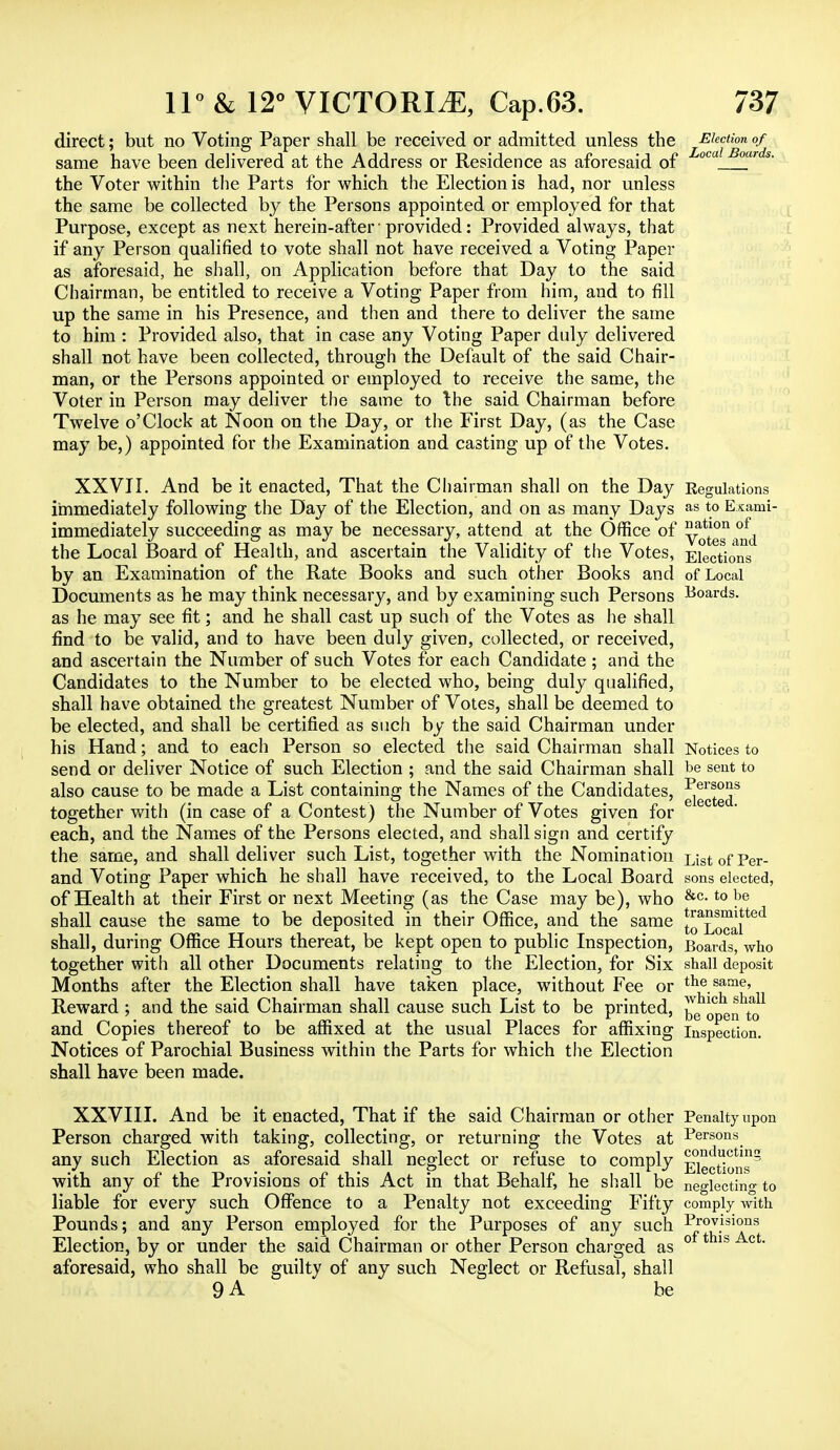 direct; but no Voting Paper shall be received or admitted unless the same have been delivered at the Address or Residence as aforesaid of the Voter within the Parts for which the Election is had, nor unless the same be collected by the Persons appointed or employed for that Purpose, except as next herein-after; provided: Provided always, that if any Person qualified to vote shall not have received a Voting Paper as aforesaid, he shall, on Application before that Day to the said Chairman, be entitled to receive a Voting Paper from him, and to fill up the same in his Presence, and then and there to deliver the same to him : Provided also, that in case any Voting Paper duly delivered shall not have been collected, through the Default of the said Chair- man, or the Persons appointed or employed to receive the same, the Voter in Person may deliver the same to the said Chairman before Twelve o'Clock at Noon on the Day, or the First Day, (as the Case may be,) appointed for the Examination and casting up of the Votes. XXVII. And be it enacted, That the Chairman shall on the Day immediately following the Day of the Election, and on as many Days immediately succeeding as may be necessary, attend at the Office of the Local Board of Health, and ascertain the Validity of the Votes, by an Examination of the Rate Books and such other Books and Documents as he may think necessary, and by examining such Persons as he may see fit; and he shall cast up such of the Votes as he shall find to be valid, and to have been duly given, collected, or received, and ascertain the Number of such Votes for each Candidate; and the Candidates to the Number to be elected who, being duly qualified, shall have obtained the greatest Number of Votes, shall be deemed to be elected, and shall be certified as such by the said Chairman under his Hand; and to each Person so elected the said Chairman shall send or deliver Notice of such Election ; and the said Chairman shall also cause to be made a List containing the Names of the Candidates, together with (in case of a Contest) the Number of Votes given for each, and the Names of the Persons elected, and shall sign and certify the same, and shall deliver such List, together with the Nomination and Voting Paper which he shall have received, to the Local Board of Health at their First or next Meeting (as the Case may be), who shall cause the same to be deposited in their Office, and the same shall, during Office Hours thereat, be kept open to public Inspection, together with all other Documents relating to the Election, for Six Months after the Election shall have taken place, without Fee or Reward ; and the said Chairman shall cause such List to be printed, and Copies thereof to be affixed at the usual Places for affixing Notices of Parochial Business within the Parts for which the Election shall have been made. Election of Local Boards. Regulations as to Exami- nation of Votes and Elections of Local Boards. Notices to be sent to Persons elected. List of Per- sons elected, &c. to be transmitted to Local Boards, who shall deposit the same, which shall be open to Inspection. XXVIII. And be it enacted, That if the said Chairman or other Person charged with taking, collecting, or returning the Votes at any such Election as aforesaid shall neglect or refuse to comply with any of the Provisions of this Act in that Behalf, he shall be liable for every such Offence to a Penalty not exceeding Fifty Pounds; and any Person employed for the Purposes of any such Election, by or under the said Chairman or other Person charged as aforesaid, who shall be guilty of any such Neglect or Refusal, shall 9 A be Penalty upon Persons conducting Elections neglecting to comply with Provisions of this Act.