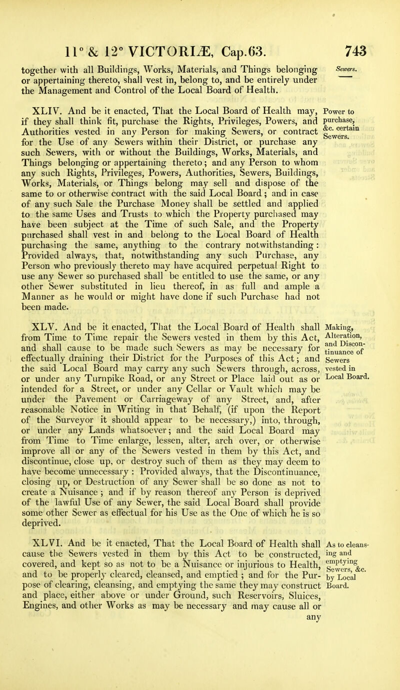 together with all Buildings, Works, Materials, and Things belonging Sewers. or appertaining thereto, shall vest in, belong to, and be entirely under the Management and Control of the Local Board of Health. XLIV. And be it enacted, That the Local Board of Health may, Power to if they shall think fit, purchase the Rights, Privileges, Powers, and purchase. Authorities vested in any Person for making Sewers, or contract ggW^am for the Use of any Sewers within their District, or purchase any such Sewers, with or without the Buildings, Works, Materials, and Things belonging or appertaining thereto; and any Person to whom any such Rights, Privileges, Powers, Authorities, Sewers, Buildings, Works, Materials, or Things belong may sell and dispose of the same to or otherwise contract with the said Local Board; and in case of any such Sale the Purchase Money shall be settled and applied to the same Uses and Trusts to which the Property purchased may have been subject at the Time of such Sale, and the Property purchased shall vest in and belong to the Local Board of Health purchasing the same, anything to the contrary notwithstanding: Provided always, that, notwithstanding any such Purchase, any Person who previously thereto may have acquired perpetual Right to use any Sewer so purchased shall be entitled to use the same, or any other Sewer substituted in lieu thereof, in as full and ample a Manner as he would or might have done if such Purchase had not been made. XLV. And be it enacted, That the Local Board of Health shall Making, from Time to Time repair the Sewers vested in them by this Act, Alteration, and shall cause to be made such Sewers as may be necessary for ^uan^e of effectually draining their District for the Purposes of this Act; and Sewers the said Local Board may carry any such Sewers through, across, vested in or under any Turnpike Road, or any Street or Place laid out as or I^003,1 Board, intended for a Street, or under any Cellar or Vault which may be under the Pavement or Carriageway of any Street, and, after reasonable Notice in Writing in that Behalf, (if upon the Report of the Surveyor it should appear to be necessary,) into, through, or under any Lands whatsoever; and the said Local Board may from Time to Time enlarge, lessen, alter, arch over, or otherwise improve all or any of the Sewers vested in them by this Act, and discontinue, close up, or destroy such of them as they may deem to have become unnecessary : Provided always, that the Discontinuance, closing up, or Destruction of any Sewer shall be so done as not to create a Nuisance ; and if by reason thereof any Person is deprived of the lawful Use of any Sewer, the said Local Board shall provide some other Sewer as effectual for his Use as the One of which he is so deprived. XLVT. And be it enacted, That the Local Board of Health shall As to cleans- Cause the Sewers vested in them by this Act to be constructed, ing an.d covered, and kept so as not to be a Nuisance or injurious to Health, g^ersT&c and to be properly cleared, cleansed, and emptied ; and for the Pur- Dy Local pose of clearing, cleansing, and emptying the same they may construct Board, and place, either above or under Ground, such Reservoirs, Sluices, Engines, and other Works as may be necessary and may cause all or any