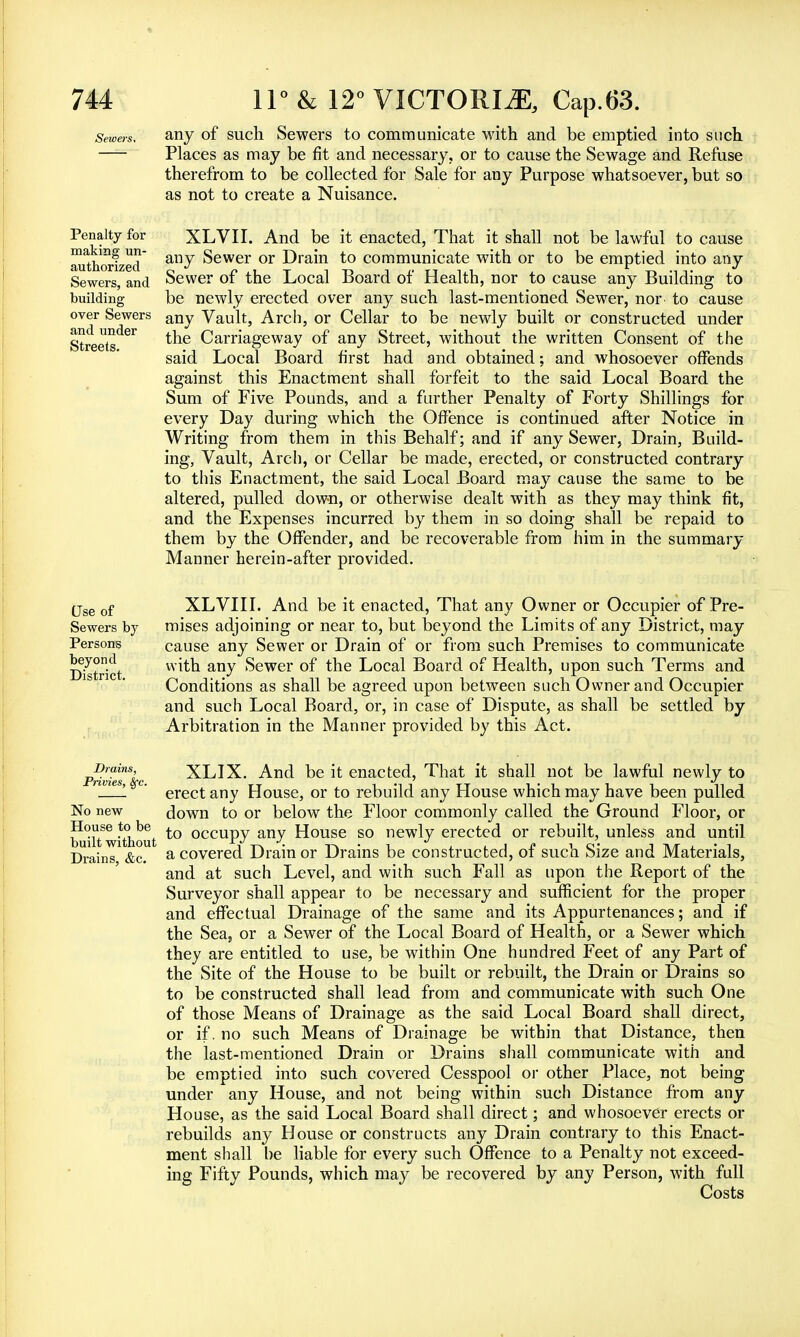 Sewers, any of such Sewers to communicate with and be emptied into such Places as may be fit and necessary, or to cause the Sewage and Refuse therefrom to be collected for Sale for any Purpose whatsoever, but so as not to create a Nuisance. Penalty for making un- authorized Sewers, and building over Sewers and under Streets. XLVII. And be it enacted, That it shall not be lawful to cause any Sewer or Drain to communicate with or to be emptied into any Sewer of the Local Board of Health, nor to cause any Building to be newly erected over any such last-mentioned Sewer, nor to cause any Vault, Arch, or Cellar to be newly built or constructed under the Carriageway of any Street, without the written Consent of the said Local Board first had and obtained; and whosoever offends against this Enactment shall forfeit to the said Local Board the Sum of Five Pounds, and a further Penalty of Forty Shillings for every Day during which the Offence is continued after Notice in Writing from them in this Behalf; and if any Sewer, Drain, Build- ing, Vault, Arch, or Cellar be made, erected, or constructed contrary to this Enactment, the said Local Board may cause the same to be altered, pulled down, or otherwise dealt with as they may think fit, and the Expenses incurred by them in so doing shall be repaid to them by the Offender, and be recoverable from him in the summary Manner herein-after provided. Use of Sewers by Persons beyond District. XLVIII. And be it enacted, That any Owner or Occupier of Pre- mises adjoining or near to, but beyond the Limits of any District, may cause any Sewer or Drain of or from such Premises to communicate with any Sewer of the Local Board of Health, upon such Terms and Conditions as shall be agreed upon between such Owner and Occupier and such Local Board, or, in case of Dispute, as shall be settled by Arbitration in the Manner provided by this Act. Drains, Privies, Sfc. No new House to be built without Drains, &c. XLIX. And be it enacted, That it shall not be lawful newly to erect any House, or to rebuild any House which may have been pulled down to or below the Floor commonly called the Ground Floor, or to occupy any House so newly erected or rebuilt, unless and until a covered Drain or Drains be constructed, of such Size and Materials, and at such Level, and with such Fall as upon the Report of the Surveyor shall appear to be necessary and sufficient for the proper and effectual Drainage of the same and its Appurtenances; and if the Sea, or a Sewer of the Local Board of Health, or a Sewer which they are entitled to use, be within One hundred Feet of any Part of the Site of the House to be built or rebuilt, the Drain or Drains so to be constructed shall lead from and communicate with such One of those Means of Drainage as the said Local Board shall direct, or if. no such Means of Drainage be within that Distance, then the last-mentioned Drain or Drains shall communicate with and be emptied into such covered Cesspool or other Place, not being under any House, and not being within such Distance from any House, as the said Local Board shall direct; and whosoever erects or rebuilds any House or constructs any Drain contrary to this Enact- ment shall be liable for every such Offence to a Penalty not exceed- ing Fifty Pounds, which may be recovered by any Person, with full Costs