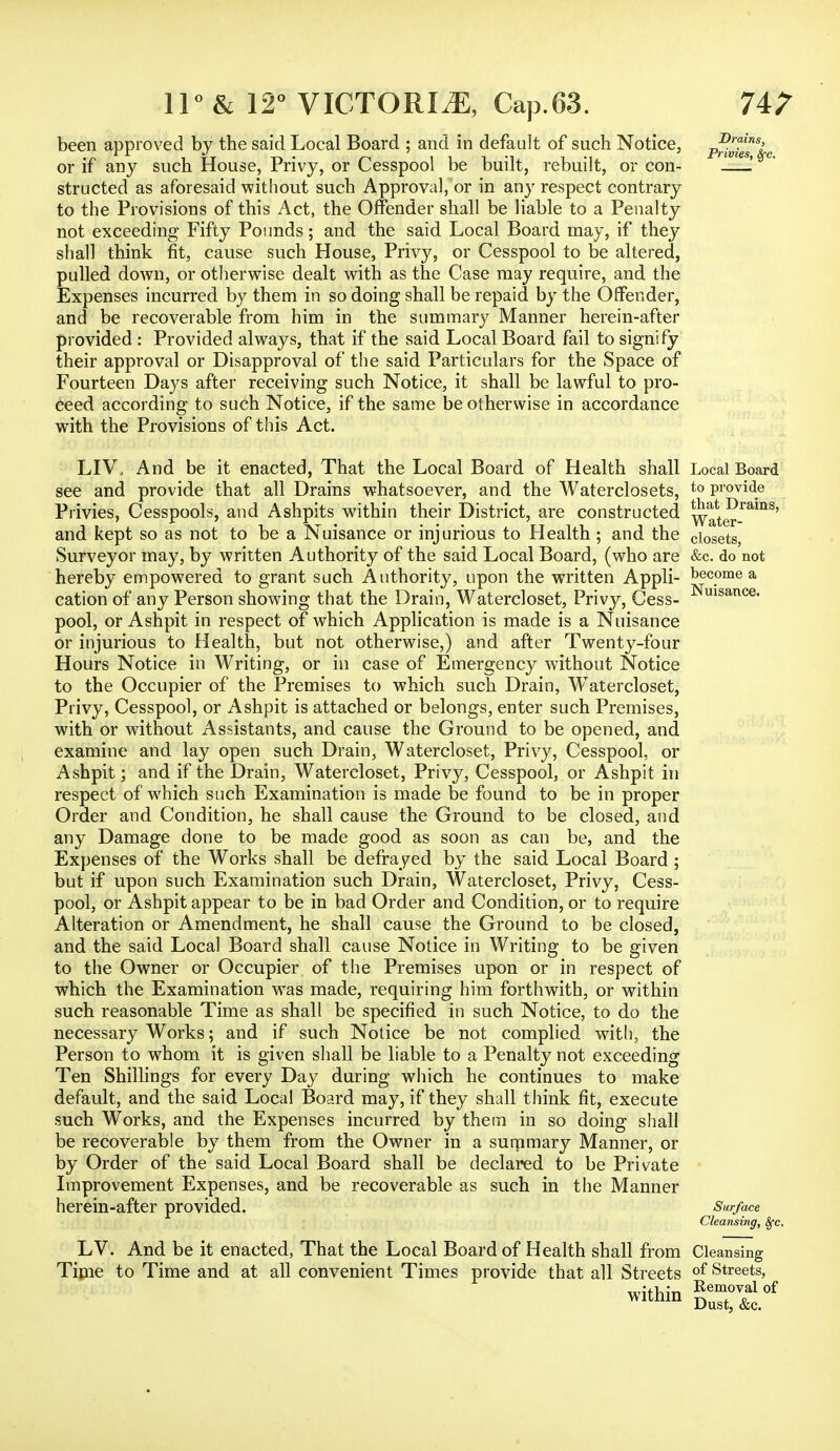 74? Drains, Privies, Sfc. Local Board to provide that Drains, Water- closets, &c. do not become a Nuisance. 11° & 12° VICTORIA, Cap.63. been approved by the said Local Board ; and in default of such Notice, or if any such House, Privy, or Cesspool be built, rebuilt, or con- structed as aforesaid without such Approval, or in any respect contrary to the Provisions of this Act, the Offender shall be liable to a Penalty not exceeding Fifty Pounds; and the said Local Board may, if they shall think fit, cause such House, Privy, or Cesspool to be altered, pulled down, or otherwise dealt with as the Case may require, and the Expenses incurred by them in so doing shall be repaid by the Offender, and be recoverable from him in the summary Manner herein-after provided : Provided always, that if the said Local Board fail to signify their approval or Disapproval of the said Particulars for the Space of Fourteen Days after receiving such Notice, it shall be lawful to pro- ceed according to such Notice, if the same be otherwise in accordance with the Provisions of this Act. LIV. And be it enacted, That the Local Board of Health shall see and provide that all Drains whatsoever, and the Waterclosets, Privies, Cesspools, and Ashpits within their District, are constructed and kept so as not to be a Nuisance or injurious to Health; and the Surveyor may, by written Authority of the said Local Board, (who are hereby empowered to grant such Authority, upon the written Appli- cation of any Person showing that the Drain, Watercloset, Privy, Cess- pool, or Ashpit in respect of which Application is made is a Nuisance or injurious to Health, but not otherwise,) and after Twenty-four Hours Notice in Writing, or in case of Emergency without Notice to the Occupier of the Premises to which such Drain, Watercloset, Privy, Cesspool, or Ashpit is attached or belongs, enter such Premises, with or without Assistants, and cause the Ground to be opened, and examine and lay open such Drain, Watercloset, Privy, Cesspool, or Ashpit; and if the Drain, Watercloset, Privy, Cesspool, or Ashpit in respect of which such Examination is made be found to be in proper Order and Condition, he shall cause the Ground to be closed, and any Damage done to be made good as soon as can be, and the Expenses of the Works shall be defrayed by the said Local Board ; but if upon such Examination such Drain, Watercloset, Privy, Cess- pool, or Ashpit appear to be in bad Order and Condition, or to require Alteration or Amendment, he shall cause the Ground to be closed, and the said Local Board shall cause Notice in Writing to be given to the Owner or Occupier of the Premises upon or in respect of which the Examination was made, requiring him forthwith, or within such reasonable Time as shall be specified in such Notice, to do the necessary Works; and if such Notice be not complied with, the Person to whom it is given shall be liable to a Penalty not exceeding Ten Shillings for every Day during which he continues to make default, and the said Local Board may, if they shall think fit, execute such Works, and the Expenses incurred by thein in so doing shall be recoverable by them from the Owner in a summary Manner, or by Order of the said Local Board shall be declared to be Private Improvement Expenses, and be recoverable as such in the Manner herein-after provided. Surface Cleansing, Sfc. LV. And be it enacted, That the Local Board of Health shall from Cleansing Time to Time and at all convenient Times provide that all Streets of Streets, thin 8W