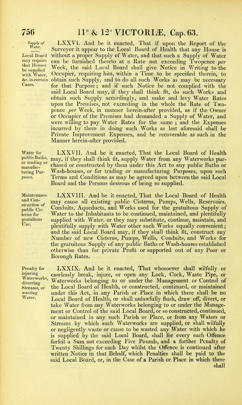 Supply of Water. Local Board may require that Houses be supplied with Water, &c. in certain Cases. Water for public Baths, or trading or manufac- turing Pur- poses. Maintenance and Con- struction of public Cis- terns for Use. Penalty for injuring Waterworks, diverting Streams, or wasting Water. LXXVI. And be it enacted, That if upon the Report of the Surveyor it appear to the Local Board of Health that any House is without a proper Supply of Water, and that such a Supply of Water can be furnished thereto at a Rate not exceeding Twopence per Week, the said Local Board shall give Notice in Writing to the Occupier, requiring him, within a Time to be specified therein, to obtain such Supply, and to do all such Works as may be necessary for that Purpose; and if such Notice be not complied with the said Local Board may, if they shall think fit, do such Works and obtain such Supply accordingly, and make and levy Water Rates upon the Premises, not exceeding in the whole the Rate of Two- pence per Week, in manner herein-after provided, as if the Owner or Occupier of the Premises had demanded a Supply of Water, and were willing to pay Water Rates for the same ; and the Expenses incurred by them in doing such Works as last aforesaid shall be Private Improvement Expenses, and be recoverable as such in the Manner herein-after provided. LXXVII. And be it enacted, That the Local Board of Health may, if they shall think fit, supply Water from any Waterworks pur- chased or constructed by them under this Act to any public Baths or Wash-houses, or for trading or manufacturing Purposes, upon such Terms and Conditions as may be agreed upon between the said Local Board and the Persons desirous of being so supplied. LXXVII I. And be it enacted, That the Local Board of Health may cause all existing public Cisterns, Pumps, Wells, Reservoirs, Conduits, Aqueducts, and Works used for the gratuitous Supply of Water to the Inhabitants to be continued, maintained, and plentifully supplied with Water, or they may substitute, continue, maintain, and plentifully supply with Water other such Works equally convenient; and the said Local Board may, if they shall think fit, construct any Number of new Cisterns, Pumps, Wells, Conduits, and Works for the gratuitous Supply of any public Baths or Wash-houses established otherwise than for private Profit or supported out of any Poor or Borough Rates. LXXIX. And be it enacted, That whosoever shall wilfully or carelessly break, injure, or open any Lock, Cock, Waste Pipe, or Waterworks belonging to or under the Management or Control of the Local Board of Health, or constructed, continued, or maintained under this Act, in any Parish or Place in which there shall be no Local Board of Health, or shall unlawfully flush, draw off, divert, or take Water from any Waterworks belonging to or under the Manage- ment or Control of the said Local Board, or so constructed, continued, or maintained in any such Parish or Place, or from any Waters Or Streams by which such Waterworks are supplied, or shall wilfully or negligently waste or cause to be wasted any Water with which he is supplied by the said Local Board, shall for every such Offence forfeit a Sum not exceeding Five Pounds, and a further Penalty of Twenty Shillings for each Day whilst the Offence is continued after written Notice in that Behalf, which Penalties shall be paid to the said Local Board, or, in the Case of a Parish or Place in which there shall