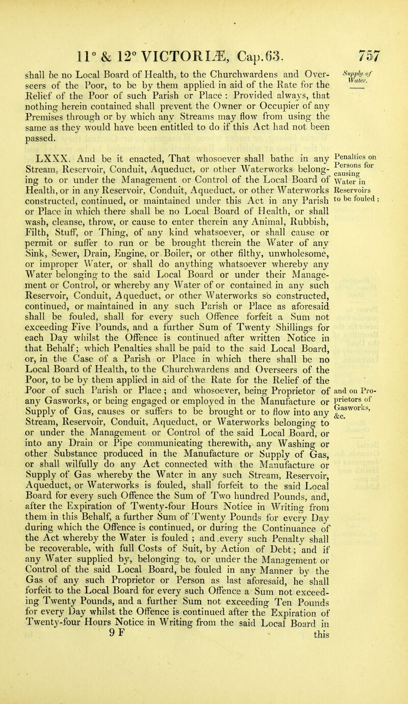 shall be no Local Board of Health, to the Churchwardens and Over- s^rpafeof seers of the Poor, to be by them applied in aid of the Rate for the 'a *' Relief of the Poor of such Parish or Place : Provided always, that nothing herein contained shall prevent the Owner or Occupier of any Premises through or by which any Streams may flow from using the same as they would have been entitled to do if this Act had not been passed. LXXX. And be it enacted, That whosoever shall bathe in any Penalties on Stream. Reservoir, Conduit, Aqueduct, or other Waterworks belong- 01 ing to or under the Management or Control of the Local Board of Water in Health, or in any Reservoir, Conduit, Aqueduct, or other Waterworks Reservoirs constructed, continued, or maintained under this Act in any Parish t0 be fouled; or Place in which there shall be no Local Board of Health, or shall wash, cleanse, throw, or cause to enter therein any Animal, Rubbish, Filth, Stuff, or Thing, of any kind whatsoever, or shall cause or permit or surfer to run or be brought therein the Water of any Sink, Sewer, Drain, Engine, or Boiler, or other filthy, unwholesome, or improper Water, or shall do anything whatsoever whereby any Water belonging to the said Local Board or under their Manage- ment or Control, or whereby any Water of or contained in any such Reservoir, Conduit, Aqueduct, or other Waterworks so constructed, continued, or maintained in any such Parish or Place as aforesaid shall be fouled, shall for every such Offence forfeit a Sum not exceeding Five Pounds, and a further Sum of Twenty Shillings for each Day whilst the Offence is continued after written Notice in that Behalf; which Penalties shall be paid to the said Local Board, or, in the Case of a Parish or Place in which there shall be no Local Board of Health, to the Churchwardens and Overseers of the Poor, to be by them applied in aid of the Rate for the Relief of the Poor of such Parish or Place ; and whosoever, being Proprietor of and on Pro- any Gasworks, or being engaged or employed in the Manufacture or Prietors of Supply of Gas, causes or suffers to be brought or to flow into any Gasworks, Stream, Reservoir, Conduit, Aqueduct, or Waterworks belonging to or under the Management or Control of the said Local Board, or into any Drain or Pipe communicating therewith, any Washing or other Substance produced in the Manufacture or Supply of Gas, or shall wilfully do any Act connected with the Manufacture or Supply of Gas whereby the Water in any such Stream, Reservoir, Aqueduct, or Waterworks is fouled, shall forfeit to the said Local Board for every such Offence the Sum of Two hundred Pounds, and, after the Expiration of Twenty-four Hours Notice in Writing from them in this Behalf, a further Sum of Twenty Pounds for every Day during which the Offence is continued, or during the Continuance of the Act whereby the Water is fouled ; and .every such Penalty shall be recoverable, with full Costs of Suit, by Action of Debt; and if any Water supplied by, belonging to, or under the Management or Control of the said Local Board, be fouled in any Manner by the Gas of any such Proprietor or Person as last aforesaid, he shall forfeit to the Local Board for every such Offence a Sum not exceed- ing Twenty Pounds, and a further Sum not exceeding Ten Pounds for every Day whilst the Offence is continued after the Expiration of Twenty-four Hours Notice in Writing from the said Local Board in 9F this