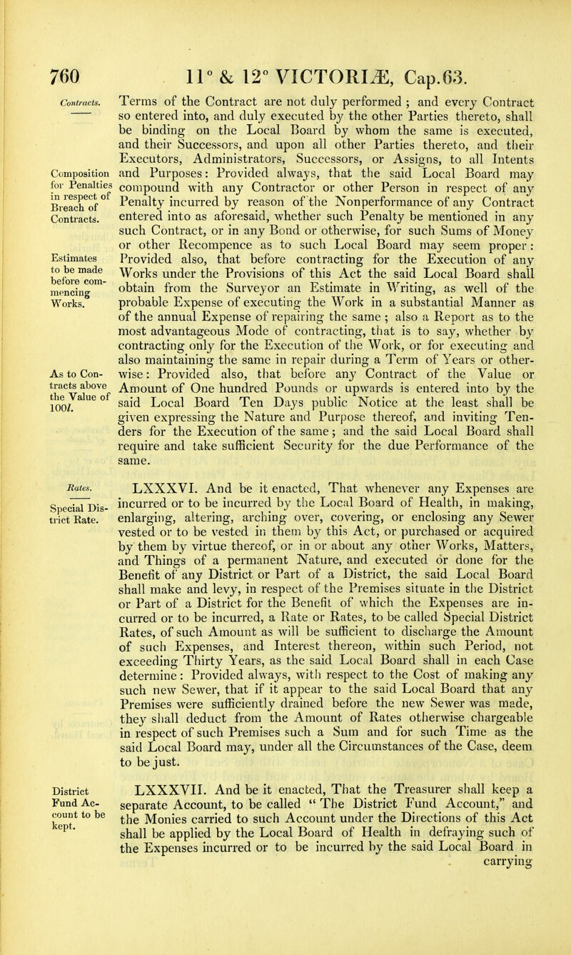 Contracts. Composition for Penalties in respect of Breach of Contracts. Estimates to be made before com- mencing Works. As to Con- tracts above the Value of 100/. Terms of the Contract are not duly performed ; and every Contract so entered into, and duly executed by the other Parties thereto, shall be binding on the Local Board by whom the same is executed, and their Successors, and upon all other Parties thereto, and their Executors, Administrators, Successors, or Assigns, to all Intents and Purposes: Provided always, that the said Local Board may compound with any Contractor or other Person in respect of any Penalty incurred by reason of the Nonperformance of any Contract entered into as aforesaid, whether such Penalty be mentioned in any such Contract, or in any Bond or otherwise, for such Sums of Money or other Recompence as to such Local Board may seem proper : Provided also, that before contracting for the Execution of any Works under the Provisions of this Act the said Local Board shall obtain from the Surveyor an Estimate in Writing, as well of the probable Expense of executing the Work in a substantial Manner as of the annual Expense of repairing the same ; also a Report as to the most advantageous Mode of contracting, that is to say, whether by contracting only for the Execution of the Work, or for executing and also maintaining the same in repair during a Term of Years or other- wise : Provided also, that before any Contract of the Value or Amount of One hundred Pounds or upwards is entered into by the said Local Board Ten Days public Notice at the least shall be given expressing the Nature and Purpose thereof, and inviting Ten- ders for the Execution of the same; and the said Local Board shall require and take sufficient Security for the due Performance of the same. Rates. LXXXVI. And be it enacted, That whenever any Expenses are Special Dis- incurred or to be incurred by the Local Board of Health, in making, trictEate. enlarging, altering, arching over, covering, or enclosing any Sewer vested or to be vested in them by this Act, or purchased or acquired by them by virtue thereof, or in or about any other Works, Matters, and Things of a permanent Nature, and executed or done for the Benefit of any District or Part of a District, the said Local Board shall make and levy, in respect of the Premises situate in the District or Part of a District for the Benefit of which the Expenses are in- curred or to be incurred, a Rate or Rates, to be called Special District Rates, of such Amount as will be sufficient to discharge the Amount of such Expenses, and Interest thereon, within such Period, not exceeding Thirty Years, as the said Local Board shall in each Case determine: Provided always, with respect to the Cost of making any such new Sewer, that if it appear to the said Local Board that any Premises were sufficiently drained before the new Sewer was made, they shall deduct from the Amount of Rates otherwise chargeable in respect of such Premises such a Sum and for such Time as the said Local Board may, under all the Circumstances of the Case, deem to be just. LXXXVII. And be it enacted, That the Treasurer shall keep a separate Account, to be called  The District Fund Account, and the Monies carried to such Account under the Directions of this Act shall be applied by the Local Board of Health in defraying such of the Expenses incurred or to be incurred by the said Local Board in carrying- District Fund Ac- count to be kept.