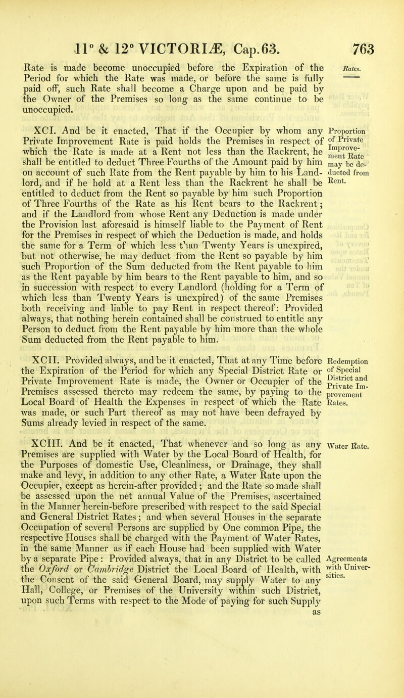 Rate is made become unoccupied before the Expiration of the Rates. Period for which the Rate was made, or before the same is fully paid off, such Rate shall become a Charge upon and be paid by the Owner of the Premises so long as the same continue to be unoccupied. XCI. And be it enacted, That if the Occupier by whom any Proportion Private Improvement Rate is paid holds the Premises in respect of °f Private which the Rate is made at a Rent not less than the Rackrent, he ^^Rate shall be entitled to deduct Three Fourths of the Amount paid by him may be <je_ on account of such Rate from the Rent payable by him to his Land- ducted from lord, and if he hold at a Rent less than the Rackrent he shall be Rent- entitled to deduct from the Rent so payable by him such Proportion of Three Fourths of the Rate as his Rent bears to the Rackrent; and if the Landlord from whose Rent any Deduction is made under the Provision last aforesaid is himself liable to the Payment of Rent for the Premises in respect of which the Deduction is made, and holds the same for a Term of which less t'lan Twenty Years is unexpired, but not otherwise, he may deduct from the Rent so payable by him such Proportion of the Sum deducted from the Rent payable to him as the Rent payable by him bears to the Rent payable to him, and so in succession with respect to every Landlord (holding for a Term of which less than Twenty Years is unexpired) of the same Premises both receiving and liable to pay Rent in respect thereof: Provided always, that nothing herein contained shall be construed to entitle any Person to deduct from the Rent payable by him more than the whole Sum deducted from the Rent payable to him. XCII. Provided always, and be it enacted, That at any Time before Redemption the Expiration of the Period for which any Special District Rate or of Special Private Improvement Rate is made, the Owner or Occupier of the p^ate Inf Premises assessed thereto may redeem the same, by paying to the provement Local Board of Health the Expenses in respect of which the Rate Rates, was made, or such Part thereof as may not have been defrayed by Sums already levied in respect of the same. XCIII. And be it enacted, That whenever and so long as any Water Rate. Premises are supplied with Water by the Local Board of Health, for the Purposes of domestic Use, Cleanliness, or Drainage, they shall make and levy, in addition to any other Rate, a Water Rate upon the Occupier, except as herein-after provided; and the Rate so made shall be assessed upon the net annual Value of the Premises, ascertained in the Manner herein-before prescribed with respect to the said Special and General District Rates; and when several Houses in the separate Occupation of several Persons are supplied by One common Pipe, the respective Houses shall be charged with the Payment of Water Rates, in the same Manner as if each House had been supplied with Water by a separate Pipe : Provided always, that in any District to be called Agreements the Oxford or Cambridge District the Local Board of Health, with w}}h Univer- the Consent of the said General Board, may supply Water to any S1 ies Hall, College, or Premises of the University within such District, upon such Terms with respect to the Mode of paying for such Supply as