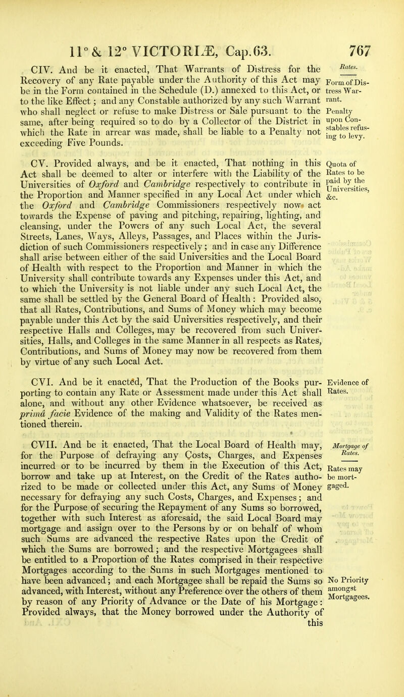 CIV. And be it enacted, That Warrants of Distress for the Rates- Recovery of any Rate payable under the Authority of this Act may Formof Dis- be in the Form contained in the Schedule (D.) annexed to this Act, or tress War- to the like Effect; and any Constable authorized by any such Warrant rant- who shall neglect or refuse to make Distress or Sale pursuant to the Penalty same, after being required so to do by a Collector of the District in uP°>i Con- which the Rate in arrear was made, shall be liable to a Penalty not toVevy8 exceeding Five Pounds. CV. Provided always, and be it enacted, That nothing in this Quota of Act shall be deemed to alter or interfere with the Liability of the Rates to be Universities of Oxford and Cambridge respectively to contribute in Universities the Proportion and Manner specified in any Local Act under which &c- the Oxford and Cambridge Commissioners respectively now act towards the Expense of paving and pitching, repairing, lighting, and cleansing, under the Powers of any such Local Act, the several Streets, Lanes, Ways, Alleys, Passages, and Places within the Juris- diction of such Commissioners respectively; and in case any Difference shall arise between either of the said Universities and the Local Board of Health with respect to the Proportion and Manner in which the University shall contribute towards any Expenses under this Act, and to which the University is not liable under any such Local Act, the same shall be settled by the General Board of Health : Provided also, that all Rates, Contributions, and Sums of Money which may become payable under this Act by the said Universities respectively, and. their respective Halls and Colleges, may be recovered from such Univer- sities, Halls, and Colleges in the same Manner in all respects as Rates, Contributions, and Sums of Money may now be recovered from them by virtue of any such Local Act. CVI. And be it enacted, That the Production of the Books pur- Evidence of porting to contain any Rate or Assessment made under this Act shall Rates, alone, and without any other Evidence whatsoever, be received as prima facie Evidence of the making and Validity of the Rates men- tioned therein. « CVII. And be it enacted, That the Local Board of Health may, Mortgage of for the Purpose of defraying any Costs, Charges, and Expenses Rates' incurred or to be incurred by them in the Execution of this Act, Rates may borrow and take up at Interest, on the Credit of the Rates autho- be mort- rized to be made or collected under this Act, any Sums of Money gaged- necessary for defraying any such Costs, Charges, and Expenses; and for the Purpose of securing the Repayment of any Sums so borrowed, together with such Interest as aforesaid, the said Local Board may mortgage and assign over to the Persons by or on behalf of whom such Sums are advanced the respective Rates upon the Credit of which the Sums are borrowed; and the respective Mortgagees shall be entitled to a Proportion of the Rates comprised in their respective Mortgages according to the Sums in such Mortgages mentioned to have been advanced; and each Mortgagee shall be repaid the Sums so No Priority advanced, with Interest, without any Preference over the others of them g^S8* by reason of any Priority of Advance or the Date of his Mortgage : °r °a° Provided always, that the Money borrowed under the Authority of this