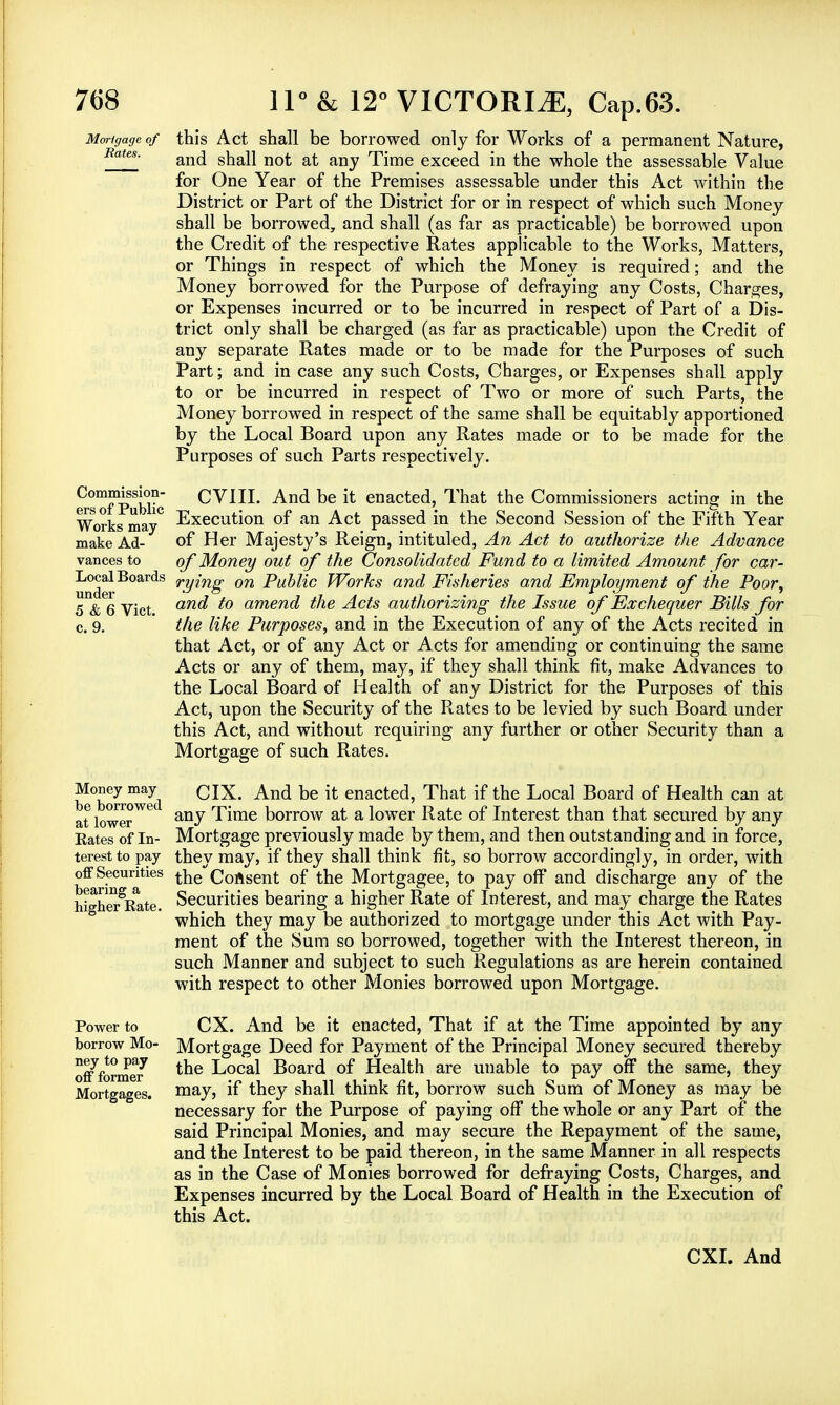 Mortgage of this Act shall be borrowed only for Works of a permanent Nature, RaUs' and shall not at any Time exceed in the whole the assessable Value for One Year of the Premises assessable under this Act within the District or Part of the District for or in respect of which such Money shall be borrowed, and shall (as far as practicable) be borrowed upon the Credit of the respective Rates applicable to the Works, Matters, or Things in respect of which the Money is required; and the Money borrowed for the Purpose of defraying any Costs, Charges, or Expenses incurred or to be incurred in respect of Part of a Dis- trict only shall be charged (as far as practicable) upon the Credit of any separate Rates made or to be made for the Purposes of such Part; and in case any such Costs, Charges, or Expenses shall apply to or be incurred in respect of Two or more of such Parts, the Money borrowed in respect of the same shall be equitably apportioned by the Local Board upon any Rates made or to be made for the Purposes of such Parts respectively. Commission- ers of Public Works may make Ad- vances to Local Boards under 5 & 6 Vict, c. 9. Money may be borrowed at lower Rates of In- terest to pay off Securities bearing a higher Rate. Power to borrow Mo- ney to pay off former Mortgages. CVIII. And be it enacted, That the Commissioners acting in the Execution of an Act passed in the Second Session of the Fifth Year of Her Majesty's Reign, intituled, An Act to authorize the Advance of Money out of the Consolidated Fund to a limited Amount for car- rying on Public Works and Fisheries and Employment of the Poor, and to amend the Acts authorizing the Issue of Exchequer Bills for the like Purposes, and in the Execution of any of the Acts recited in that Act, or of any Act or Acts for amending or continuing the same Acts or any of them, may, if they shall think fit, make Advances to the Local Board of Health of any District for the Purposes of this Act, upon the Security of the Rates to be levied by such Board under this Act, and without requiring any further or other Security than a Mortgage of such Rates. CIX. And be it enacted, That if the Local Board of Health can at any Time borrow at a lower Rate of Interest than that secured by any Mortgage previously made by them, and then outstanding and in force, they may, if they shall think fit, so borrow accordingly, in order, with the Consent of the Mortgagee, to pay off and discharge any of the Securities bearing a higher Rate of Interest, and may charge the Rates which they may be authorized to mortgage under this Act with Pay- ment of the Sum so borrowed, together with the Interest thereon, in such Manner and subject to such Regulations as are herein contained with respect to other Monies borrowed upon Mortgage. CX. And be it enacted, That if at the Time appointed by any Mortgage Deed for Payment of the Principal Money secured thereby the Local Board of Health are unable to pay off the same, they may, if they shall think fit, borrow such Sum of Money as may be necessary for the Purpose of paying off the whole or any Part of the said Principal Monies, and may secure the Repayment of the same, and the Interest to be paid thereon, in the same Manner in all respects as in the Case of Monies borrowed for defraying Costs, Charges, and Expenses incurred by the Local Board of Health in the Execution of this Act.