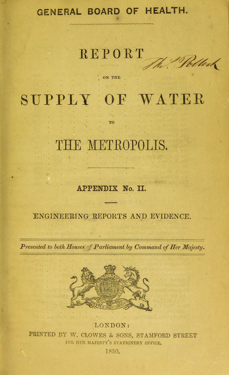 GENERAL BOARD OF HEALTH. REPORT ON THE SUPPLY OF WATER TO THE METROPOLIS. APPENDIX No. II. ENGINEERING REPORTS AND EVIDENCE. Presented to both Houses f Parliament by Command of Her Majesty^ LONDON: PRINTED BY W. CLOWES & SONS, STAMFORD STREET FOR HEU JIAJESTY's STATIONERY OFFICE. 1850.