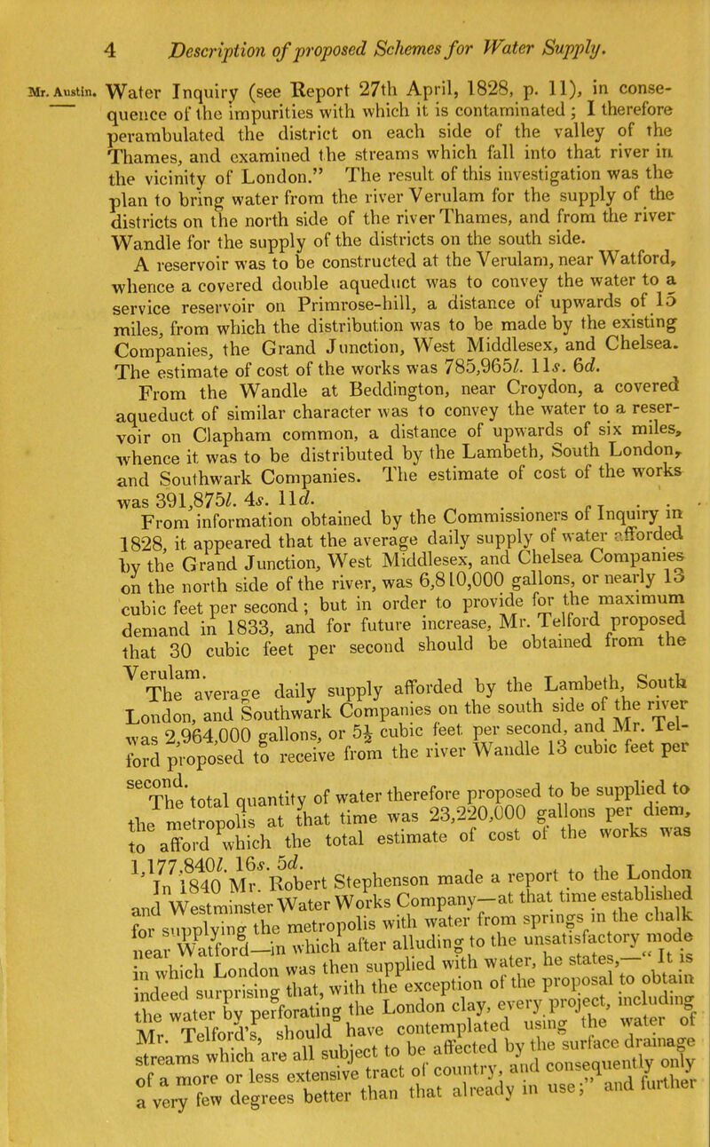 Mr. Austin. Water Inquiry (see Eeport 27th April, 1828, p. 11), in conse- queuce of the impurities with which it is contaminated ; I therefore perambulated the district on each side of the valley of the Thames, and examined the streams which fall into that river in the vicinity of London. The result of this investigation was the plan to bring water from the river Verulam for the supply of the districts on the north side of the river Thames, and from the river Wandle for the supply of the districts on the south side. A reservoir was to be constructed at the Verulam, near Watford, whence a covered double aqueduct was to convey the water to a service reservoir on Primrose-hill, a distance of upwards of 15 miles, from which the distribution was to be made by the existing Companies, the Grand Junction, West Middlesex, and Chelsea. The estimate of cost of the works was 785,965/. \ \s. 6c?. From the Wandle at Beddington, near Croydon, a covered aqueduct of similar character was to convey the water to a reser- voir on Clapham common, a distance of upwards of six miles, whence it was to be distributed by the Lambeth, South London^ and Southwark Companies. The estimate of cost of the works was 391,875/. 4^. \\d. . . ■ ■ ■ From information obtained by the Commissioners ot inquiry in 1828, it appeared that the average daily supply of water afforded 1)V the Grand Junction, West Middlesex, and Chelsea Companies on the north side of the river, was 6,810,000 gallons, or nearly 13 cubic feet per second; but in order to provide for the maximum demand in 1833, and for future increase, Mr. Telford proposed that 30 cubic feet per second should be obtained from the Th^aVerage daily supply afforded by the Lambeth South London, and Southwark Companies on the south side of the river was 2,964,000 gallons, or 5^ cubic feet per second, and Mr. 1 el- ford proposed to receive from the river Wandle 13 cubic feet per ''The* total quantity of water therefore proposed to be supplied to the me ropolTs at that time was 23,220,000 gallons per diem, Jo afford which the total estimate of cost ot the works was '^\n^f840 Mr^Rotrt Stephenson made a report to the London and Westm nster Water Works Company-at that time es ablished for s^ppW the metropolis with water from springs in the chalk tar^A/^ford-^^ which after alluding to the unsatisfactory mode neai vvduoru 1 supplied with water, he states,— It is Tndle^ Siat ti;; ^exception of the proposal to obtair» a vei^few degrees better than that already in use; and fuither