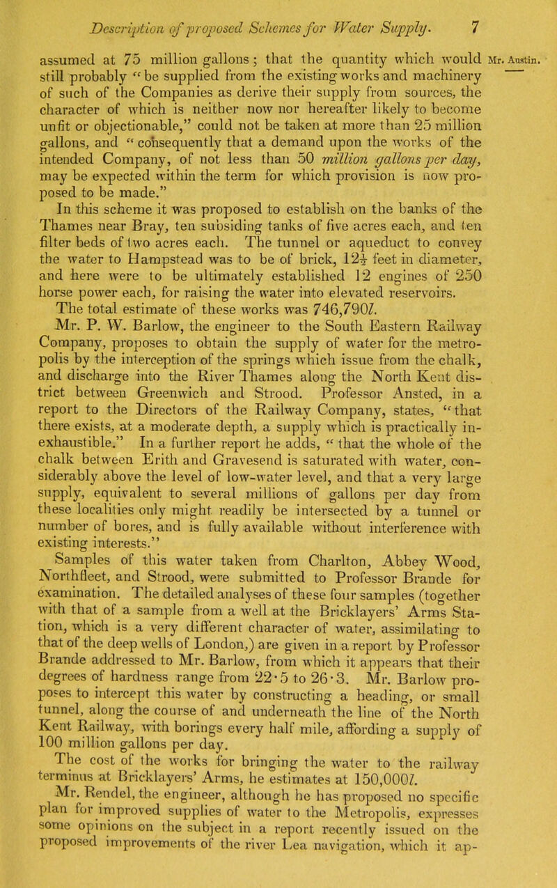 assumed at 75 million gallons ; that the quantity which would Mr. Austin, still probably  be supplied from the existing works and machinery of such of the Companies as derive their supply from sources, the character of which is neither now nor hereafter likely to become unfit or objectionable, could not be taken at more than 25 million gallons, and  cohsequently that a demand upon the works of the intended Company, of not less than 50 million gallons per day, may be expected within the term for which provision is now pro- posed to be made. In this scheme it was proposed to establish on the banks of the Thames near Bray, ten subsiding tanks of five acres each^ and fen filter beds of two acres each. The tunnel or aqueduct to convey the water to Hampstead was to be of brick, 12^ feet in diameter, and here were to be ultimately established 12 engines of 250 horse power each, for raising the water into elevated reservoirs. The total estimate of these works was 746,7907. Mr. P. W. Barlow, the engineer to the South Eastern Railway Company, proposes to obtain the supply of water for the metro- polis by the interception of the springs which issue from the chalk, and discharge into the River Thames along the North Kent dis- trict between Greenwich and Strood. Professor Ansted, in a report to the Directors of the Railway Company, states, that there exists, at a moderate depth, a supply which is practically in- exhaustible. In a further report he adds,  that the whole of the chalk between Erith and Gravesend is saturated with water, oon- siderably above the level of low-water level, and that a very large supply, equivalent to several millions of gallons per day from these localities only might readily be intersected by a tunnel or number of bores, and is fully available without interference with existing interests. Samples of this water taken from Charlton^ Abbey Wood, Northfleet, and Strood, were submitted to Professor Brande for examination. The detailed analyses of these four samples (together with that of a sample from a well at the Bricklayers' Arras Sta- tion, which is a very different character of water, assimilating to that of the deep wells of London,) are given in a report by Professor Brande addressed to Mr. Barlow, from which it appears that their degrees of hardness range from 22*5 to 26-3. Mr. Barlow pro- poses to intercept this water by constructing a heading, or small tunnel, along the course of and underneath the line of the North Kent Railway, with borings every half mile, affording a supply of 100 million gallons per day. The cost of the works for bringing the water to the railway terminus at Bricklayers' Arms, he estimates at 150,000Z. Mr. Rendel, the engineer, although he has proposed no specific plan for irtiproved supplies of water to the Metropolis, expresses some opinions on the subject in a report recently issued on the proposed improvements of the river Lea navigation, •which it ap-